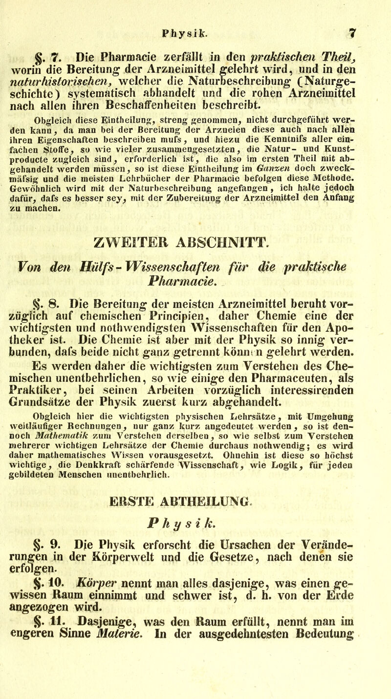 §. 7. Die Pharmacie zerfällt in den praktischen Theil, worin die Bereitung der Arzneimittel gelehrt wird, und in den natur historischen, welcher die Naturbeschreibung (Naturge- schichte) systematisch abhandelt und die rohen Arzneimittel nach allen ihren Beschaffenheiten beschreibt. Obgleich diese EiDtheilung, streng genommen, nicht durchgeführt wer- den kann, da man bei der Bereitung der Arzneien diese auch nach allen ihren Eigenschaften beschreiben mufs, und hiezu die Kenntnifs aller ein- fachen Stoffe, so wie vieler zusammengesetzten, die Natur- und Kuust- producte zugleich sind, erforderlich ist, die also im ersten Theil mit ab- gehandelt werden müssen, so ist diese Einteilung im Ganzen doch zweck- mäfsig und die meisten Lehrbücher der Pharmacie befolgen diese Methode. Gewöhnlich wird mit der Naturbeschreibung angefangen , ich halte jedoch dafür, dafs es besser sey, mit der Zubereitung der Arzneimittel den Anfang zu machen. ZWEITER ABSCHNITT. Von den Hülfs-Wissenschaften für die praktische Pharmacie. §. 8. Die Bereitung der meisten Arzneimittel beruht vor- züglich auf chemischen Principien, daher Chemie eine der wichtigsten und nothwendigsten Wissenschaften für den Apo- theker ist. Die Chemie ist aber mit der Physik so innig ver- bunden, dafs beide nicht ganz getrennt könnt n gelehrt werden. Es werden daher die wichtigsten zum Verstehen des Che- mischen unentbehrlichen, so wie einige den Pharmaceuten, als Praktiker, bei seinen Arbeiten vorzüglich interessirenden Grundsätze der Physik zuerst kurz abgehandelt. Obgleich hier die wichtigsten physischen Lehrsätze, mit Umgehung weitläufiger Rechnungen, nur ganz kurz angedeutet werden, so ist den- noch Mathematik zum Verstehen derselben, so wie selbst zum Verstehen mehrerer wichtigen Lehrsätze der Chemie durchaus nothwendig; es wird daher mathematisches Wissen vorausgesetzt. Ohnehin ist diese so höchst wichtige, die Denkkraft schärfende Wissenschaft, wie Logik, für jeden gebildeten Menschen unentbehrlich. ERSTE ABTHEILUNG. Physik. §. 9. Die Physik erforscht die Ursachen der Verände- rungen in der Körperwelt und die Gesetze, nach denen sie erfolgen. $. 10. Körper nennt man alles dasjenige, was einen ge- wissen Raum einnimmt und schwer ist, d. h. von der Erde angezogen wird. §. 11. Dasjenige, was den Raum erfüllt, nennt man im engeren Sinne Materie. In der ausgedehntesten Bedeutung