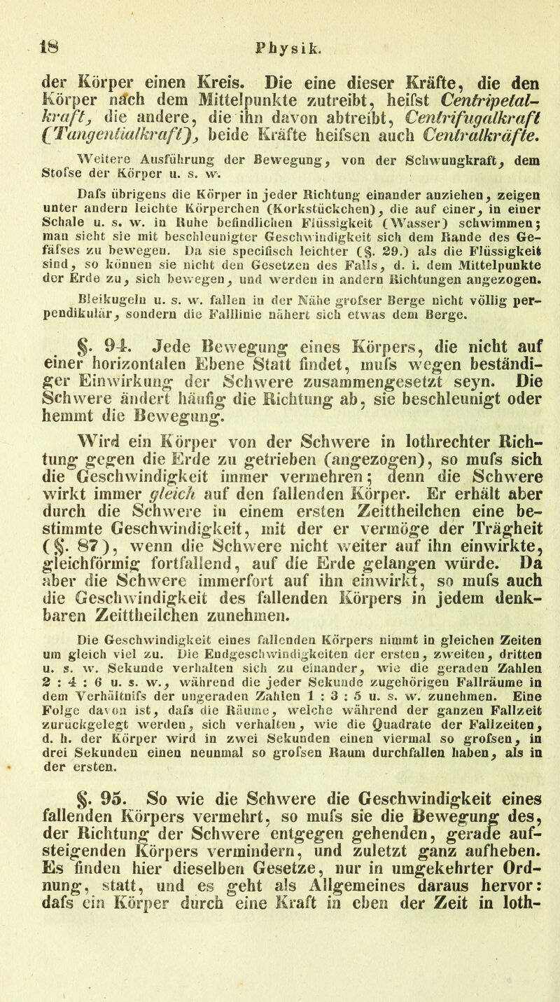 der Körper einen Kreis. Die eine dieser Kräfte, die den Körper näch dem Mittelpunkte zutreibt, heifst Centripelal- krafty die andere, die ihn davon abtreibt, Cenlrifngalhraft CTcmgenäalkraßjy beide Kräfte heifsen auch Cent:i*aIkräfte. Weitere Ausführung der Bewegung, von der Schwungkraft, dem Stofse der Körper u. s. w. Dafs übrigens die Körper in jeder Richtung einander anziehen, zeigen unter andern leichte Körperchen (Korkstückchen), die auf einer, in einer Schale u. s. w. in Ruhe befindlichen Flüssigkeit (Wasser) schwimmen; man sieht sie mit beschleunigter Geschwindigkeit sich dem Rande des Ge- fäfses zu bewegen. Da sie specifisch leichter (§. 29.) als die Flüssigkeit sind, so können sie nicht den Gesetzen des Falls, d, i. dem Mittelpunkte der Erde zu, sich bewegen, und werden in andern Richtungen angezogen. Bleikugeln u. s. w. fallen in der Nähe grofser Berge nicht völlig per- pendikulär, sondern die Falllinie nähert sich etwas dem Berge. §. 94. Jede Bewegung eines Körpers, die nicht auf einer horizontalen Ebene Statt findet, mufs wegen beständi- ger Einwirkung der Schwere zusammengesetzt seyn. Die Schwere ändert häutig die Bichtung ab, sie beschleunigt oder hemmt die Bewegung. Wird ein Körper von der Schwere in lothrechter Dich- tung gegen die Erde zu getrieben (angezogen), so mufs sich die Geschwindigkeit immer vermehren; denn die Schwere wirkt immer gleich auf den fallenden Körper. Er erhält aber durch die Schwere in einem ersten Zeittheilchen eine be- stimmte Geschwindigkeit, mit der er vermöge der Trägheit (§• 87), wenn die Schwere nicht weiter auf ihn ein wirkte, gleichförmig fortfallend, auf die Erde gelangen würde. Da aber die Schwere immerfort auf ihn einwirkt, so mufs auch die Geschwindigkeit des fallenden Körpers in jedem denk- baren Zeittheilchen zunehmen. Die Geschwindigkeit eines fallenden Körpers nimmt in gleichen Zeiten um gleich viel zu. Die Endgeschwindigkeiten der ersten, zweiten, dritten u. s. w. Sekunde verhalten sich zu einander, wie die geraden Zahlen 2:4:6 u. s. w., während die jeder Sekunde zugehörigen Fallräume in dem Yerhältnifs der ungeraden Zahlen 1 : 3 : 5 u. s. w. zunehmen. Eine Folge da\on ist, dafs die Räume, welche während der ganzen Fallzeit zurückgelegt werden, sich verhalten, wie die Quadrate der Fallzeiten, d. li. der Körper wird in zwei Sekunden einen viermal so grofsen, in drei Sekunden einen neunmal so grofsen Raum durchfallen haben, als in der ersten. §. 95. So wie die Schwere die Geschwindigkeit eines fallenden Körpers vermehrt, so mufs sie die Bewegung des, der Richtung der Schwere entgegen gehenden, gerade auf- steigenden Körpers vermindern, und zuletzt ganz aufheben. Es finden hier dieselben Gesetze, nur in umgekehrter Ord- nung, statt, und es geht als Allgemeines daraus hervor: dafs ein Körper durch eine Kraft in eben der Zeit in loth-