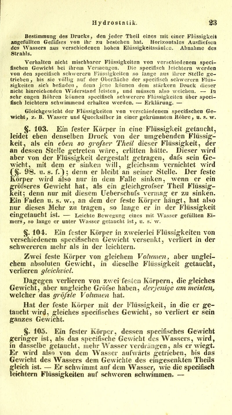 Bestimmung des Drucks, den jeder Theil eines mit einer Flüssigkeit angefüllten Gefäfses von ihr zu bestehen hat. Horizontales Ausfliel'sen des Wassers aus verschiedenen hohen Eiüssigkeitssäulen. Abnahme des Strahls. Verhalten nicht mischbarer Flüssigkeiten von verschiedenem speci- fischen Gewicht bei ihrem Vennengen. Die specifisch leichtern werden von den specifisch schwerem Flüssigkeiten so lange aus ihrer Stelle ge- trieben , bis sie völlig auf der Oberfläche der specifisch schwerem Flüs- sigkeiten sich befinden, denn jene können dem stärkere Druck dieser nicht hinreichenden Widerstand leisten, und müssen also weichen. — In sehr engen Röhren können specifisch schwerere Flüssigkeiten über speci- fisch leichtem schwimmend erhalten werden. — Erklärung. — Gleichgewicht der Flüssigkeiten von verschiedenem specifischen Ge- wicht , z. B. Wasser und Quecksilber in einer gekrümmten Röhre, u. s. w. §. 103. Ein fester Körper in eine Flüssigkeit getaucht, leidet eben denselben Druck von der umgebenden Flüssig- keit, als ein eben so grofser Theil dieser Flüssigkeit, der an dessen Stelle getreten wäre, erlitten hätte. Dieser wird aber von der Flüssigkeit dergestalt getragen, dafs sein Ge- wicht, mit dem er sinken will, gleichsam vernichtet wird (§. 98. u. s. f.); denn er bleibt an seiner Stelle. Der feste Körper wird also nur in dem Falle sinken, wenn er ein fröfseres Gewicht hat, als ein gleichgrofser Theil Flüssig- eit5 denn nur mit diesem Ueberschufs vermag er zu sinken. Ein Faden u. s. w., an dem der feste Körper hängt, hat also nur dieses Mehr zu tragen, so lange er in der Flüssigkeit eingetaucht ist. — Leichte Bewegung eines mit Wasser gefüllten Ei- mers, so lauge er unter Wasser getaucht ist, u. s. w. §. 104. Ein fester Körper in zweierlei Flüssigkeiten von verschiedenem specifischen Gewicht versenkt, verliert in der schwereren mehr als in der leichtern. Zwei feste Körper von gleichem Volumen, aber unglei- chem absoluten Gewicht, in dieselbe Flüssigkeit getaucht, verlieren gleichviel. Dagegen verlieren von zw ei festen Körpern, die gleiches Gewicht, aber ungleiche Gröfse haben, derjenige am meisten^ welcher das gröfsle Volumen hat. Hat der feste Körper mit der Flüssigkeit, in die er ge- taucht wird, gleiches specifisches Gewicht, so verliert er sein ganzes Gewicht. §. 105. Ein fester Körper, dessen specifisches Gewicht geringer ist, als das specifische Gewicht des Wassers, wird, in dasselbe getaucht, mehr Wasser verdrängen, als er wiegt. Er wird also von dem Wasser aufwärts getrieben, bis das Gewicht des Wassers dem Gewichte des eingesenkten Tlieils gleich ist. — Er schwimmt auf dem Wasser, wie die specifisch leichtern Flüssigkeiten auf schweren schwimmen. —