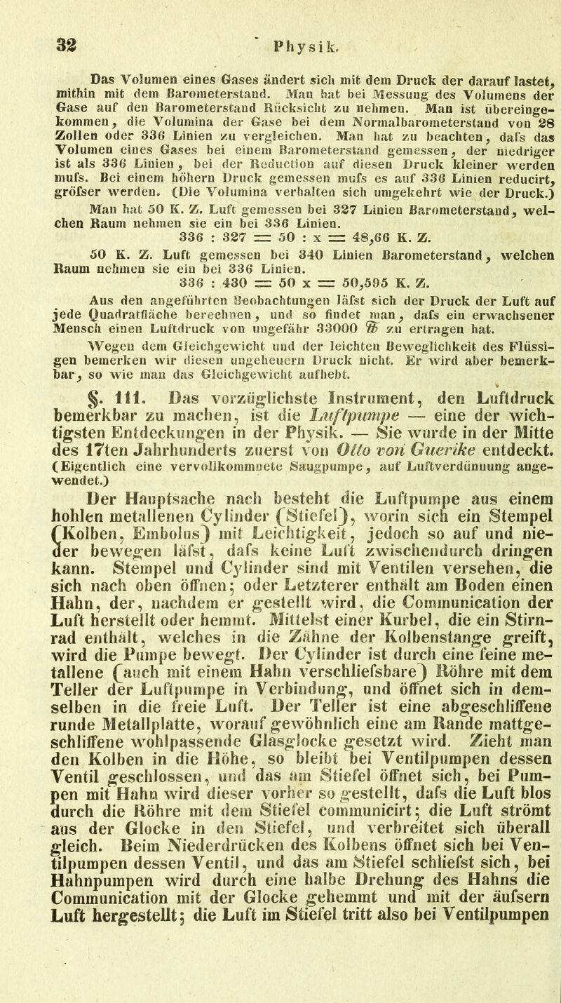 Das Volumen eines Gases ändert sich mit dem Druck der darauf lastet, mithin mit dem Barometerstand. Man hat bei Messung des Volumens der Gase auf den Barometerstand Rücksicht zu nehmen. Man ist iibereinge- kommen, die Volumina der Gase bei dem Normalbarometerstand von 28 Zollen oder 336 Linien zu vergleichen. Man hat zu beachten, dafs das Volumen eines Gases bei einem Barometerstand gemessen, der niedriger ist als 336 Linien, bei der Reduction auf diesen Druck kleiner werden inufs. Bei einem hohem Druck gemessen mufs es auf 336 Linien reducirt, gröfser werden. (Die Volumina verhalten sich umgekehrt wie der Druck.) Man hat 50 S. Z. Luft gemessen bei 327 Linien Barometerstand, wel- chen Raum nehmen sie ein bei 336 Linien. 336 : 327 = 50 : x = 48,66 K. Z. 50 K. Z. Luft gemessen bei 340 Linien Barometerstand, welchen Raum nehmen sie ein bei 336 Linien. 336 : 430 = 50 x =r 50,595 K. Z. Aus den angeführten Beobachtungen Jäfst sich der Druck der Luft auf jede Quadratfläche berechnen, und so findet man, dafs ein erwachsener Mensch einen Luftdruck von ungefähr 33000 % zu ertragen hat. Wegen dem Gleichgewicht und der leichten Beweglichkeit des Flüssi- gen bemerken wir diesen Ungeheuern Druck nicht. Er wird aber bemerk- bar, so wie man das Gleichgewicht auf hebt. 111. Das vorzüglichste Instrument, den Luftdruck bemerkbar zu machen, ist die Luftpumpe — eine der wich- tigsten Entdeckungen in der Physik. — Sie wurde in der Mitte des 17ten Jahrhunderts zuerst von Otto von Guerike entdeckt. (Eigentlich eine vervollkommnete Säugpumpe, auf Luftverdünnung ange- wendet.) Der Hauptsache nach besteht die Luftpumpe aus einem hohlen metallenen Cylinder (Stiefel), worin sich ein Stempel (Kolben, Embolus^ mit Leichtigkeit, jedoch so auf und nie- der bewegen läfst, dafs keine Luft zwischendurch dringen kann. Stempel und Cy linder sind mit Ventilen versehen, die sich nach oben öffnen 5 oder Letzterer enthält am Boden einen Hahn, der, nachdem er gestellt wird, die Communication der Luft herstellt oder hemmt. Mittelst einer Kurbel, die ein Stirn- rad enthält, welches in die Zähne der Kolbenstange greift, wird die Pumpe bewegt. Der Cylinder ist durch eine feine me- tallene fauch mit einem Hahn verschliefsbare) Bohre mit dem Teller der Luftpumpe in Verbindung, und öffnet sich in dem- selben in die freie Luft. Der Teller ist eine abgeschliffene runde Metallplatte, worauf gewöhnlich eine am Bande raattge- schliffene wohlpassende Glasglocke gesetzt wird. Zieht man den Kolben in die Höhe, so bleibt bei Ventilpumpen dessen Ventil geschlossen, und das am Stiefel öffnet sich, bei Pum- pen mit Hahn wird dieser vorher so gestellt, dafs die Luft blos durch die Röhre mit dem Stiefel communicirt 5 die Luft strömt aus der Glocke in den Stiefel, und verbreitet sich überall gleich. Beim Niederdrücken des Kolbens öffnet sich bei Ven- tilpumpen dessen Ventil, und das am Stiefel schliefst sich, bei Hahnpumpen wird durch eine halbe Drehung des Hahns die Communication mit der Glocke gehemmt und mit der äufsern Luft hergestellt, die Luft im Stiefel tritt also bei Ventilpumpen