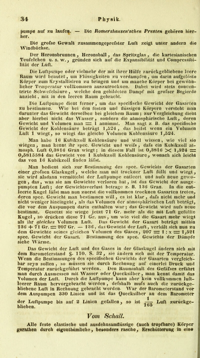 pumpe auf zu laufen. — Die Romershausen’sehen Pressen gehören hier- her. Die grofse Gewalt zusammengeprefster Luft zeigt unter andern die Windbüchse. Der Heronsbrunnen, Heronsball, das Spritzglas, die kartesianischen Teufelchen u. s. w., gründen sich auf die Expansibilität und Compressibi- lität der Luft. Die Luftpumpe oder vielmehr der mit ihrer Hülfe zurückgebliebene leere Raum wird benutzt, um Flüssigkeiten zu verdampfen, um darin aufgelöste Körper zum Krystallisiren zu bringen und um manche Körper bei gewöhn- licher Temperatur vollkommen auszutrockuen. Dabei wild stets concen- trirte Schwefelsäure, welche den gebildeten Dampf mit grofser Begierde anzieht, mit in den leeren Raum gebracht. Die Luftpumpe dient ferner, um das specifische Gewicht der Gasarten zu bestimmen. Wie bei den festen und flüssigen Körpern versteht man darunter das Gewicht derselben bei gleichem Raum ; zur Vergleichung dient aber hierbei nicht das Wasser, sondern die atmosphärische Luft, deren Gewicht und Volumen man rzr 1 annimmt. Man sagt z B. das specifische Gewicht der Kohlensäure beträgt 1,524, das heilst wenn ein Volumen Luft 1 wiegt, so wiegt das gleiche Volumen Kohlensäure 1,524. Man habe 16 Kubikzoll Kohlensäure und Will wissen, wie viel sie wiegen, man kennt ihr spec. Gewicht und weif», dafs ein Kubikzoll at- mosph. Luft 0,3816 Gran wiegt; in diesem Fall ist 0,3816 X 1,524 zu 0,5815584 das Gewicht von 1 Kubikzoll Kohlensäure, wonach sich leicht das von 16 Kubikzoll finden läfst. Man bedient sich zur Bestimmung des spec. Gewichts der Gasarten einer groTsen Glaskugel, welche man mit trockner Luft füllt und wiegt, sie wird alsdann vermittelst der Luftpumpe entleert und aufs neue gewo- gen , das, was sie am Gewichte verloren hat, ist das Gewicht der ausge- pumpten Luft; der Gewichtsverlust betrage z. B. 136 Gran. In die ent- leerte Kugel läfst man nun zuerst die vollkommen trocknen Gasarten treten, deren spec. Gewicht man bestimmen will, es ist klar, dafs nicht mehr und nicht weniger hineingeht, als das Volumen der atmosphärischen Luft beträgt, die vor dem Auspumpen darin enthalten war; das Gewicht wird aufs neue bestimmt. Gesetzt sie wiege jetzt 71 Gr. mehr als die mit Luft gefüllte Kugel, so drücken diese 71 Gr. aus, um wie viel die Gasart mehr wiegt als ihr gleiches Volumen Luft. Das Gewicht der Gasart beträgt mithin 136 + 7! Gr. = 207 Gr. — 136, das Gewicht der Luft, verhält sich nun zu dem Gewichte seines gleichen Volumen des Gases, 207 = 1 : x 1,521 spec. Gewicht der Gasart. Bestimmung des spec. Gewichts der Dämpfe siehe Wärme. Das Gewicht der Luft und des Gases in der Glaskugel ändern sich mit dem Barometerstand §. 110. S. 32, sie ändern sich mit der Temperatur. Wenn die Bestimmungen des specifischen Gewichts der Gasarten vergleich- bar seyn sollen , so müssen sie durch Rechnung auf einerlei Druck und Temperatur zurückgeführt werden. Den Rauminhalt des Gefäfses erfährt man durch Ausmessen mit Wasser oder Quecksilber, man kennt damit das Volumen der Luft. Durch die Luftpumpe kann aber kein vollkommen luft- leerer Raum hervorgebracht werden, defshalb mufs auch die zurückge- bliebene Luft in Rechnung gebracht werden. War der Barometerstand vor dem Auspumpen 330 Linien und ist das Quecksilber an dem Barometer der Luftpumpe bis auf 2 Linien gefallen, so ist t—? Luft zurückge- blieben. Vom Schall. Alle feste elastische und ausdehnsamflüssige (auch tropfbare) Körper gerathen durch eigentümliche, besonders rasche, Erschütterung in ein«