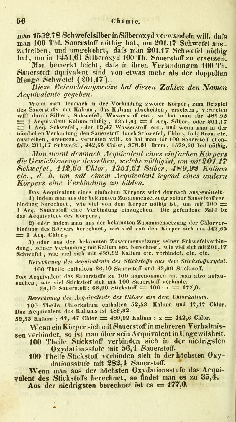 man 1552,T8 Schwefclsilber in Silberoxyd verwandeln will, dafs man 100 Thl. Sauerstoff nöthig hat, um 201,17 Schwefel aus- zutreiben, und umgekehrt, dafs man 201,17 Schwefel nöthig hat, um in 1451,61 Silberoxyd 100 Th. Sauerstoff zu ersetzen. Man bemerkt leicht , dafs in ihren Verbindungen 100 Th. Sauerstoff äquivalent sind von etwas mehr als der doppelten Menge Schwele! (201,17J. Diese Betrachtungsweise hat diesen Zahlen den Namen Aequivalenle gegeben. Wenn man demnach in der Verbindung zweier Körper, zum Beispiel des Sauerstofls mit Kalium, das Kalium abscheiden, ersetzen, vertreten will durch Silber, Sohwefel, Wasserstoff etc., so hat man für 48.9,92 1 Aequivalent Kalium nöthig , 1351,Hl = 1 Aeq. Silber, oder 201,17 rrr 1 Aeq. Schwefel, * der 12,47 Wasserstoff etc., und wenn man in der nämlichen Verbindung den Sauerstoff durch Schwefel, Chlor, Iodj Brom etc. austreiben, ersetzen, vertreten will, so hat man fnrlOO Sauerstoff eben- falls 201,17 Schwefel, 442,65 Chlor, 978,31 Brom, 1579,50 Iod nöthig. 3Ian nennt demnach Aequivalent eines ein fachen Körpers die Gewichtsmenge desselben, welche nöthig ist, um mit 201,17 Schwefel, 442,(io Chlor, 1351 >61 Silber, 4SD/J2 Kalium etc., d. h. um mit einem Aequivalent irgend eines andern Körpers eine Verbindung zu bilden. Das Aequivalent eines einfachen Körpers wird demnach ausgemittelt: 1) indem man aus der bekannten Zusammensetzung seiner Sauertsoffver- bindung berechnet, wie viel von dem Körper nöthig ist, um mit 100 1 Aeq. Sauerstoff eine Verbindung einzugehen. Die gefundene Zahl ist das Aequivalent des Körpers, 2) oder indem man aus der bekannten Zusammensetzung der Chlorver- bindung des Körpers berechnet, wie viel von dem Körper sich mit 442,65 rrr 1 Aeq. Chlor, 3) oder aus der bekannten Zusammensetzung seiner Schwefelverbin- dung, seiner Verbindung mit Kalium etc. berechnet, wie viel sich mit201,17 Schwefel, wie viel sich mit 489,92 Kalium etc. verbindet, etc. etc. Berechnung des Aequivalents des Stickstoffs aus dem Stickstoffoxydul. 100 Theile enthalten 36,10 Sauerstoff und 63,90 Stickstoff. Das Aequivalent des Sauerstoffs zu 100 angenommen hat man also aufzu- fiuchen, wie viel Stickstoff sich mit 100 Sauerstoff verbinde. 36,10 Sauerstoff: 63,90 Stickstoff = 100 : x = 177,0. Berechnung des Aequivalents des Chlors aus dem Chlorkalium. 100 Theile Chlorkalium enthalten 52,53 Kalium und 47,47 Chlor. Das Aequivalent des Kaliums ist 489,92. 52,53 Kalium : 47, 47 Chlor = 489,92 Kalium : x = 442,6 Chlor. Wenn ein Körper sich mit Sauerstoff in mehreren Verhältnis- sen verbindet, so ist man über sein Aequivalent in Ungewifsheit. 100 Theile Stickstoff verbinden sich in der niedrigsten Oxydationsstufe mit 56,4 Sauerstoff. 100 Theile Stickstoff verbinden sich in der höchsten Oxy- dationsstufe mit 282,4 Sauerstoff. Wenn man aus der höchsten Oxydationsstufe das Aequi- valent des Stickstoffs berechnet, so findet man es zu 35,4, Aus der niedrigsten berechnet ist es = 177,0.