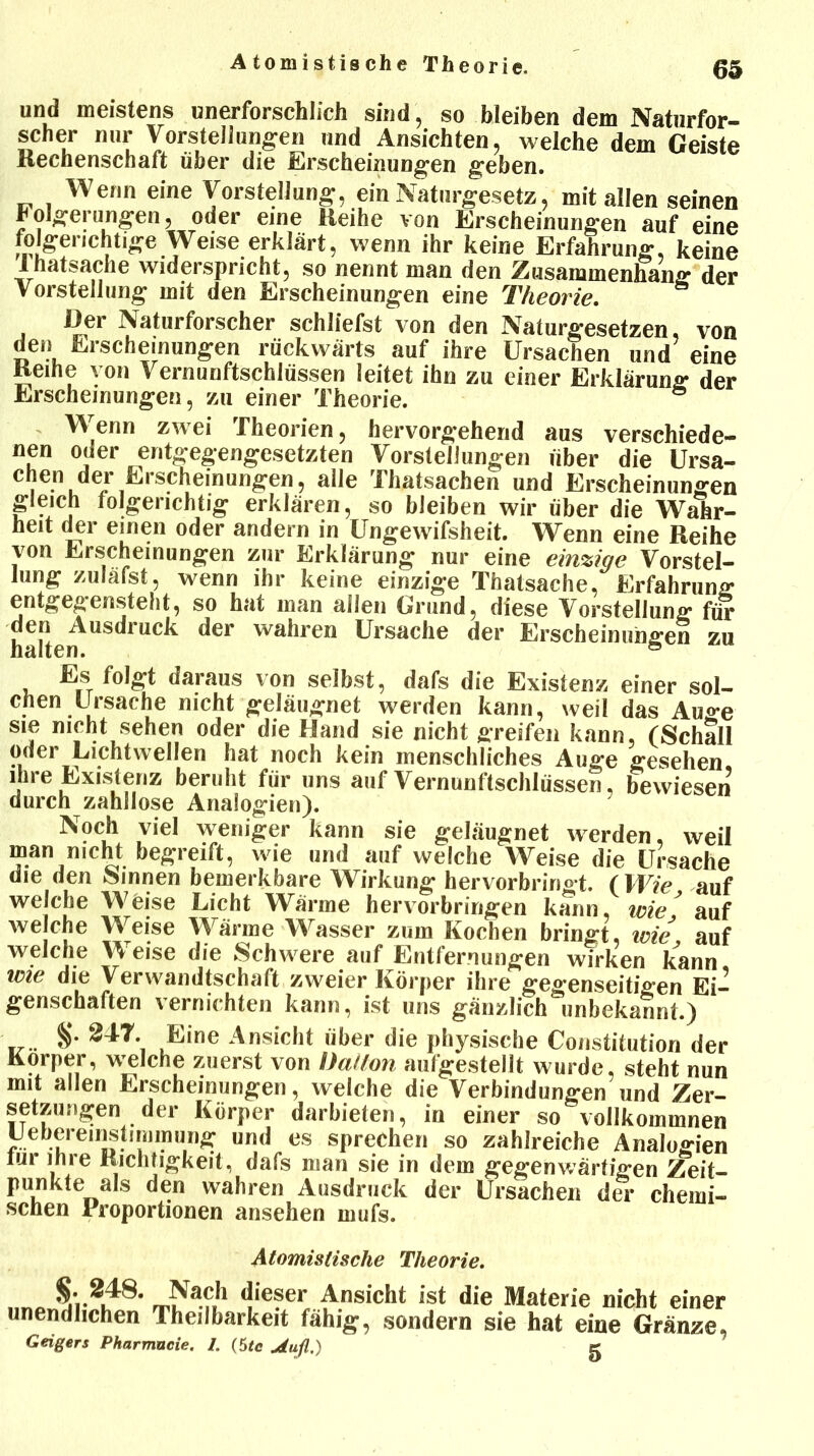 Atomistische Theorie. und meistens unerforschlich sind, so bleiben dem Naturfor- scher nur Vorstellungen und Ansichten, welche dem Geiste Rechenschaft über die Erscheinungen geben. Wenn eine Vorstellung, ein Naturgesetz, mit allen seinen holgerungen, oder eine Reihe von Erscheinungen auf eine folgerichtige Weise erklärt, wenn ihr keine Erfahrung, keine lhatsaclie widerspricht, so nennt man den Zusammenhang der Vorstellung mit den Erscheinungen eine Theorie. Der Naturforscher schliefst von den Naturgesetzen, von den Erscheinungen rückwärts auf ihre Ursachen und eine Reihe von Vernunftschlüssen leitet ihn zu einer Erklärung der Erscheinungen, zu einer Theorie. ö Wenn zwei Theorien, hervorgehend aus verschiede- nen oder entgegengesetzten Vorstellungen über die Ursa- chen der Erscheinungen, alle Thatsachen und Erscheinungen gleich folgerichtig erklären, so bleiben wir über die Wahr- heit der einen oder andern in Ungewifsheit. Wenn eine Reihe von Erscheinungen zur Erklärung nur eine einzige Vorstel- lung zuläfst, wenn ihr keine einzige Thatsache, Erfahrung entgegensteht, so hat man allen Grund, diese Vorstellung für fr lt ^er Ursache der Erscheinungen zu Es folgt daraus von selbst, dafs die Existenz einer sol- chen Ursache nicht geläugnet werden kann, weil das Au«-e sie nicht sehen oder die Hand sie nicht ffreifen kann, (Schall oder Lichtwellen hat noch kein menschliches Auge gesehen ihre Existenz beruht für uns auf Vernunftschlüssen, bewiesen durch zahllose Analogien). Noch viel weniger kann sie geläugnet werden, weil man nicht begreift, wie und auf welche Weise die Ursache die den Sinnen bemerkbare Wirkung hervorbringt. (Wie auf welche Weise Licht Wärme hervorbririgen kann, tote * auf welche Weise Wärme Wasser zum Kochen bringt, wie auf welche Weise die Schwere auf Entfernungen wirken kann wie die Verwandtschaft zweier Körper ihre gegenseitigen Ei- genschaften vernichten kann, ist uns gänzlich unbekannt.) ' §• 247. Eine Ansicht über die physische Constitution der Körper, weiche zuerst von Uatlon aufgestellt wurde, steht nun mit allen Erscheinungen, welche die Verbindungen und Zer- setzungen der Körper darbieten, in einer so vollkommnen Lebereinstimmung und es sprechen so zahlreiche Analogien tur ihre Richtigkeit, dafs man sie in dem gegenwärtigen Zeit- punkte als den wahren Ausdruck der Ursachen der chemi- schen Proportionen ansehen mufs. Atomistische Theorie. Nach dieser Ansicht ist die Materie nicht einer unendlichen Theilbarkeit fähig, sondern sie hat eine Gränze, Geigers Pharmucie. 1. (5tc jtufl.) g