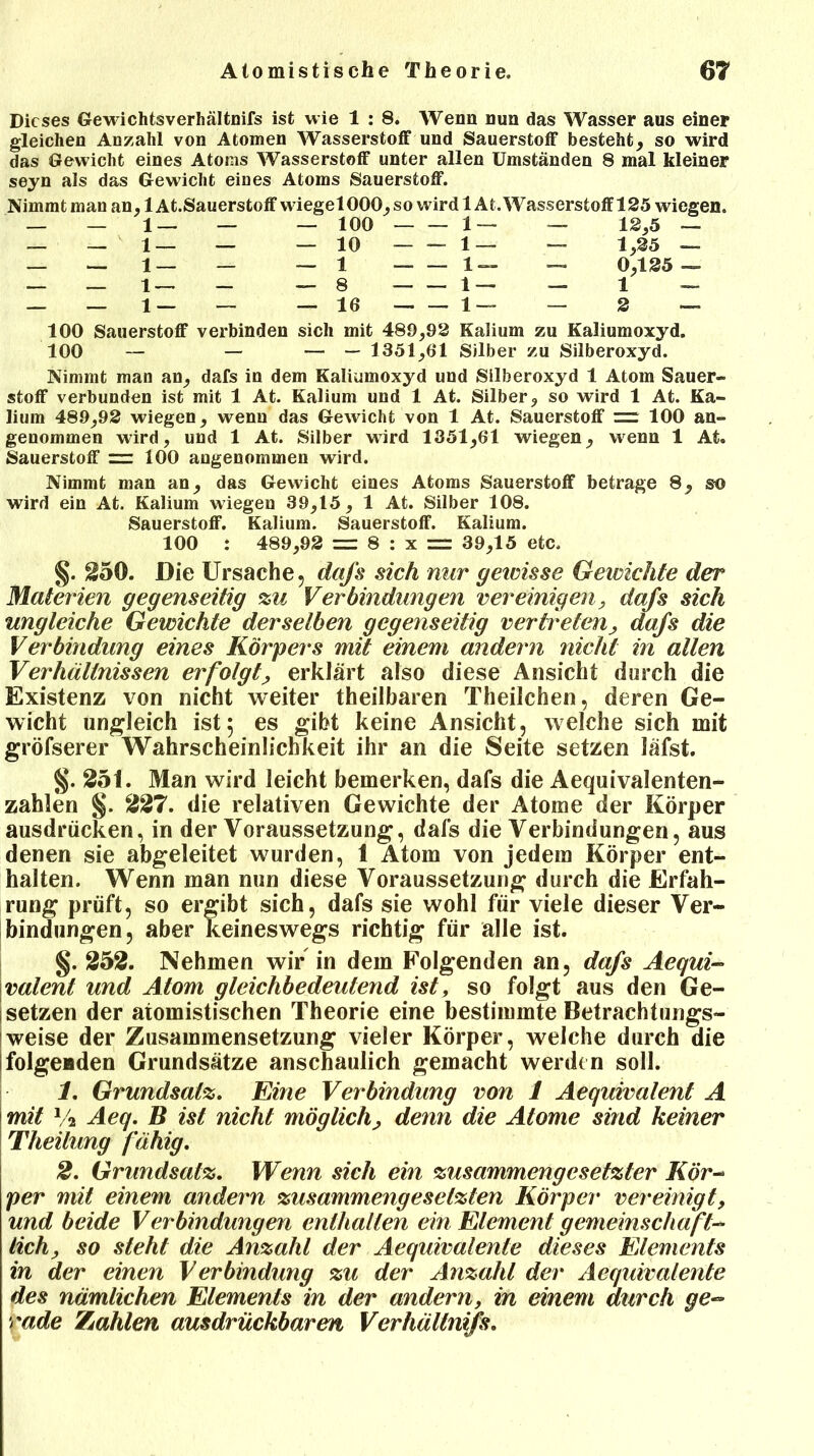 Dieses Gewichtsverhältnifs ist wie 1 : 8. Wenn nun das Wasser aus einer gleichen Anzahl von Atomen Wasserstoff und Sauerstoff besteht, so wird das Gewicht eines Atoms Wasserstoff unter allen Umständen 8 mal kleiner seyn als das Gewicht eines Atoms Sauerstoff. Nimmt man an, 1 At.Sauerstoff wiegelOOO, so wird lAt. Wasserstoff 125 wiegen. — 12,5 — — 1,25 — — 0,125 — — 2 — 1 — — — 100 — — 1 — 1 — 1 — — — 10 — 1 z z iz 1 — 1 — __ — 8 — 16 z z }z 100 Sauerstoff verbinden sich mit 489,92 Kalium zu Kaliumoxyd. 100 — — — — 1351,61 Silber zu Silberoxyd. Nimmt man an, dafs in dem Kaliumoxyd und Silberoxyd 1 Atom Sauer- stoff verbunden ist mit 1 At. Kalium und 1 At. Silber, so wird 1 At. Ka- lium 489,92 wiegen, wenn das Gewicht von 1 At. Sauerstoff = 100 an- genommen wird, und 1 At. Silber wird 1351,61 wiegen, wenn 1 At. Sauerstoff = 100 angenommen wird. Nimmt man an, das Gewicht eines Atoms Sauerstoff betrage 8, so wird ein At. Kalium wiegen 39,15, 1 At. Silber 108. Sauerstoff. Kalium. Sauerstoff. Kalium. 100 : 489,92 = 8 : x = 39,15 etc. §. 250. Die Ursache, dafs sich nur geicisse Gewichte der Materien gegenseitig %u Verbindungen vereinigen, dafs sich ungleiche Gewichte derselben gegenseitig vertreten, dafs die Verbindung eines Körpers mit einem andern nicht in allen Verhältnissen erfolgt, erklärt also diese Ansicht durch die Existenz von nicht weiter theilbaren Theilchen, deren Ge- wicht ungleich ist $ es gibt keine Ansicht, welche sich mit gröfserer Wahrscheinlichkeit ihr an die Seite setzen läfst. §. 251. Man wird leicht bemerken, dafs die Aequivalenten- zahlen §. 227. die relativen Gewichte der Atome der Körper ausdrücken, in der Voraussetzung, dafs die Verbindungen, aus denen sie abgeleitet wurden, 1 Atom von jedem Körper ent- halten. Wenn man nun diese Voraussetzung durch die Erfah- rung prüft, so ergibt sich, dafs sie wohl für viele dieser Ver- bindungen, aber keineswegs richtig für alle ist. §. 252. Nehmen wir in dem Folgenden an, dafs Aequi- valent und Atom gleichbedeutend ist, so folgt aus den Ge- setzen der atomistischen Theorie eine bestimmte Betrachtungs- weise der Zusammensetzung vieler Körper, welche durch die ifolgenden Grundsätze anschaulich gemacht werden soll. 1. Grundsatz. Eine Verbindung von 1 Aequivalent A mit % Aeq. B ist nicht möglich, denn die Atome sind keiner Theilung fähig. 2. Grundsatz. Wenn sich ein zusammengesetzter Kör- per mit einem andern zusammengesetzten Körper vereinigt, und beide Verbindungen enthalten ein Element gemeinschaft- lich, so steht die Anzahl der Aequivalenle dieses Elements in der einen Verbindung zu der Anzahl der Aequivalenle des nämlichen Elements in der andern, in einem durch ge- rade Zahlen ausdrückbaren Verhältnis.