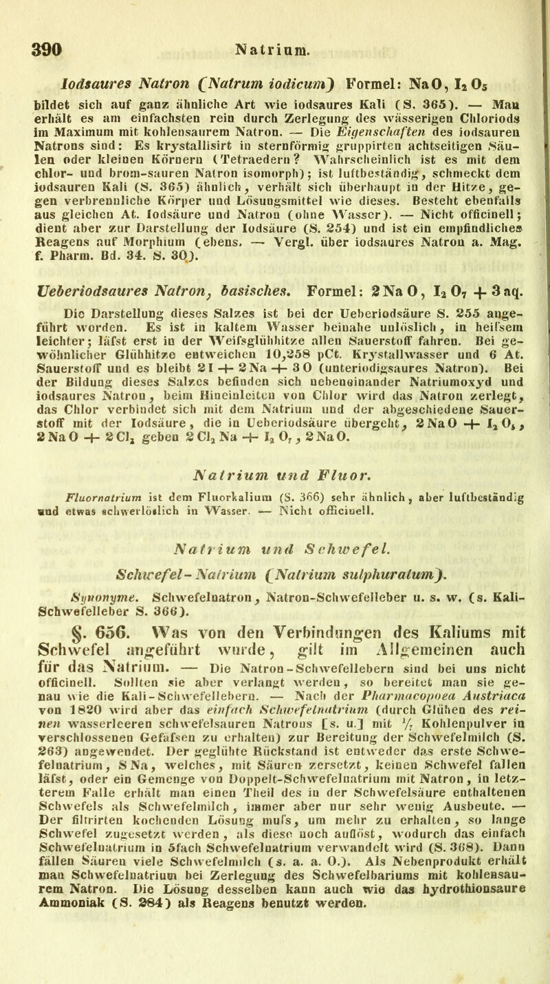 lodsaures Natron (Natrum iodicum) Formel: NaO, I205 bildet sich auf ganz ähnliche Art wie iodsaures Kali (S. 365). — Man erhält es am einfachsten rein durch Zerlegung des wässerigen Chloriods im Maximum mit kohlensaurem Natron. — Die Eigenschaften des iodsauren Natrons sind: Es krystallisirt in sternförmig gruppirten achtseitigen .Säu- len oder kleinen Körnern (Tetraedern? Wahrscheinlich ist es mit dem chlor- und brotn-sauren Natron isomorph); ist luftbeständig, schmeckt dem iodsauren Kali (S. 365) ähnlich, verhält sich überhaupt in der Hitze, ge- gen verbrennliche Körper und Lösungsmittel wie dieses. Besteht ebenfalls aus gleichen At. lodsäure und Natron (ohne Wasser). — Nicht officinell; dient aber zur Darstellung der lodsäure (S. 254) und ist ein empfindliche» Reagens auf Morphium (ebens. — Vergl. über iodsaures Natron a. Mag. f. Pharm. Bd. 34. iS. 30). Veher iodsaures Natron, basisches. Formel: 2 NaO, I2 07 -f.3aq. Die Darstellung dieses Salzes ist bei der Ueberiodsäure S. 255 ange- führt worden. Es ist in kaltem Wasser beinahe unlöslich, in heifsem leichter; läfst erst in der Weifsglühhitze allen Sauerstoff fahren. Bei ge- wöhnlicher Glühhitze entweichen 10,258 pCt. Krj'stallwasser und 6 At. Sauerstoff und es bleibt 21-4- 2 Na -+-3 0 (unteriodigsaures Natron). Bei der Bildung dieses Salzes befinden sich nebeneinander Natriumoxyd und iodsaures Natron, beim Hineinlciteu von Chlor wird das Natron zerlegt, das Chlor verbindet sich mit dem Natrium und der abgeschiedene Sauer- stoff mit der lodsäure, die in Ueberiodsäure übergeht, 2 NaO -4- Ia 04, 2NaO -H 2C1, geben 2Cl2Na -h h 07,2NaO. Natrium und Fluor. Fluornatrium ist dem Fluorkalium (S. 366) sehr ähnlich , aber luftbeständig und etwas schwerlöslich in Wasser. *— Nicht officinell. Natrium und Schwefel. Schwefel - Natrium £ Natrium sulphuraium). Synonyme. Schwefelnatron, Natron-Schwefelleber u. s. w. (s. Kali- Schwefelleber S. 366). §. 656. Was von den Verbindungen des Kaliums mit Schwefel angeführt wurde, gilt im Allgemeinen auch für das Natrium. — Die Natron-Schvvefellebern sind bei uns nicht officinell. Sollten sie aher verlangt werden, so bereitet man sie ge- nau wie die Kali-Schwefellehern. — Nach der Pharmacopoea Austriaca von 1820 wird aber das einfach Schwefelnatrium (durch Glühen des rei- nen wasserleeren schwefelsauren Natrous (s. u.] mit 1/: Kohlenpulver in verschlossenen Gefäfsen zu erhalten) zur Bereitung der Schwefelmilch (S. 263) angevrendet. Der geglühte Rückstand ist entweder das erste Schwe- felnatrium, SNa, welches, mit Säuren zersetzt, keinen Schwefel fallen läfst, oder ein Gemenge von Doppelt-Schwefeluatrium mit Natron, in letz- terem Falle erhält man einen Theil des in der Schwefelsäure enthaltenen Schwefels als Schwefelmilch, immer aber nur sehr wenig Ausbeute. — Der filtrirteu kochenden Lösung mufs, um mehr zu erhalten, so lange Schwefel zugesetzt werden, als diese noch auflöst, wodurch das einfach Schwefelnatrium in 5fach Schwefeluatrium verwandelt wird (S. 368). Dann fällen Säuren viele Schwefelmilch (s. a. a. 0.). Als Nebenprodukt erhält man Schwefelnatrium bei Zerlegung des Schwefelbariums mit kohleasau- rem Natron. Die Lösung desselben kann auch wie das hydrothionsaure Ammoniak (S. 284) als Reagens benutzt werden.