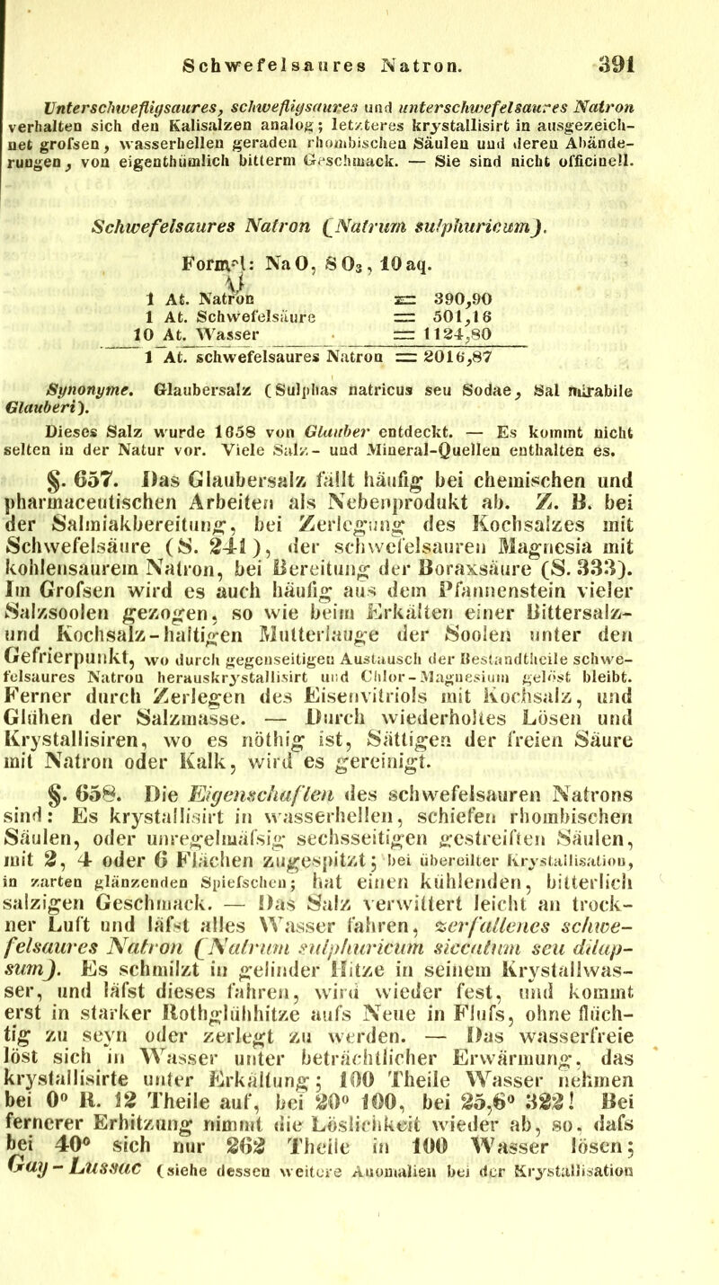 Unter schweflig saures, schwefligsaures und unterschwefel saures Natron verhalten sich den Kalisalzen analog; letzteres krystallisirt in ausgezeich- net grofsen, vvasserhellen geraden rhombischen Säulen und deren Abände- rungen, von eigentümlich bitterm Geschmack. — Sie sind nicht officinell. Schwefelsaures Natron f Matrum sulphurieumJ. Formel: Na 0, 8 03,10 aq. \) 1 At. Natron zr: 390,90 1 At. Schwefelsäure zr: 501,18 10 At. Wasser rrr 1124,80 1 At. schwefelsaures Natron = 2016,87 Synonyme. Glaubersalz (Sulphas natricus seu Sodae, Sal mirabile Glauberi). Dieses Salz wurde 1658 von Glauber entdeckt. — Es kommt nicht selten in der Natur vor. Viele Salz- und Mineral-Quellen enthalten es. §. 657. Das Glaubersalz fällt häufig bei chemischen und pharmaceutischen Arbeiten als Nebenprodukt ab. Z. B. bei der Salmiakbereitung, bei Zerlegung des Kochsalzes mit Schwefelsäure (S. 241), der Schwefelsäuren Magnesia mit kohlensaurem Natron, bei Bereitung der Boraxsäure (S. 333). Im Grofsen wird es auch häufig aus dem Pfannenstein vieler Salzsoolen gezogen, so wie beim Erkälten einer Bittersalz- und Kochsalz-haltigen Mutterlauge der Soolen unter den Gefrierpunkt, wo durch gegenseitigen Austausch der öestandtheile schwe- felsaures Natron herauskrystallisirt und Chlor-Magnesium gelöst bleibt. Ferner durch Zerlegen des Eisenvitriols mit Kochsalz, und Glühen der Salzmasse. — Durch wiederholtes Lösen und Krystallisiren, wo es nöthig ist, Sättigen der freien Säure mit Natron oder Kalk, wird es gereinigt. §. 658. Die Eigenschaften des Schwefelsäuren Natrons sind: Es krystallisirt in wasserhellen, schiefen rhombischen Säulen, oder unregelmäfsig sechsseitigen gestreiften Säulen, mit 2, 4 oder 6 Flächen zugespitzt, bei übereilter Kristallisation, in zarten glänzenden Spiefschen; hat einen kühlenden, bitterlich salzigen Geschmack. — Das Salz verwittert leicht an trock- ne»* Luft und lafst alles Wasser fahren, verfallenes sc/nce- feisaures Natron QNatram sulphurieum siecatum seu dilap- sumj. Es schmilzt in gelinder Hitze in seinem Krystaliwas- ser, und lafst dieses fahren, wird wieder fest, und kommt erst in starker Bothgluhhitze aufs Neue in Flufs, ohne flüch- tig zu seyn oder zerlegt zu werden. — Das wasserfreie löst sich in Wasser unter beträchtlicher Erwärmung, das krystallisirte unter Erkaltung; 160 Theile Wasser nehmen bei 0° 11. 12 Theile auf, bei 20° 100, bei 25,6° 322! Bei fernerer Erhitzung nimmt die Löslichkeit wieder ab, so, dafs bei 40° sich nur 262 Theile in 100 Wasser lösen; Gag - LUSSUC (siehe dessen weitere Anomalien bei der Kristallisation
