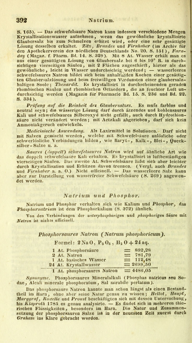 S. 165). — Das Schwefelsäure Natron kann indessen verschiedene Mengen Krystallisationswasser aufnehmen, wenn das gewöhnliche krystallisirte Glaubersalz bis zum Schmelzen erhitzt wird, oder eine sehr gesättigte Lösung desselben erkaltet. Zitz, Brandes und Firnhaber (im Archiv für den Apothekerverein des nördlichen Deutschlands No. 20. S. 151), Fara- day (Magaz. f. Pharm. Bd. 14. S. 329). Mit 8 At. Wasser erhält man es aus einer gesättigten Lösung von Glaubersalz bei 6 bis 10° R. in durch- sichtigen vierseitigen Säulen, mit 2 Flächen zugeschärft, härter als das gewöhnliche, leicht in Wasser undurchsichtig werdend; — wasserleeres schwefelsaures Natron bildet sich beim anhaltenden Rochen einer gesättig- ten Glaubersalzlösung und beim freiwilligen Vordunsten einer glaubersalz- haltigen Soole; Tlienardit. Es krystallisirt in durchscheinenden geraden rhombischen Säulen und rhombischen Octaedern, die an feuchter Luft un- durchsichtig werden (Magazin für Pharmacie Bd. 15. S. 236 und Bd. 22. S. 334). Prüfung auf die Reinheit des Glaubersalzes. Es mufs farblos und neutral seyn; die wässerige Lösung darf durch ätzendes und kohlensaures Kali und schwefelsaures Silberoxyd nicht gefällt, auch durch Hydrothion- säure nicht verändert werden; mit Aetzkali abgerieben, darf sich kein Ammoniakgeruch entwickeln. Medicinische Anwendung. Als Laxirmittel in Solutionen. Darf nicht mit Salzen gemischt werden, welche mit Schwefelsäure unlösliche oder schwerlösliche Verbindungen bilden, wie Baryt-, Kalk-, Blei-, Queck- silber-Salze u. a. Saures fdoppelfy schwefelsaures Natron wird auf ähnliche Art wie das doppelt Schwefelsäure Kali erhalten. Es krystallisirt in luftbeständigen vierseitigen Säulen. Das zweite At. Schwefelsäure läfst sich aber leichter durch Kristallisation und Erhitzen davon trennen. (Vergl. auch Brandes und Firnhaber a. a. 0.) Nicht officinell. — Das wasserleere Salz kann aber zur Darstellung von wasserfreier Schwefelsäure (S. 269) angewen- det werden. Natrium und Phosphor. Natrium und Phosphor verhalten sich wie Kalium und Phosphor, das Phosphornatrium ist dem Phosphorkalium (S. 372) ähnlich. Von den Verbindungen der unterphosphorigen und phosphorigen Säure mit Natron ist nichtä officinell. Phosphorsaures Natron £Natrum phosphoricum). Formel: 2NaO, P205 , H20 + 24aq. 1 At. Phosphorsäure 2 At. Natron 1 At. basisches Wasser 24 At. Krystallwasser 1 Ät. phosphorsaures Natron = 892,28 = 781,79 = 112,48 = 2699,50 = 4486,05 Synonyme. Phosphorsaures Mineralalkali (Phosphas natricus seu So- dae, Alcaii minerale phosphoratum, Sal mirabile perlatum). Das phosphorsaure Natron kannte man schon längst als einen Bestand- theil im Harn, ohne aber seine Natur genau zu wissen; Hellot, Haupt, Marggraf, Rouelle und Proust beschäftigten sich mit dessen Untersuchung, bis Klaproth 1785 es genau analysirte. — Es findet sich in mehreren thie- rischen Flüssigkeiten, besonders im Harn. Die Natur und Zusammen- setzung der phosphorsauren Salze ist in der neuesten Zeit zuerst durch Graham ins Klare gebracht worden.