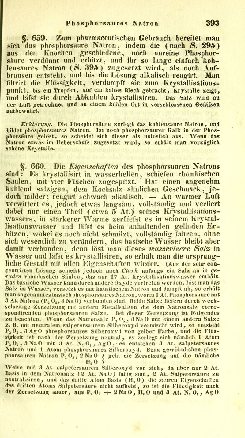 §. 659. Zum pharmaceutischen Gebrauch bereitet man sich*das phosphorsaure Natron, indem die (nach S. 295) aus den Knochen geschiedene, noch unreine Phosphor- saure verdünnt und erhitzt, und ihr so lange einfach koh- lensaures Natron (S. 395) zugesetzt wird, als noch Auf- brausen entsteht, und bis die Lösung alkalisch reagirt. Man filtrirt die Flüssigkeit, verdampft sie zum Krystallisations- punkt, bis ein Tropfen, auf ein kaltes Blech gebracht, Krystalle zeigt, und läfst sie durch Abkühlen krystallisiren. Das Salz wird an der Luft getrocknet und an einem kühlen Ort in verschlossenen Gefäfsen aufbewahrt. 'Erklärung. Die Phosphorsäure zerlegt das kohlensaure Natron, und bildet phosphorsaures Natron. Ist noch phosphorsaurer Kalk in der Phos- phorsäure gelöst, so scheidet sich dieser als uulöslich aus. Wenn das Natron etwas im Ueberschufs zugesetzt wird, so erhält man vorzüglich schöne Krystalle. §. 660. Die Eigenschaften des phosphorsauren Natrons sind : Es krystallisirt in wasserhellen, schiefen rhombischen Säulen, mit vier Flächen zugespitzt. Hat einen angenehm kühlend salzigen, dem Kochsalz ähnlichen Geschmack, je- doch milder5 reagirt schwach alkalisch. — An warmer Luft verwittert es, jedoch etwas langsam, vollständig und verliert dabei nur einen Theil (etwa 5 At.) seines Krystallisations- wassers, in stärkerer Wärme zerfliefst es in seinem Krystal- lisationswasser und läfst es beim anhaltenden gelinden Er- hitzen, wobei es noch nicht schmilzt, vollständig fahren, ohne sich wesentlich zu verändern, das basische Wasser bleibt aber damit verbunden, denn löst man dieses icasserleere Satz in Wasser und läfst es krystallisiren, so erhält man die ursprüng- liche Gestalt mit allen Eigenschaften wieder. (Aus der sehr con- centrirten Lösung schiefst jedoch dach Clark anfangs eia Salz an in ge- raden rhombischen Säulen, das nur 17 At. Krystallisationswasser enthält. Das basische Wasser kann durch andere Oxyde vertreten werden, löst man das Salz im Wasser, versetzt es mit kaustischem Natron und dampft ab, so erhält man sogenanntes basisch phosphorsaures Natron, worin 1 At. Phosphorsäure mit 3 At. Natron (P2 Os, 3NaO) verbunden sind. Beide Salze liefern durch wech- selseitige Zersetzung mit andern Metallsalzen die dem Natronsalz corre- spondirenden phosphorsauren Salze. Bei dieser Zersetzuug ist Folgendes zu beachten. Wenn das Natronsalz P2 Os, 3NaO mit einem andern Salze z. B. mit neutralem salpetersaurem Silberoxyd vermischt wird, so entsteht P20s, 3AgO phosphorsaures Silberoxyd von gelber Farbe, und die Flüs- sigkeit ist nach der Zersetzung neutral, es zerlegt sich nämlich 1 Atom P2Oi,8NaO mit 3 At. N204 , AgO, es entstehen 3 At. salpetersaures Natron und 1 Atom phosphorsaures Silberoxyd. Beim gewöhnlichen phos- phorsauren Natron P204, 2 NaO 1 geht die Zersetzung auf die nämliche h2o s Weise mit 3 At. salpetersaurem Silberoxyd vor sich, da aber nur 2 At. Basis in dem Natronsalz (2 At. NaO) fähig sind, 2 At. Salpetersäure zu neutralisiren, und das dritte Atom Basis (H20) die sauren Eigenschaften des dritten Atoms Salpetersäure nicht aufhebt, so ist die Flüssigkeit nach der Zersetzung sauer, aus PaOs -f- 2NaO, HaO und 3 At. N*Os, AgO