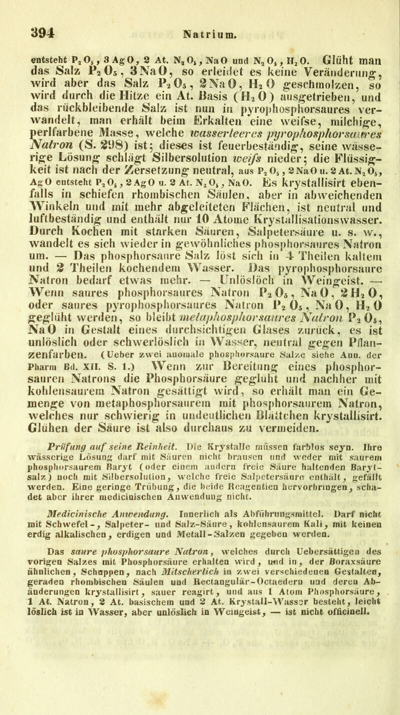 entsteht P* 0, , 3 Ag 0, 2 At. Na Os, Na 0 und Na 0*, II2 0. Glüht man das Salz P2 Ö5, 3 NaO, so erleidet es keine Veränderung, wird aber das Salz P205 , 2NaO, H» 0 geschmolzen, so wird durch die Hitze ein At. Basis (H20) ausgetrieben, und das rückbleibende Salz ist nun in pyrophosphorsaures ver- wandelt, inan erhält beim Erkalten eine weifse, milchige, perlfarbene Masse, welche wasserleeres pyrophosphorsaures Natron (S. 298) ist; dieses ist feuerbeständig, seine wässe- rige Lösung schlagt Silbersolution iveifs nieder; die Flüssig- keit ist nach der Zersetzung neutral, aus p,os, SNaOu.2At.N2ö5, AgO entsteht p2o* , 2AgO u. 2 At. n204, NaO. Es krystallisirt eben- falls in schiefen rhombischen Säulen, aber in abweichenden Winkeln und mit mehr abgeleiteten Flächen, ist neutral und luftbeständig und enthält nur 10 Atome Krystallisationswasser. Durch Kochen mit starken Säuren, Salpetersäure u. s. w., wandelt es sich wieder in gewöhnliches phosphorsaures Natron um. — Das phosphorsaure Salz löst sich in 4 Theilen kaltem und 2 Theilen kochendem Wasser. Das pyrophosphorsaure Natron bedarf etwas mehr. — Unlösiöch in Weingeist. — Wenn saures phosphorsaures Natron P2 05 , Na 0, 2 H2 0, oder saures pyrophosphorsaures Natron P2 05 , NaO, H2 0 geglüht werden, so bleibt metaphosphorsaures Natron P2Ö5, NaO in Gestalt eines durchsichtigen Glases zurück, es ist unlöslich oder schwerlöslich in Wasser, neutral gegen Pflan- zenfarben. (Ueber zwei anomale phosphorsaure Salze siehe Aon. der Pharm Bd. xii. S. l.) Wenn zur Bereitung eines phosphor- sauren Natrons die Phosphorsäure geglüht und nachher mit kohlensaurem Natron gesättigt wird, so erhält man ein Ge- menge von metaphosphorsaurem mit phosphorsaurem Natron, welches nur schwierig in undeutlichen Blättchen krystallisirt. Glühen der Säure ist also durchaus zu vermeiden. Prüfung auf seine Reinheit. Die Krystalle müssen farblos seyn. Ihre wässerige Lösung darf mit Säuren nicht brausen und weder mit saurem phosphorsaurem Baryt (oder einem andern freie Säure haltenden Baryt- salz) noch mit Silbersolution, welche freie Salpetersäure enthält, gefällt werden. Eine geringe Trübung, die beide Reagentien hervorbringen, scha- det aber ihrer medicinischen Anwendung nicht. Medicinische Anwendung. Innerlich als Abführungsmittel. Darf nicht mit Schwefel-, Salpeter- und Salz-Säure, kohlensaurem Kali, mit keinen erdig alkalischen, erdigen und Metall-Salzen gegeben werden. Das saure phosphorsaure Natron, welches durch üebersättigen des vorigen Salzes mit Phosphorsäure erhalten wird, utid in, der Boraxsäure ähnlichen, Schoppen, nach Mitscherlich in zwei verschiedenen Gestalten, geraden rhombischen Säulen und Rectangulär-Octaederu und deren Ab- änderungen krystallisirt, sauer reagirt, und aus 1 Atom Phosphorsäure, 1 At. Natron, 2 At. basischem und 2 At. Krystall-Wasser besteht, leicht löslich ist in Wasser, aber unlöslich in Weingeist, — ist nicht oflicinell.