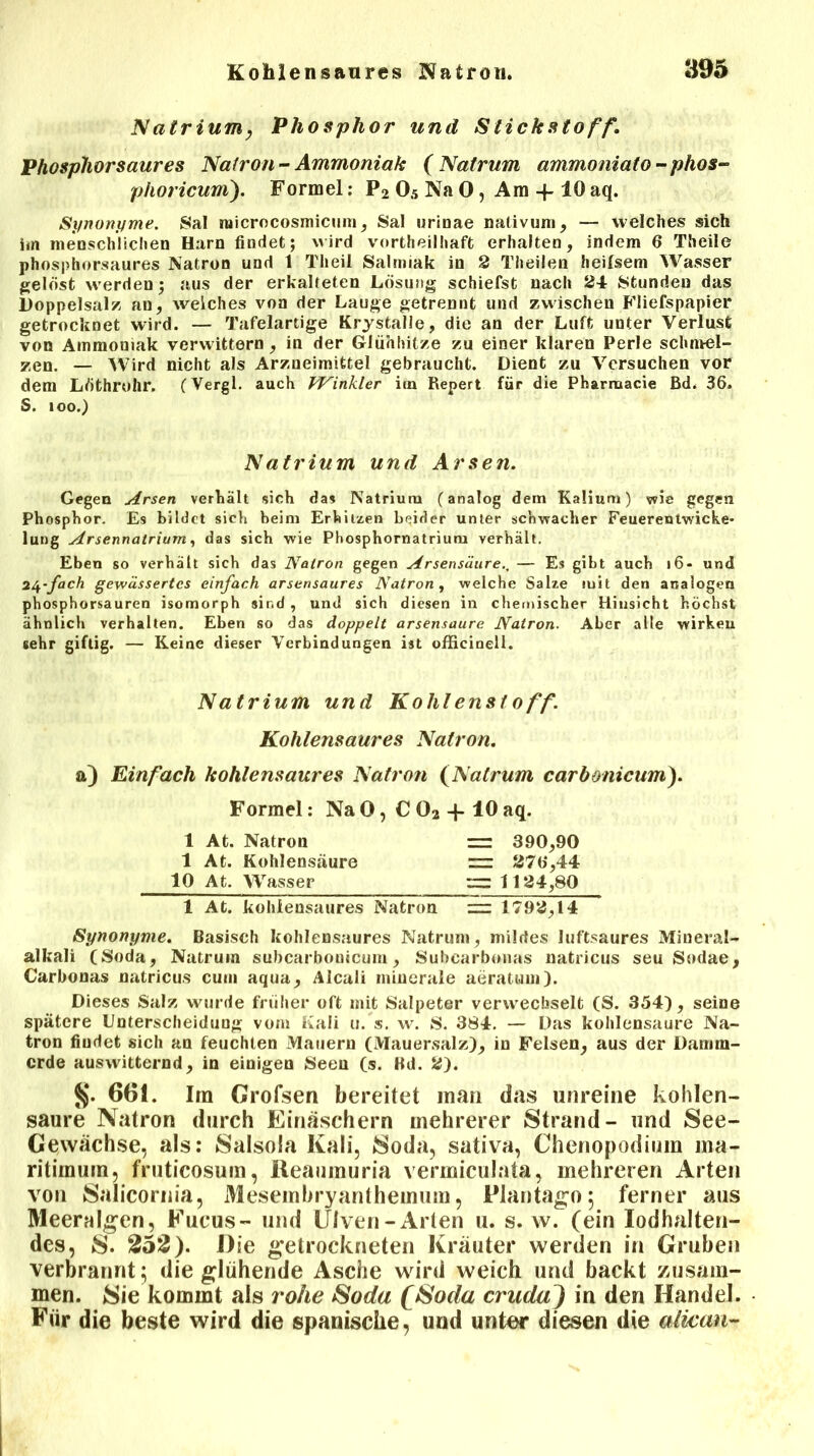 JVatrium, Phosphor und Stickstoff. Phosphor saures Natron - Ammoniak ( Natrum ammoniato - phos- phoricum). Formel: P2 05 Na 0, Am -f 10 aq. Synonyme. Sal raicrocosmicum, Sal urinae nativum, — welches sich im menschlichen Harn findet; wird vorteilhaft erhalten, indem 6 Theile phosphorsaures Natron und 1 Th eil Salmiak in 2 Theilen heilsem Wasser gelöst werden; aus der erkalteten Lösung schiefst nach 24 Stunden das Doppelsalz au, weiches von der Lauge getrennt und zwischen Fliefspapier getrocknet wird. — Tafelartige Krystalle, die an der Luft unter Verlust von Ammoniak verwittern, in der Glühhitze zu einer klaren Perle schmel- zen. — Wird nicht als Arzneimittel gebraucht. Dient zu Versuchen vor dem Löthrohr. (Vergl. auch Winkler im Repert für die Pharruacie ßd. 36. S. 100.) Natrium und Arsen. Gegen Arsen verhält sich das Natrium (analog dem Kalium) vvie gegen Phosphor. Es bildet sich heim Erhitzen beider unter schwacher Feuerentwicke- lung Arsennatrium, das sich wie Phosphornatrium verhält. Eben so verhält sich das Natron gegen Arsensäure— Es gibt auch 16- und 24-fach gewässertes einfach arsensaures Natron, welche Salze mit den analogen phosphorsauren isomorph sind , und sich diesen in chemischer Hinsicht höchst ähnlich verhalten. Eben so das doppelt arsensaure Natron. Aber alle wirkeu sehr giftig. — Keine dieser Verbindungen ist officinell. Natrium und Kohlenstoff. Kohlensaures Natron. a) Einfach kohlensaures Natron (Natrum carbonicum). Formel: Na 0, € 02 + 10 aq. 1 At. Natron = 390,90 1 At. Kohlensäure = 276,44 10 At. Wasser — 1124,80 1 At. kohiensaures Natron — 1792,14 Synonyme. Basisch kohlensaures Natrum, müdes luftsaures Miueral- alkali (Soda, Natrum subcarbonicum, Subearbotias natricus seu Sodae, Carbonas natricus cum aqua, Alcali minerale aeratuin). Dieses Salz wurde früher oft mit Salpeter verwechselt (S. 354), seine spätere Unterscheidung vom Kali u. s. w. S. 3S4. — Das kohlensaure Na- tron findet sich an feuchten Mauern (Mauersalz), in Felsen, aus der Damm- erde auswitternd, in einigen Seen (s. Bd. 2). §. 661. Im Grofsen bereitet man das unreine kohlen- saure Natron durch Einäschern mehrerer Strand- und See- Gewächse, als: Salsola Kali, Soda, sativa, Chenopodiuin ma- ritimum, fruticosum, Reaumuria vermiculata, mehreren Arten von Salicornia, Mesembryanthemum, Plantago; ferner aus Meeralgcn, Fucus- und Ulven- Arten u. s. w. (ein Iodhalten- des, S. 252). Die getrockneten Kräuter werden in Gruben verbrannt; die glühende Asche wird weich und backt zusam- men. Sie kommt als rohe Soda fSoda crudaJ in den Handel. Für die beste wird die spanische, und unter diesen die aäcan-