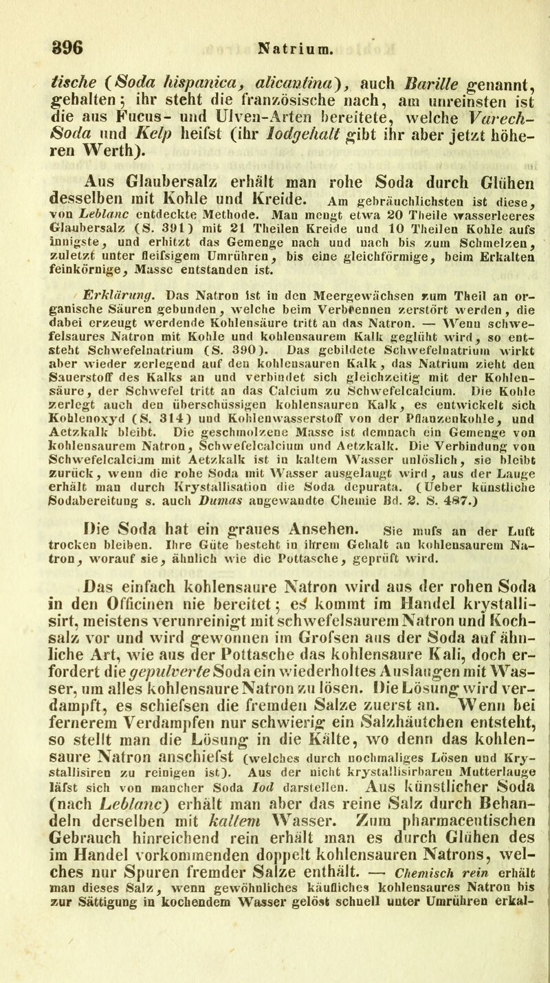 tische (Soda hispanica, alicantina), auch Barille genannt, gehalten; ihr steht die französische nach, am unreinsten ist die aus Fucus- und Uiven-Arten bereitete, welche Varech- Soda und Kelp heifst (ihr lodgehall gibt ihr aber jetzt höhe- ren Werth). Aus Glaubersalz erhält man rohe Soda durch Glühen desselben mit Kohle und Kreide. Am gebräuchlichsten ist diese, von Leblanc entdeckte Methode. Man mengt etwa 20 Theile wasserleeres Glaubersalz (S. 301) mit 21 Theilen Kreide uud 10 Theilen Kohle aufs innigste, und erhitzt das Gemenge nach uud nach bis zum Schmelzen, zuletzt unter fleifsigem Umrühren, bis eine gleichförmige, beim Erkalten feinkörnige, Masse entstanden ist. Erklärung. Das Natron ist in den Meergewächsen zum Theil an or- ganische Säuren gebunden, welche beim Verbrennen zerstört werden, die dabei erzeugt werdende Kohlensäure tritt an das Natron. — Wenu schwe- felsaures Natron mit Kohle und kohlensaurem Kalk geglüht wird, so ent- steht Schwefelnatrium (S. 390). Das gebildete Schwefeluatriurn wirkt aber wieder zerlegend auf den kohlensauren Kalk , das Natrium zieht den Sauerstoff des Kalks an und verbindet sich gleichzeitig mit der Kohlen- säure, der Schwefel tritt an das Calcium zu Schwefelcalcium. Die Kohle zerlegt auch den überschüssigen kohlensauren Kalk, es entwickelt sich Kohlenoxyd (S. 314) uud Kohlenwasserstoff von der Pflanzenkohle, und Aetzkalk bleibt. Die geschmolzene Masse ist demnach ein Gemenge von kohlensaurem Natron, Schwefel calci um und Aetzkalk. Die Verbindung von Schwefelcalciam mit Aetzkalk ist in kaltem Wasser unlöslich, sie bleibt zurück, wenn die rolie Soda mit Wasser ausgelaugt wird, aus der Lauge erhält man durch Krystallisation die Soda depurata. (Ueber künstliche Sodabereitung s. auch Dumas angewandte Chemie Bd. 2. S. 487.) Die Soda hat ein graues Ansehen, sie mufs an der Luft trocken bleiben. Ihre Güte besteht in ihrem Gehalt an kohlensaurem Na- tron, worauf sie, ähnlich wie die Pottasche, geprüft wird. Das einfach kohlensaure Natron wird aus der rohen Soda in den Officinen nie bereitet; e^ kommt im Handel krystalli- sirt, meistens verunreinigt mit schwefelsaurem Natron und Koch- salz vor und wird gewonnen im Grofsen aus der Soda auf ähn- liche iVrt, wie aus der Pottasche das kohlensaure Kali, doch er- fordert die gepulverte Soda ein wiederholtes Auslaugen mit Was- ser, um alles kohlensaure Natron zu lösen. Die Lösung wird ver- dampft, es schiefsen die fremden Salze zuerst an. Wenn bei fernerem Verdampfen nur schwierig: ein Salzhäutchen entsteht, so stellt man die Lösung in die Kälte, wo denn das kohlen- saure Natron anschiefst (welches durch nochmaliges Lösen und Kry- stallisiren zu reinigen ist). Aus der nicht krystallisirbaren Mutterlauge läfst sich von mancher Soda Ioil darstellen. Aus künstlicher Soda (nach Leblanc) erhält man aber das reine Salz durch Behan- deln derselben mit kaltem Wasser. Zura pharmaceutischen Gebrauch hinreichend rein erhält man es durch Glühen des im Handel vorkommenden doppelt kohlensauren Natrons, wel- ches nur Spuren fremder Salze enthält. — Chemisch rein erhält man dieses Salz, wenn gewöhnliches käufliches kohlensaures Natron bis zur Sättigung in kochendem Wasser gelöst schnell unter Umrühren erkal- /