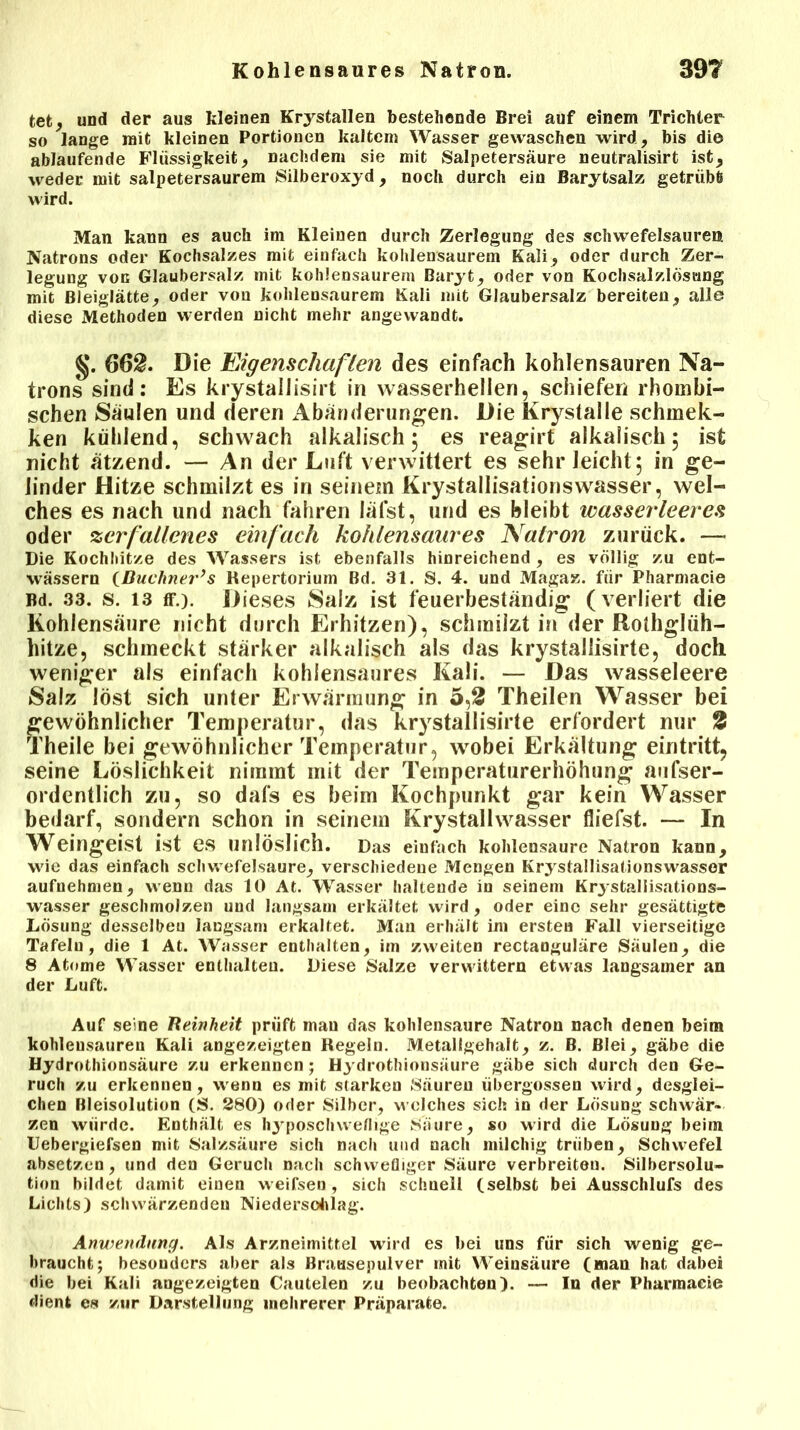 tet, und der aus kleinen Krystallen bestehende Brei auf einem Trichter so lange mit kleinen Portionen kaltem Wasser gewaschen wird, bis die ablaufende Flüssigkeit, nachdem sie mit Salpetersäure neutralisirt ist, weder mit salpetersaurem Silberoxyd, noch durch ein Barytsalz getrübt wird. Man kann es auch im Kleinen durch Zerlegung des Schwefelsäuren Natrons oder Kochsalzes mit einfach kohlensaurem Kali, oder durch Zer- legung von Glaubersalz mit kohlensaurem Baryt, oder von Kochsalzlösung mit Bleiglätte, oder von kohlensaurem Kali mit Glaubersalz bereiten, alle diese Methoden werden nicht mehr angewandt. §. 662. Die Eigenschaften des einfach kohlensauren Na- trons sind: Es krystallisirt in wasserhellen, schiefen rhombi- schen Säulen und deren Abänderungen. Die Krystalle schmek- ken kühlend, schwach alkalisch 5 es reagirf alkalisch 5 ist nicht ätzend. — An der Luft verwittert es sehr leicht ; in ge- linder Hitze schmilzt es in seinem Krystallisationswasser, wel- ches es nach und nach fahren läfst, und es bleibt wasserleeres oder zerfallenes einfach kohlensaures Natron zurück. — Die Kochhitze des Wassers ist ebenfalls hinreichend , es völlig zu ent- wässern ißuchner’s Repertorium Bd. 31. S. 4. und Magaz. für Pharmacie Bd. 33. s. 13 ff.). Dieses Salz ist feuerbeständig (verliert die Kohlensäure nicht durch Erhitzen), schmilzt in der Rothglüh- hitze, schmeckt stärker alkalisch als das krystallisirte, doch weniger als einfach kohlensaures Kali. — Das wasseleere Salz löst sich unter Erwärmung in 5,2 Theilen Wasser bei gewöhnlicher Temperatur, das krystallisirte erfordert nur 2 Theile bei gewöhnlicher Temperatur, wobei Erkältung eintritt, seine Löslichkeit nimmt mit der Temperaturerhöhung aufser- ordentlich zu, so dafs es beim Kochpunkt gar kein Wasser bedarf, sondern schon in seinem Krystallwasser fliefst. — In Weingeist ist es unlöslich. Das einfach kohlensaure Natron kann, wie das einfach Schwefelsäure, verschiedene Mengen Krystallisationswasser aufnehmen, wenn das 10 At. Wasser haltende in seinem Krj-stallisations- wasser geschmolzen und langsam erkältet wird, oder eine sehr gesättigte Lösung desselbeu langsam erkaltet. Man erhält im ersten Fall vierseitige Tafeln, die 1 At. Wasser enthalten, im zweiten rectanguläre Säulen, die 8 Atome Wasser enthalten. Diese Salze verwittern etwas langsamer an der Luft. Auf seine Reinheit prüft mau das kohlensaure Natron nach denen beim kohlensauren Kali angezeigten Regeln. Metallgehalt, z. B. Blei, gäbe die Hydrothionsäure zu erkennen; Hydrothionsäure gäbe sich durch den Ge- ruch zu erkennen, wenn es mit starken Säuren übergossen wird, desglei- chen Bleisolution (S. 280) oder Silber, welches sich in der Lösung schwär- zen würde. Enthält es hyposchweflige Saure, so wird die Lösung beim Uebergiefsen mit Salzsäure sich nach und nach milchig trüben, Schwefel absetzen, und den Geruch nach schwefliger Säure verbreiten. Silbersolu- tion bildet damit einen weifsen, sich schnell (selbst bei Ausschlufs des Lichts) schwärzenden Niedersolllag. Anwendung. Als Arzneimittel wird es bei uns für sich wenig ge- braucht; besonders aber als Brausepulver mit Weinsäure (man hat dabei die bei Kali angezeigten Cautelen zu beobachten). — In der Pharmacie dient es zur Darstellung mehrerer Präparate.
