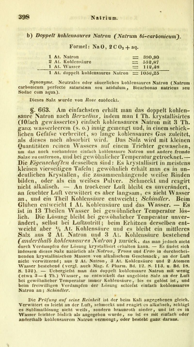 b) Doppelt kohlensaures Natron (Natrum öi-carbonicumj. Synonyme. Neutrales oder säuerliches kohlensaures Natron (Natrum carbonicum perfecte saturatmn seu acidulum, Bicarbonas natricus seu Sodae cum aqua). Dieses Salz wurde von Rose entdeckt. 663. Am einfachsten erhält man das doppelt kohlen- saure Natron nach Berzelius, indem man 1 Th. krystallisirtes (lOfach gewässertes) einfach kohlensaures Natron mit 3 Th. ganz wasserleerem (s. o.) innig gemengt und, in einem schick- lichen Gefäfse verbreitet, so lange kohiensaures Gas zuleitet, als dieses noch absorbirt wird. Das Salz wird mit kleinen Quantitäten reinen Wassers auf einem Trichter gewaschen, um das noch vorhandene eiufach kohlensaure Natron uud andere fremde Salze zu entfernen, und bei gewöhnlicher Temperatur getrocknet.— Die Eigenschaften desselben sind: Es krystallisirt in meistens kleinen vierseitigen Tafeln 5 gewöhnlich erhält man es in un- deutlichen Krystallen, die zusammenhängende weifse Rinden bilden, oder als ein weifses Pulver. Schmeckt und reagirt nicht alkalisch. — An trockener Luft bleibt es unverändert, an feuchter Luft verwittert es aber langsam, es zieht Wasser an, und ein Theil Kohlensäure entweicht; Schindler. Beim Glühen entweicht t At. Kohlensäure und das Wasser. — Es ist in 13 Theilen Wasser bei gewöhnlicher Temperatur lös- lich. Die Lösung bleibt bei gewöhnlicher Temperatur unver- ändert, selbst bei Luftzutritt; beim Erhitzen derselben ent- weicht aber V2 At. Kohlensäure und es bleibt ein mittleres Salz aus 2 At. Natron und 3 Ai. Kohlensäure bestehend fianderthalb kohlensaures Natron) zurück, das man jedoch nicht durch Verdampfen der Lösung krystallisirt erhalten kann. — Es findet sich indessen dieses Salz natürlich als Natron, Trona und ürao in durchschei- nenden krystallinischen Massen von alkalischem Geschmack, an der Luft nicht verwitternd; aus 2 At. Natron, 3 At. Kohlensäure und 2 Atomen Wasser bestehend (vergl. auch Mag. f. Pharm. Bd. 12. S. 113. u. Bd. 18. S. 132). — Uebergiefst man das doppelt kohlensaure Natron mit wenig (etwa 3 — 4 Th.) Wasser, so entwickelt das ungelöste Salz an der Luft bei gewöhnlicher Temperatur immer Kohlensäure, bis es gelöst ist, und beim freiwilligen Verdampfen der Lösung schiefst einfach kohiensaures Natron an; Schindler. Die Prüfung auf seine Reinheit ist der beim Kali angegebenen gleich. Verwittert es leicht an der Luft, schmeckt uud reagirt cs alkalisch, schlägt es Sublimatlösung nicht weifs, sondern braunroth nieder, und ist cs in Wasser leichter löslich als angegeben wurde, so ist es mit einfach oder anderthalb kohlensaurera Natron vermengt, oder besteht ganz daraus. Formel: NaO, 2C02-f aq. 1 At. Natron 2 At. Kohlensäure 1 At. Wasser 3.00,90 552,87 112,48 1 At. doppelt kohiensaures Natron =: 1056*,25