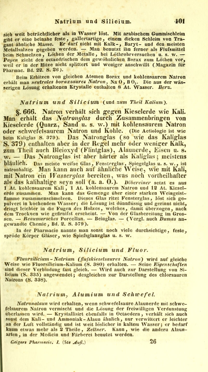 sich weit beträchtlicher als in Wasser löst. Mit arabischem Gummischleim gibt er eine beinahe feste, gallertartige, einem dicken Schleim von Tra- gant ähnliche Masse. Er darf nicht mit Kalk-, Baryt- und den meisten Metallsalzen gegeben werden. — Mau benutzt ihn ferner als Flufsmittel beim Schmelzen, Löthen der Metalle, bei Löthrohrversuchen u. s. w. — Payen zieht den octaedrischen dem gewöhnlichen Borax zum Löthen vor, weil er in der Hitze nicht splittert und weniger anschwillt (Magazin für Pharmac. Bd. 22. S. 26). Beim Erhitzen von gleichen Atomen Borax und kohlensaurem Natron erhält man neutrales boraxsaures Natron, Na 0, ß03. Die aus der wäs- serigen Lösung erhaltenen Krystalle enthalten 8 At. Wasser. Berz. Natrium und Silicium (und zum Theil Kalium). §. 666. Natron verhält sich gegen Kieselerde wie Kali. Man erhält das Natronglas durch Zusammenbringen von Kieselerde (Quarz, Sand u. s. w.) mit kohlensaurem Natron oder schwefelsaurem Natron und Kohle. (Die Aetioiogie ist wie beim Kaliglas s. 379). Das Natronglas (so wie das Kaliglas S. 3T9) enthalten aber in der Regel mehr oder weniger Kalk, zum Theil auch Rleioxyd (Flintglas), Alaunerde, Eisen u. s. w. — Das Natronglas ist aber härter als Kaliglas; meistens bläulich. Das meiste weifse Glas, Fensterglas, Spiegelglas u. s. w., ist natronhaltig. Man kann auch auf ähnliche Weise, wie mit Kali, mit Natron ein Wasserglas bereiten, was noch vorteilhafter als das kalihaltige seyn soll (a. a. 0.). Dübereiner setzt es aus 1 At. kohlensaurem Kali, 1 At. kohlensaurem Natron und 12 At. Kiesel- erde zusammen. Man kann das Gemenge über einer starken Weingeist- flamme zusammenschmelzen. Dieses Glas ritzt Fensterglas, löst sich ge- pulvert in kochendem Wasser; die Lösung ist dünnflüssig und gerinnt nicht, dringt leichter in die Fugen des Holzes, welches, damit überzogen, nach dem Trocknen wie gefirnifst erscheint. — Von der Glasbereitung im Gros- sen. — Reaumursches Porcellan. — Beinglas. — (Vergl. auch Dumas an- gewandte Chemie, Bd. 2. S. 579). In der Pharmacie nannte man sonst noch viele durchsichtige, feste, spröde Körper Gläser, wie Spiefsglanzglas u. s. w. Natrium, Silicium und Fluor. Fluorsilicium-Natrium fflufskieselsaures Natron) wird auf gleiche Weise wie Fluorsilicium-Kalium (S. 380) erhalten. — Seine Eigenschaften sind dieser Verbindung fast gleich. — Wird auch zur Darstellung von .Si- licium (S. 335) angewendet; desgleichen zur Darstellung des chlorsauren Natrons (S. 338). Natrium, Alumium und Schwefel. Natronalaun wird erhalten, wenn schwefelsaure Alaunerde mit schwe- felsaurem Natron vermischt und die Lösung der freiwilligen Verdunstung überlassen wird. — Krystallisirt ebenfalls in Octaedern , verhält sich auch sonst dem Kali- und Ammoniak-Alaun ähnlich, nur verwittert er leichter an der Luft vollständig und ist weit löslicher in kaltem Wasser; er bedarf kaum etwas mehr als 2 Thcile, Zellner. Kann, wie die andern Alaun- arten, in der Medicin und Färberei benutzt werden. GeAgnrs Pharmncie. I. (Sie Aufl.) 26