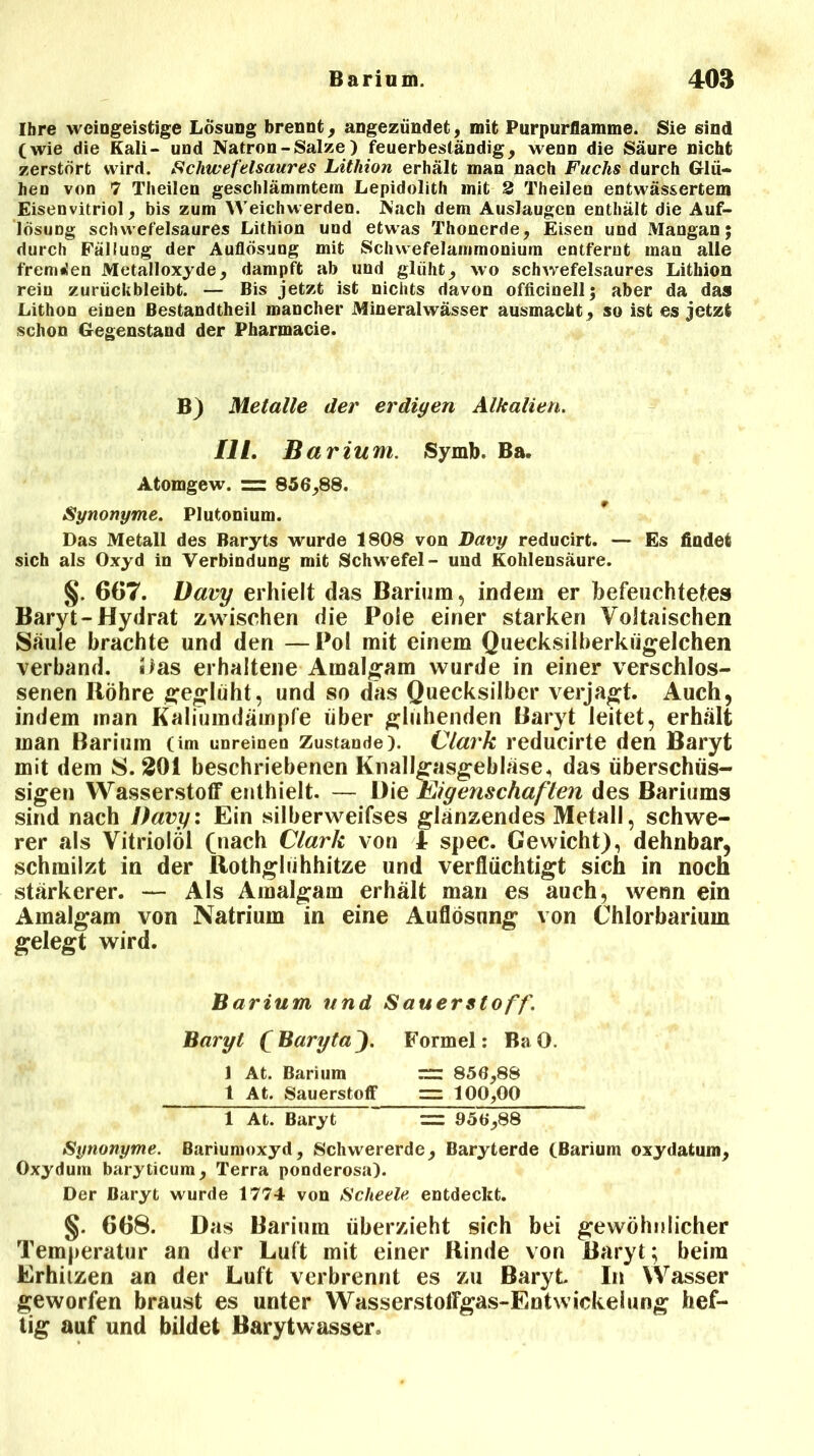 Ihre weingeistige Losung brennt, angezündet, mit Purpurflamme. Sie sind (wie die Kali- und Natron - Salze ) feuerbeständig, wenn die Säure nicht zerstört wird. Schwefelsaures Lithion erhält man nach Fuchs durch Glü- hen von 7 Theilen geschlämmtem Lepidolith mit 2 Theilen entwässertem Eisenvitriol, bis zum Weichwerden. Nach dem Auslaugen enthält die Auf- lösung schwefelsaures Lithion und etwas Thonerde, Eisen und Mangan; durch Fällung der Auflösung mit Schvvefelammonium entfernt man alle fremden Metalloxyde, dampft ab und glüht, wo schwefelsaures Lithion rein zurückbleibt. — Bis jetzt ist nichts davon officinell; aber da das Lithon einen Bestandtheil mancher Mineralwässer ausmacht, so ist es jetzt schon Gegenstand der Pharmacie. B) Metalle der erdigen Alkalien. II l. B arium. Symb. Ba. Atomgew. = 856,88. Synonyme. Plutonium. Das Metall des Baryts wurde 1808 von Davy reducirt. —■ Es findet sich als Oxyd in Verbindung mit Schwefel- und Kohlensäure. §. 667. Davy erhielt das Barium, indem er befeuchtetes Baryt-Hydrat zwischen die Pole einer starken VoJtaischen Säule brachte und den —Pol mit einem Quecksilberkügelchen verband, «las erhaltene Amalgam wurde in einer verschlos- senen Bohre geglüht, und so das Quecksilber verjagt. Auch, indem man Kaliumdämpfe über glühenden Baryt leitet, erhält man Barium (im unreinen Zustande). Clark reducirte den Baryt mit dem S. 201 beschriebenen Knallgasgebläse, das überschüs- sigen Wasserstoff enthielt- — Die Eigenschaf ten des Bariums sind nach Davy: Ein silberweifses glänzendes Metall, schwe- rer als Vitriolöl (nach Clark von 1- spec. Gewicht), dehnbar, schmilzt in der Rothglühhitze und verflüchtigt sich in noch stärkerer. — Als Amalgam erhält man es auch, wenn ein Amalgam von Natrium in eine Auflösung von Chlorbarium gelegt wird. Barium und Sauerstoff. Baryt fBaryta'). Formel: Ba 0. 1 At. Barium 856,88 t At. Sauerstoff “ 100,00 1 At. Baryt =: 956,88 Synonyme. Bariumoxyd, Schwererde, Baryterde (Barium oxydatum, Oxydum baryticum. Terra ponderosa). Der Baryt wurde 1774 von Scheele entdeckt. §. 668. Das Barium überzieht sich bei gewöhnlicher Temperatur an der Luft mit einer Rinde von Baryt; beim Erhitzen an der Luft verbrennt es zu Baryt. In Wasser geworfen braust es unter Wasserstoffgas-Entvvickelung hef- tig auf und bildet Barytwasser,