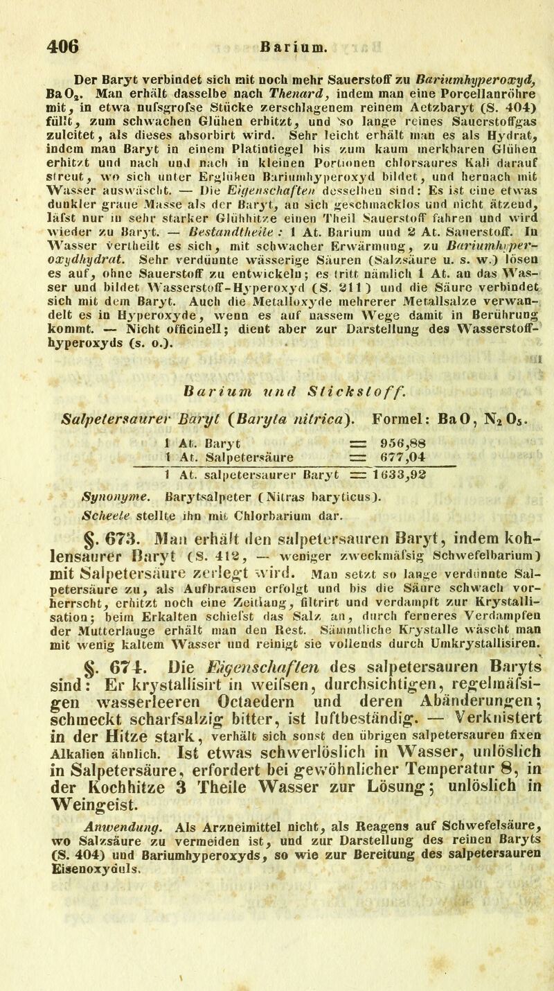 Der Baryt verbindet sich mit noch mehr Sauerstoff zu Bariumhyperoxyd BaOä. Man erhält dasselbe nach Thenard, indem man eine Porcellanröhre mit, in etwa nufsgrofse Stücke zerschlagenem reinem Aetzbaryt (S. 404) füllt, zum schwachen Glühen erhitzt, und 'so lange reines Sauerstoffgas zulcitet, als dieses absorbirt wird. Sehr leicht erhält man es als Hydrat, indem man Baryt in einem Platintiegel bis zum kaum merkbaren Glühen erhitzt und nach und nach iu kleinen Portionen chlorsaures Kali darauf streut, wo sich unter Erglühen Bariumhyperoxyd bildet, und hernach mit Wasser auswäscht. — Die Eigenschaften desselben sind: Es ist eine etwas dunkler graue Masse als der Baryt, an sich geschmacklos und nicht ätzend, läfst nur in sehr starker Glühhitze einen Theil Sauerstoff fahren und wird wieder zu Baryt. — Bestandteile : 1 At. Barium uud 2 At. Sauerstoff. In Wasser vertheilt es sich, mit schwacher Erwärmung, zu Bariumhyper- oxydhydrat. Sehr verdünnte wässerige Säuren (Salzsäure u. s. w.) losen es auf, ohne Sauerstoff zu entwickeln; es tritt nämlich 1 At. an das Was- ser und bildet Wasserstoff-Hyperoxyd (S. 21t) und die Säure verbindet sich mit dem Baryt. Auch die Metalloxyde mehrerer Metallsalze verwan- delt es in Hyperoxyde, wenn es auf nassem Wege damit in Berührung kommt. — Nicht officio eil; dient aber zur Darstellung des Wasserstoff- hyperoxyds (s. o.). *il Barium und Stickstoff. Salpetersaurer Baryt (Baryta nitricä). Formel: BaO, N205. 1 At. Baryt = 956,88 1 At. Salpetersäure ~ 677,04 1 At. salpetersaurer Baryt ~ 1633,92 Synonyme. Barytsalpeter (Nitras baryticus). Scheele stellte ihn mit Chlorbarium dar. §. 673. Man erhält den salpetersauren Baryt, indem koh- lensaurer Baryt (S. 412, — weniger zweckmäfsig Schwefelbarium) mit Salpetersäure zerlegt wird. Man setzt so lange verdünnte Sal- petersäure zu, als Aufbrausen erfolgt und bis die Säure schwach vor- herrscht, erhitzt noch eine Zeitiang, filtrirt und verdampft zur Krystalli- sation; beim Erkalten schiefst das Salz an, durch ferneres Verdampfen der Mutterlauge erhält man den Rest. Sämmtiiche Krystalle wäscht man mit wenig kaltem Wasser und reinigt sie vollends durch ümkrystallisiren. §. 674. Die Eigenschaften des salpetersauren Baryts sind: Er krystallisirt in weifsen, durchsichtigen, regelmäfsi- gen wasserleeren Octaedern und deren Abänderungen; schmeckt scharfsalzig bitter, ist luftbeständig. — Verknistert in der Hitze stark, verhält sich sonst den übrigen salpetersauren fixen Alkalien ähnlich. Ist etwas schwerlöslich in Wasser, unlöslich in Salpetersäure, erfordert bei gewöhnlicher Temperatur 8, in der Kochhitze ä Theile Wasser zur Lösung; unlöslich in Weingeist. Anwendung. Als Arzneimittel nicht, als Reagens auf Schwefelsäure, wo Salzsäure zu vermeiden ist, und zur Darstellung des reinen Baryts CS. 404) und Bariumhyperoxyds, so wie zur Bereitung des salpetersauren Eisenoxyduls,