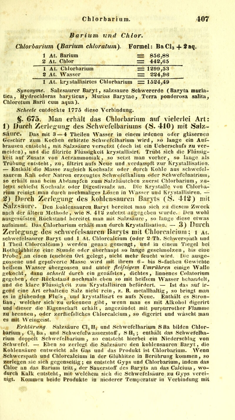 Barium und Chlor. Chlorbarium (Barium chloratum). Formel: BaCl2 + 2aq, 1 At. Barium 2 At. Chlor = 856*88 = 442,65 1 At. Chlorbarium 2 At. Wasser = 1299*53 =: 224,96 1 At. krystallisirtes Clilorbarium = 1524*49 Synonyme. Salzsaurer Baryt* salzsaure Schwererde (Baryta muria- tica* Hydrochloras baryticus* Murias Barj'tae* Terra ponderosa salita* Chloretum Barii cum aqua). Scheele entdeckte 1775 diese Verbindung. $. 675. Man erhält das Chlorbarinm auf vielerlei Art: 1) Durch Zerlegung1 des Schwefelbariums (8. 410) mit Salz- säure. Das mit 3 — 4 Theilen Wasser in einem irdenen oder gläsernen Geschirr zum Kochen erhitzte Schwefelbarium wird, so lange ein Auf» brausen entsteht* mit Salzsäure versetzt (doch ist ein Ueberschufs zu ver- meiden) , und die filtrirte Flüssigkeit krystallisirt. Trübt sich die Flüssig- keit auf Zusatz von Aetzammoniak* so setzt man vorher* so lange als Trübung entsteht* zu, filtrirt aufs Neue und verdampft zur Krystallisation. — Enthält die Masse zugleich Kochsalz oder durch Kohle aus schwefel- saurem Kali oder Natron erzeugtes Schwefelkalium oder Schwefelnatriuiu, so erhält man beim Abdampfen zum Salzhäutchen zuerst Chlorbarium* zu- letzt schiefst Kochsalz oder Digestivsalz an. Die Krystalle von Chlorba- rium reinigt man durch nochmaliges Lösen in Wasser und Krystailisiren. — 2) Durch Zerlegung des kohlensauren Baryts (8. 412) mit Salzsäure. Den kohlensauren Baryt bereitet man sich zu diesem Zweck nach der ältern Methode, wie S. 412 zuletzt angegeben wurde. Den wohl ausgesüfsten Rückstand bereitet man mit Salzsäure* so lange diese etwas aufnimmt. Das Chlorbarium erhält man durch Krystallisation. — 3) Durch Zerlegung des Schwefelsäuren Baryts mit Chlorcalcinm 5 1 At. schwefelsaurer Baryt und 1 At. Chlorcalcium (oder 2 Th. Schvverspath und 1 Theil Chlorcalcium) werden genau gemengt* und in einem Tiegel bei Rothgkihhitze eine Stunde oder überhaupt so lange geschmolzen, bis eine Probe* an einen feuchten Ort gelegt* nicht mehr feucht wird. Die ausge- gossene und gepulverte Masse wird mit ihrem 6- bis 8-fachen Gewichte heifsem Wasser übergossen und unter fleifsigem Umrühren einige Walle gekocht* dann schnell durch ein genäfstes* dichtes* linnenes Colatorium gegeben* der Rückstand nochmals eben so mit heifsem Wasser behandelt* und die klare Flüssigkeit zum Krystailisiren befördert. — Ist das auf ir- gend eine Art erhaltene Salz nicht rein, z. B. metallhaltig* so bringt man es in glühenden Flufs^ und krystallisirt es aufs Neue. Enthält es Stron- tiau, welcher sich zu erkennen gibt* wenn man es mit Alkohol digerirt und dieser die Eigenschaft erhält, angeziiudet mit purpurrother Flamme zu brennen* oder zerfliefslich.es Chlorcalcium* so digerirt und wäscht mau es mit Weingeist. Erklärung Salzsäure C12H2 und Schwefelbarium Sßa bilden Chlor- barium* Cl2Ba, und Schwefelwasserstoff, SH2; enthält das Schwefelba- rium doppelt Schwefelbarium* so entsteht hierbei ein Niederschlag von Schwefel. — Eben so zerlegt die Salzsäure den kohlensauren Baryt, die Kohlensäure entweicht als Gas und das Produkt ist Chlorbarium. Wenn Schwerspath und Chlorcalcium in der Glühhitze in Berührung kommen* so zerlegen sie sich gegenseitig; es entsteht Gyps und Chlorbarium, indem das Chlor an das Barium tritt* der Sauerstoff des Baryts an das Calcium, wo- durch Kalk entsteht* mit welchem sich die Schwefelsäure zu Gyps verei- nigt. Kommen beide Produkte in niederer Temperatur in Verbindung mit