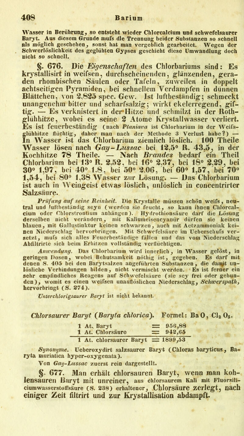 Wasser in Berührung; , so entsteht wieder Chlorcalcium und schwefelsaurer Baryt. Aus diesem Grunde mufs die Trennung beider Substanzen so schnell als möglich geschehen, sonst hat man vergeblich gearbeitet. Wegen der Schwerlöslichkeit des geglühten Gypses geschieht diese Umwandlung doch nicht so schnell. §. 676. Die Eigenschaften des Chlorbariums sind: Es krystallisirt in weifsen, durchscheinenden, glänzenden, gera- den rhombischen Säulen oder Tafeln, zuweilen in doppelt achtseitigen Pyramiden, bei schnellem Verdampfen in dünnen Blättchen, von 2,825 spec. Gew. Ist luftbeständig; schmeckt unangenehm bitter und scharfsalzig; wirkt ekelerregend, gif- tig. — Es verknistert in der Hitze und schmilzt in der Itoth- glühhitze, wobei es seine 2 Atome Krystallwasser verliert. Es ist feuerbeständig (nach Planiava ist Chlorbarium in der Weils- glühhitze flüchtig, daher man nach der Methode 3 Verlust habe?) — In Wasser ist das Chlorbarium ziemlich löslich. 100 Theile Wasser lösen nach Gay-Lnssac bei 12,5° R. 43,5, in der Kochhitze 78 Theile. — Nach Brandes bedarf ein Theil Chlorbarium bei 13° R. 2,52, bei 16° 2,37, bei 18° 2.29, bei 30° 1,97, bei 40° 1.8, bei 50° 2.06, bei 60° 1,57, bei 70° 1,54, bei 80° 1,38 Wasser zur Lösung. — Das Chlorbarium ist auch in Weingeist etwas löslich, unlöslich in concentrirter Salzsäure. Prüfung auf seine Reinheit. Die Krystalle müssen schön weifs, neu- tral und ?uftbeständig seyn (werden sie feucht, so kann ihnen Chlorcal- cium oder Chlorstrontium anhängen). Hj'drothionsäure darf die Lösung derselben nicht verändern, mit Kaliumeisencyaniir dürfen sie keinen blauen, mit Gallustinktur keinen schwarzen, auch mit Aetzammoniak kei- nen Niederschlag hervorbringen. Mit Schwefelsäure im Ueberschufs ver- setzt, mufs sich alles Feuerbeständige fällen und das vom Niederschlag Abfiltrirte sich beim Erhitzen vollständig verflüchtigen. Anwendung. Das Chlorbarium wird innerlich, in Wasser gelöst, in geringen Dosen, wobei Behutsamkeit nöthig ist, gegeben. Es darf mit denen S. 405 bei den Barytsalzen angeführten Substanzen, die dan^t un- lösliche Verbindungen bilden, nicht vermischt werden. Es ist ferner ein sehr empfindliches Reagens auf Schwefelsäure (sie sey frei oder gebun- den), womit es einen weifsen unauflöslichen Niederschlag, Schwerspath, hervorbringt (S. 274). Unterchlorigsaurer Baryt ist nicht bekannt. Chlorsaurer Baryt (Baryta chloricd). Formel: BaO, Cl2 O5. 1 At.. Baryt = 956,88 1 At. Chlorsäure = 942,65 1 At. chlorsaurer Baryt = 1899,53 Synonyme. Ueberoxydirt salzsaurer Baryt (Chloras baryticus, Ba- ryta muriatica hyper-oxygenata). Von Gay-Lussac zuerst rein dargestellt. 677. Man erhält chlorsauren Baryt, wenn man koh- lensauren Baryt mit unreiner, aus chlorsaurem Kali mit Fluorsili- ciumwasserstoffsäure (S. 238) erhaltener, Chlorsäure zerlegt, nach einiger Zeit filtrirt und zur Krystallisation abdampft.