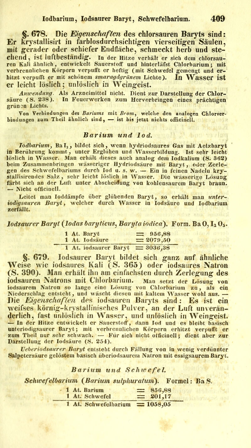 §. 678. Die Eigenschaften des chlorsauren Baryts sind: Er krystallisirt in farblosdurchsichtigen vierseitigen Säulen, mit gerader oder schiefer Endfläche, schmeckt herb und ste- chend, ist iuftbeständig. In der Hitze verhält er sich dem chlorsau- ren Kali ähnlich, entwickelt Sauerstoff und hinterläfst Chlorbarium; mit verbrennlichen Körpern verpufft er heftig (mit Schwefel gemengt und er- hitzt verpufft er mit schönem smaragdgrünem Lichte). In Wasser ist er leicht löslich 5 unlöslich in Weingeist. Anwendung Als Arzneimittel nicht. Dient zur Darstellung der Chlor- säure (S. 238). In Feuerwerken zum Hervorbringen eines prächtigen grünen Lichts. Von Verbindungen des Bariums mit Brom, welche den analogen Chlorver- bindungen zum Theil ähnlich sind, — ist bis jetzt nichts ofRcinell. Barium und lod. Iodbarium, Bal2, bildet sich, wenn hydriodsaures Gas mit Aetzbaryt in Berührung kommt, unter Erglühen und Wasserbildung. Ist sehr leicht löslich in Wasser. Man erhält dieses auch analog dem Iodkalium (S. 362) beim Zusammenbringen wässeriger Hydriodsäure mit Baryt, oder Zerle- gen des Schwefelbariums durch lod u. s. w. — Ein in feinen Nadeln kry- stallisirendes Salz, sehr leicht löslich in Wrasser. Die wässerige Lösung färbt sich an der Luft unter Abscheidung von kohlensaurem Baryt braun. — Nicht officinell. Leitet man loddämpfe über glühenden Baryt, so erhält man unter- iodigsauren Baryt, welcher durch Wasser in lodsäure und Iodbarium zerfällt. Iodsaurer Baryt (lodas baryticus, Baryta iodicd). Form. Ba 0,12 05. 1 At. Baryt == 956,88 1 At. Iodsäure = 2079,50 1 At. iodsaurer Baryt = 3036,38 §. 679. Iodsaurer Baryt bildet sich ganz auf ähnliche Weise wie iodsaures Kali ($. 365) oder iodsaures Natron (S. 390). Man erhält ihn am einfachsten durch Zerlegung des iodsauren Natrons mit Chlorbarium. Man setzt der Lösung von iodsaurem Natron so lange eine Lösung von Chlorbarium zu, als ein Niederschlag entsteht, und wäscht diesen mit kaltem Wasser wohl aus. — Die Eigenschaften des iodsauren Baryts sind: Es ist ein weifses körnig-krystallinisches Pulver, an der Luft unverän- derlich, fast unlöslich in Wasser, und unlöslich in Weingeist — In der Hitze entwickelt er Sauerstoff, dann lod und es bleibt basisch unteriodigsaurer Baryt; mit verbrennlichen Körpern erhitzt verpufft er zum Theil nur sehr schwach. — Für sich nicht officinell; dient aber zur Darstellung der Iodsäure (S. 254). Ueberiodsaurer Baryt entsteht durch Fällung von in wenig verdünnter Salpetersäure gelöstem basisch überiodsaurera Natron mit essigsaurem Baryt. B arium und Schwefel. Schwefelbarium (Barium sulphuratuni). Formel: BaS. 1 At. Barium = 856,88 1 At. Schwefel == 201,17 1 At. Schwefelbarium = 1058,05
