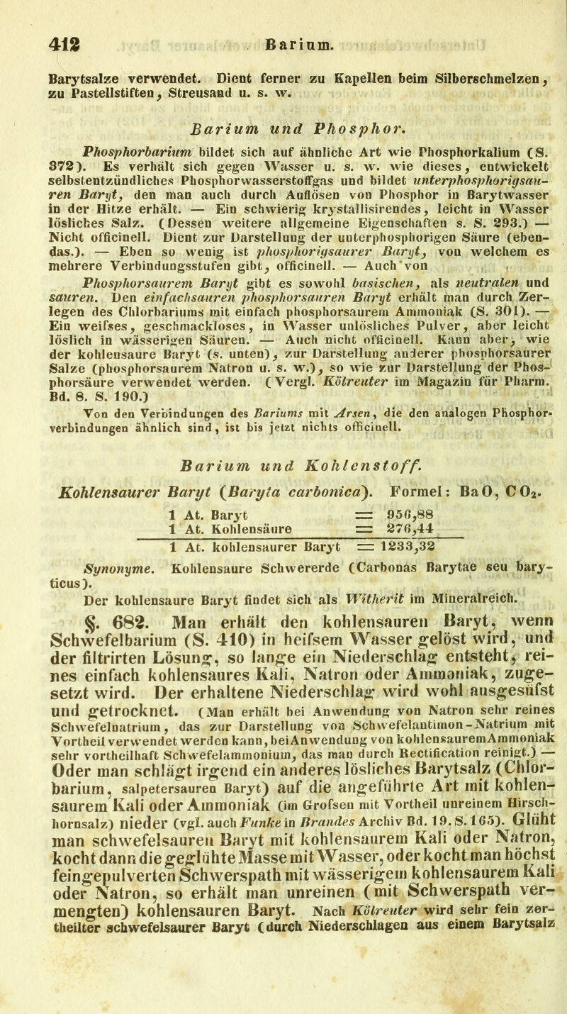 Barytsalze verwendet. Dient ferner zu Kapellen beim Silberschmelzen, zu Pastellstiften, Streusand u. s. w. Barium und Phosphor. Phosphorbarium bildet sich auf ähnliche Art wie Phosphorkalium (S. 372). Es verhält sich gegen Wasser u. s. w. wie dieses, entwickelt selbstentzündliches PhosphorwasserstofFgas und bildet anterphosphorigsau- ren Baryt, den man auch durch Auflösen von Phosphor in Barytwasser in der Hitze erhält. — Ein schwierig krystallisirendes, leicht in Wasser lösliches Salz. (Dessen weitere allgemeine Eigenschaften s. S. 293.) — Nicht officinell. Dient zur Darstellung der unterphosphorigen Säure (eben- das.). — Eben so wenig ist phosphorigsaurer Baryt, von welchem es mehrere Verbindungsstufen gibt, officinell. — Auch von Phosphorsaurem Baryt gibt es sowohl basischen, als neutralen und sauren. Den einfachsauren phosphorsauren Baryt erhält mau durch Zer- legen des Chlorbariums mit einfach phosphorsaurem Ammoniak (S. 301). — Ein weifses, geschmackloses, in Wasser unlösliches Pulver, aber leicht löslich in wässerigen Säuren. — Auch nicht officinell. Kann aber, wie der kohlensaure Baryt (s. unten), zur Darstellung anderer phosphorsaurer Salze (phosphorsaurem Natron u. s. w.), so wie zur Darstellung der Phos- phorsäure verwendet werden. (Vergl. Kölreuter im Magazin für Pharm. Bd. 8. S. 190.) Von den Verbindungen des Bariums mit Arsen, die den analogen Phosphor- verbindungen ähnlich sind, ist bis jetzt nichts officinell. Barium und Kohlenstoff. Kohlensaurer Baryt (Baryla carbonica). Formel: BaO, C02. 1 At. Baryt = 950,88 1 At. Kohlensäure r=r 276,44 1 At. kohlensaurer Baryt = 1233,32 Synonyme. Kohlensäure Schwererde (Carbonas Barytae seu bary- ticus). Der kolilensaure Baryt findet sich als Witherit im Mineralreich. 682. Man erhält den kohlensauren Baryt, wenn Schwefelbarium (S. 410) in heifsem Wasser gelöst wird, und der filtrirten Lösung, so lange ein Niederschlag entsteht, rei- nes einfach kohlensaures Kali, Natron oder Ammoniak, zuge- setzt wird. Der erhaltene Niederschlag wird wohl ausgesüfst und getrocknet. (Man erhält hei Anwendung von Natron sehr reines Schwefelnatrium, das zur Darstellung von Schvvefelantimon-Natrium mit Vortheil verwendet werden kann, beiAnwenclung von kohlensauremAmmoniak sehr vortheilhaft Schwefelammonium, das man durch Rectification reinigt.) — Oder man schlägt irgend ein anderes lösliches Barytsalz (Chlor- barium, salpetersauren Baryt) auf die angeführte Art mit kohlen- saurera Kali oder Ammoniak (im Grofsen mit Vortheil unreinem Hirsch- hornsalz) nieder (vgl. auch Funke in Brandes Archiv Bd. 19. S. 165). Glüht man schwefelsauren Baryt mit kohlensaurem Kali oder Natron, kocht dann die geglühte Masse mit Wasser, oder kocht man höchst feingepulverten Schwerspath mit wässerigem kohlensaurem Kali oder Natron, so erhält man unreinen (mit Schwerspath ver- mengten) kohlensauren Baryt. Nach Kölreuter wird sehr fein zer- theilter schwefelsaurer Baryt (durch Niederschlagen aus einem Barytsalz