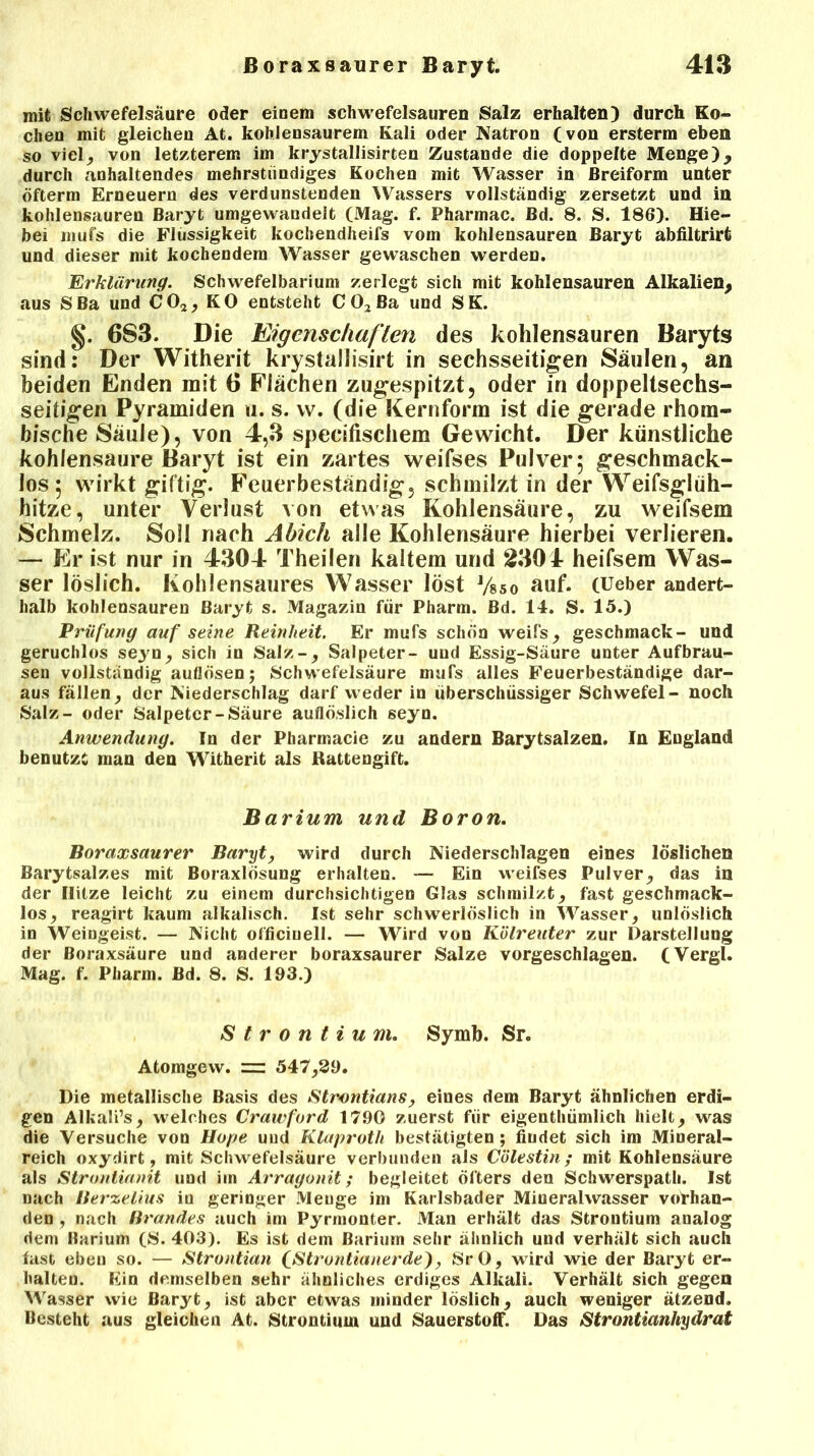 mit Schwefelsäure oder einem schwefelsauren Salz erhalten) durch Ko- chen mit gleichen At. kohlensaurem Kali oder Natron (von ersterm eben so viel, von letzterem im krystallisirten Zustande die doppelte Menge), durch anhaltendes mehrstündiges Kochen mit Wasser in ßreiform unter öfterm Erneuern des verdunstenden Wassers vollständig zersetzt und in kohlensauren Baryt umgewandeit (Mag. f. Pharmac. Bd. 8. S. 186). Hie- bei mufs die Flüssigkeit kochendheifs vom kohlensauren Baryt abfiltrirt und dieser mit kochendem Wasser gewaschen werden. Erklärung. Schwefelbarium zerlegt sich mit kohlensauren Alkalien, aus SBa und C02, KO entsteht C02ßa und SK. §. 6S3. Die Eigenschaften des kohlensauren Baryts sind: Der Witherit krystallisirt in sechsseitigen Säulen, an beiden Enden mit 6 Flächen zugespitzt, oder in doppeltsechs- seitigen Pyramiden u. s. w. (die Kernform ist die gerade rhom- bische Säule), von 4,3 specifischem Gewicht. Der künstliche kohlensaure Baryt ist ein zartes weifses Pulver 5 geschmack- los; wirkt giftig. Feuerbeständig, schmilzt in der Weifsglüh- hitze, unter Verlust von etwas Kohlensäure, zu weifsem Schmelz. Soll nach Ahich alle Kohlensäure hierbei verlieren. — Er ist nur in 4304 Theilen kaltem und 2304 heifsem Was- ser löslich. Kohlensaures Wasser löst J/85o auf. (Ueber andert- halb kohlensauren Baryt s. Magazin für Pharm. Bd. 14. S. 15.) Prüfung auf seine Reinheit. Er mufs schön weifs, geschmack- und geruchlos seyn, sich in Salz-, Salpeter- und Essig-Säure unter Aufbrau- sen vollständig aullösen; Schwefelsäure mufs alles Feuerbeständige dar- aus fällen, der Niederschlag darf weder in überschüssiger Schwefel- noch Salz- oder Salpeter-Säure auflöslich seyn. Anwendung. In der Pharmacie zu andern Barytsalzen. In England benutzt man den Witherit als Rattengift. Barium und Boron. Boraxsaurer Baryt, wird durch Niederschlagen eines löslichen Barytsalzes mit Boraxlösung erhalten. — Ein weifses Pulver, das in der Hitze leicht zu einem durchsichtigen Glas schmilzt, fast geschmack- los, reagirt kaum alkalisch. Ist sehr schwerlöslich in Wasser, unlöslich in Weingeist. — Nicht officinell. — Wird von Kölreuter zur Darstellung der Boraxsäure und anderer boraxsaurer Salze vorgeschlagen. (Vergl. Mag. f. Pharm. Bd. 8. S. 193.) Strontium. Symb. Sr. Atomgew. — 547,29. Die metallische Basis des Strontians, eines dem Baryt ähnlichen erdi- gen Alkali’s, welches Crawford 1790 zuerst für eigentümlich hielt, was die Versuche von Hope und Klaproth bestätigten; fiudet sich im Mineral- reich oxydirt, mit Schwefelsäure verbunden als Cölestin ; mit Kohlensäure als Strontianit und im Arragonit; begleitet öfters den Schwerspath. Ist nach Berzelius in geringer Menge im Karlsbader Mineralwasser vorhan- den , nach Brandes auch im Pyrmonter. Man erhält das Strontium analog dem Barium (S. 403). Es ist dem Barium sehr ähnlich und verhält sich auch fast eben so. — Strontian fStrontianerde), SrO, wird wie der Baryt er- halten. Ein demselben sehr ähnliches erdiges Alkali. Verhält sich gegen Wasser wie Baryt, ist aber etwas minder löslich, auch weniger ätzend. Besteht aus gleichen At. Strontium und Sauerstoff. Das Strontianliydrat