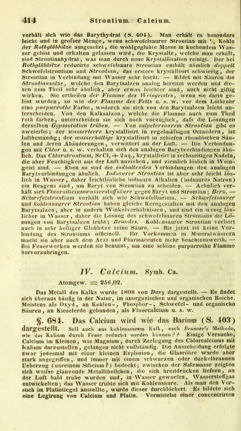 verhält sich wie das Barythydrat (S. 404). Man erhält cs besonders leicht und in grofser Menge, wenn schwefelsaurer Strontian mit % Kohle der Rüthglühhitze ausgesetzt, die wohlgeglühte Masse in kochendem Was- ser gelöst und erkalten gelassen wird, die Krysialle, welche man erhält, sind Strontianhydrat, was man durch neue Krystallisation reinigt. Der bei Rothgliihhitze reducirte schwefelsaure Strontian enthält nämlich doppelt Schwefelstrontium und Strontian, das erstere krj'stallisirt schwierig, der Strontian in Verbindung mit Wasser sehr leicht. — Bildet mit Säuren die Strontiansalze, welche den Barytsalzen analog bereitet werden und die- sen zum Theil sehr ähulich, aber etwas leichter sind, auch nicht giftig wirken. Sie ertheilen der Flamme des Weingeistes, wenn sie darin ge- löst w urden, so wie der Flamme des Fetts u. s. w. vor dem Löthrohr eine purpurrotlie Farbe, wodurch sie sich von den Barytsalzen leicht un- terscheiden. Von den Kalksalzen, welche die Flamme auch zum Theil roth färben, unterscheiden sie sich noch vorzüglich, dafs die Lösungen derselben Gypssolution trüben. — Von salpetersaurem Strontian gibt es zweierlei; der wasserleere krystallisirt in regelmäfsigen Octaedern, ist luftbeständig; der wasserhaltige krystallisirt in schiefen rhombischen Säu- len und deren Abänderungen, verwittert an der Luft. — Die Verbindun- gen mit Chlor u. s. w. verhalten sich den analogen Barytverbiudungen ähn- lich. Das Chlorstrontiumj SrCl*-|- 2aq., krystallisirt in sechsseitigen Nadeln, die aber Feuchtigkeit aus der Luft anziehen , und ziemlich löslich in Wein- geist sind. — Eben so sind die iodhaltenden Verbindungen den analogen Barytverbinduogen ähnlich. Iodsaurer Strontian ist aber sehr leicht lös- lich in Wasser, daher leichtlösliche jodsaure Alkalien (iodsaures Natron) ein Keagens sind , um Baryt von Strontian zu scheiden. — Aehnlich ver- hält sich Fluorsiliciumwasserstoffsäure gegen Baryt und Strontian; Berz. — Sclncefelstrontium verhält sich wie Schwefelbarium. — Schwefelsaurer und kohlensaurer Strontian haben gleiche Kerngestalten mit den aualogen Bar3'tsalzen, aber io andern Winkel Verhältnissen, und sind ein wenig lös- licher in Wasser, daher die Lösung des schwrefelsauren Strontians die Lö- sungen von Barytsalzen trübt; Brandes. Kohlensaurer Strontian verliert auch in sehr heftiger Cliihhitze seiue Säure. — Bis jetzt ist keine Ver- bindung des Strontiums officinell. Ihr Vorkommen in Mineralwässern macht sie aber auch dem Arzt und Pharinaceuten mehr beachteuswerth. — Bei Feuerwerken werden sie benutzt, um eine schöne purpurrothe Flamme hervorzubringen. IV. Calcium. Symb. Ca. Atomgew. = 256,02. Das Metall des Kalks w urde 1808 von Davy dargestellt. — Es findet sich überaus häufig in der Natur, im anorganischen und organischen Reiche. Meistens als Oxyd, an Kohlen-, Phosphor-, Schwefel- und organische Säuren, an Kieselerde gebunden, als FJuorcalcium u. s. w. §. 681. Das Calcium wird wie das Darium (S. 403) dargestellt. Soll auch aus kohlensaurem Kalk, nach Brunners Methode, wie das Kalium durch Feuer reducirt werden können?? Einige Versuche, Calcium im Kleinen, wie Magnium, durch Zerlegung des Chlorcalciums mit Kalium darzustellen, gelangen nicht vollständig. Die Ausscheidung erfolgte zwar jedesmal mit einer kleinen Explosion, die Glasröhre wurde aber stark angegriffen, und immer mit einem schwarzen oder dunkelbraunen Ueberzug (unreinem Silicium?) bedeckt; zwischen der Salzmasse zeigten sich vveifse glänzende Metalltheilchen, die sich breitdrücken liefsen, an der Luft bald trübe wurden und, in Wasser geworfen, Wasserstoffgas entwickelten; das Wasser trübte sich mit Kohlensäure. Als man den Ver- such im Platintiegel anstellte, wurde dieser durchlöchert. Es bildete sich eine Legirung von Calcium und Platin. Vermittelst einer concentrirten