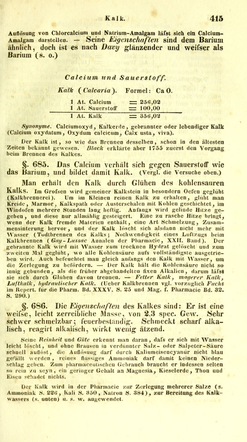 Auflösung von Chlorcalcium und Natrium-Amalgam läfst sich ein Calcium- Amalgam darstellen. — Seine Eigenschaften sind dem Barium ähnlich, doch ist es nach Davy glänzender und weifser als Barium (s. o.) Calcium und S auer Stoff. Kalk (Calcaria). Formel: CaO. 1 At. Calcium “ 250,02 1 At. Sauerstoff rrr: 100,00 FÄt. Kalk = 350,02 Synonyme. Calciumoxyd, Kalkerde, gebrannter oder lebendiger Kalk (Calcium oxydatum, Oxydum calcicum, Calx usta, viva). Der Kalk ist, so wie das Brennen desselben, schon in den ältesten Zeiten bekannt gewesen. Black erklärte aber 1755 zuerst den Vorgang beim Brennen des Kalkes. §. 685. Das Calcium verhält sich gegen Sauerstoff wie das Barium, und bildet damit Kalk. (Vergl. die Versuche oben.) Man erhält den Kalk durch Glühen des kohlensauren Kalks. Im Grofsen wird gemeiner Kalkstein in besondern Oefen geglüht (Kalkbrennerei). Um im Kleinen reinen Kalk zu erhalten, glüht man Kreide, Marmor, Kalkspath oder Austerschalen mit Kohlen geschichtet, im Windofen mehrere Stunden lang heftig. Anfaugs wird gelinde Hitze ge- geben, und diese nur allmählig gesteigert. Eine zu rasche Hitze bringt, wenn der Kalk fremde Materien enthält, eine Art Schmelzung, Zusam- mensinterung hervor, und der Kalk löscht sich alsdann nicht mehr mit Wasser (Todtbrennen des Kalks; Nothwendigkeit eines Luftzugs beim Kalkbrennen (Gay-Lussac Annalen der Pharrnacie, XXII. Baud). Der gebrannte Kalk wird mit Wasser zum trocknen Hydrat gelöscht und zum zweiten Mal geglüht, wo alle Kohlensäure aufs vollständigste ausgetrie- ben wird. Auch befeuchtet mau gleich anfangs den Kalk mit Wasser, um die Zerlegung zu befördern. — Der Kalk hält die Kohlensäure nicht so innig gebunden, als die früher abgehandelten fixen Alkalien, darum läfst sie sich durch Glühen davon trennen. — Fetter Kalk, magerer Kalk, Luftkalk, hydraulischer Kalk. (Ueber Kalkbrennen vgl. vorzüglich Fuchs im Repert. für die Pharm. Bd. XXXV. S. 25 und Mag. f. Pharrnacie Bd. 32. S. 2.90.) §. 686. Die Eigenschaften des Kalkes sind: Er ist eine weifse, leicht zerreibliche Masse, von 2.3 spec. Gew. 8ehr schwer schmelzbar 5 feuerbeständig. Schmeckt scharf alka- lisch, reagirt alkalisch, wirkt wenig ätzend. Seine Reinheit und Güte erkennt man daran, dals er sich mit Wasser leicht löscht, und ohne Brausen in verdünnter Salz- oder Salpeter-Säure schnell auflöst, die Auflösung darf durch Kaliumeisencyanür nicht blau gefällt werden , reines flüssiges Ammoniak darf damit keinen Nieder- schlag geben. Zürn pharmaceutischen Gebrauch braucht er indessen selten so rein zu seyn , ein geringer Gehalt an Magnesia, Kieselerde, Thon und Eisen schadet nichts. Der Kalk wird in der Pharrnacie zur Zerlegung mehrerer Salze (s. Ammoniak S. 22ö, Kali S. 350, Natron S. 384), zur Bereitung des Kalk- wassers (s. unten) u. s. w. angewendet.