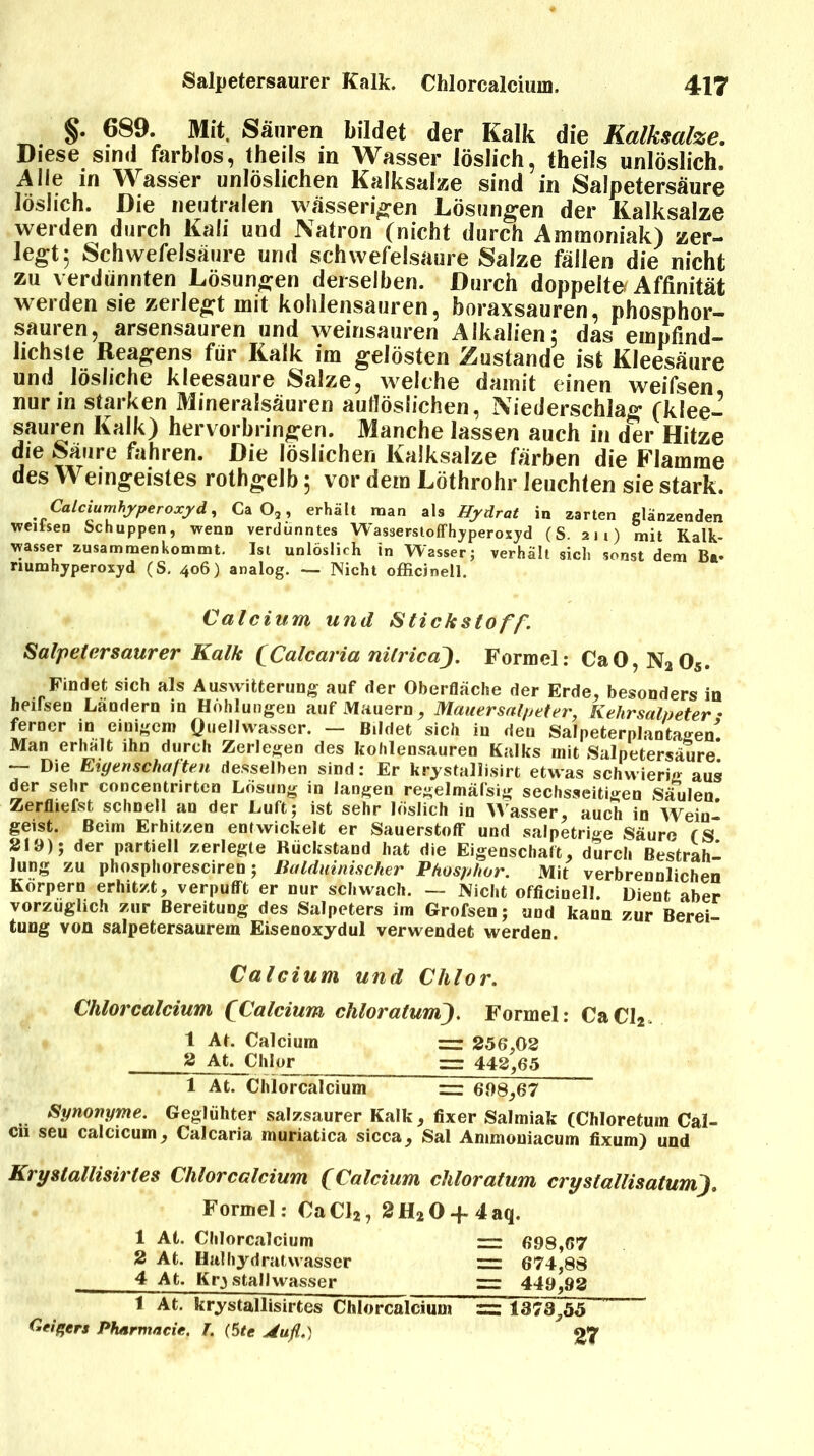 §. 689. Mit. Säuren bildet der Kalk die Kalksalze. Diese sind farblos, theils in Wasser löslich, theils unlöslich. Alle in Wasser unlöslichen Kalksalze sind in Salpetersäure löslich. Die neutralen wässerigen Lösungen der Kalksalze werden durch Kali und Natron (nicht durch Ammoniak) zer- legt 5 Schwefelsäure und schwefelsaure Salze fällen die nicht zu verdünnten Lösungen derselben. Durch doppelte Affinität werden sie zerlegt mit kohlensauren, boraxsauren, phosphor- sauren, arsensauren und weinsauren Alkalien; das empfind- lichste Reagens für Kalk im gelösten Zustande ist Kleesäure und lösliche kleesaure Salze, welche damit einen weifsen nur in starken Mineralsäuren auflöslichen, Niederschlag (klee- sauren Kalk) hervorbringen. Manche lassen auch in der Hitze die Säure fahren. Die löslichen Kalksalze färben die Flamme des Weingeistes rothgelb; vor dem Löthrohr leuchten sie stark. Calciumhyperoxyd, Ca O,, erhält man als Hydrat in zarten glänzenden weiisen Schuppen, wenn verdünntes Wasserstoffhyperoxyd (S. an) mit Kalk- wasser zusammenkommt. Ist unlöslich in Wasser; verhält sich sonst dem Ba- riumhyperoxyd (S. 406) analog. Nicht officjnell. Calcium und Stickstoff'. Salpetersaurer Kalk (Calcaria nitricaj. Formel: Ca0,N205. Findet sich als Auswitterung auf der Oberfläche der Erde, besonders in heifsen Ländern in Höhlungen auf Mauern, Mauer Salpeter, Kehrsalpeter• ferner in einigem Quellwasser. — Bildet sich in den Salpeterplantagen! Man erhält ihn durch Zerlegen des kohlensauren Kalks mit Salpetersäure* — Die Eigenschaften desselben sind: Er krystallisirt etwas schwierig aus der sehr concentrirten Lösung in langen regelmäßig sechsseitigen Säulen Zerfliefst schnell an der Luft; ist sehr löslich in Wasser, auch in Wein- geist. Beim Erhit/.en entwickelt er Sauerstoff und salpetrige Säure (S 210); der partiell zerlegte Rückstand hat die Eigenschaft, durch Bestraft Jung zu phosphoresciren; Bulduinischer Phosphor. Mit verbrennlichen Körpern erhitzt, verpufft er nur schwach. — Nicht officinell. Dient aber vorzüglich zur Bereitung des Salpeters im Grofsen; uod kann zur Berei tung von salpetersaurem Eisenoxydul verwendet werden. Calcium und Chlor. Chlorcalcium (Calcium chloratum). Formel: CaCl2. 1 At. Calcium = 256,02 3 At. Chlojr = 442,65 1 At. Chlorcaicium ~ 608,67 Synonyme. Geglühter salzsaurer Kalk, fixer Salmiak (Chloretuin Cal- cn seu calcicum, Calcaria muriatica sicca, Sal Ammouiacum fixum) und Krystallisirles Chlorcalcium (Calcium chloratum crystallisatum). Formel: CaCl2, 2H20 + 4aq. 1 At. Chlorcalcium rr 698,67 2 At. Haihydratwasser ~ 674,88 4 At. Kry stallwasser =r 440,92 1 At. krystallisirtes Chlorcalcium = 1373^55 Geigers Pharmacie. T. (5te Aiifl.) 27