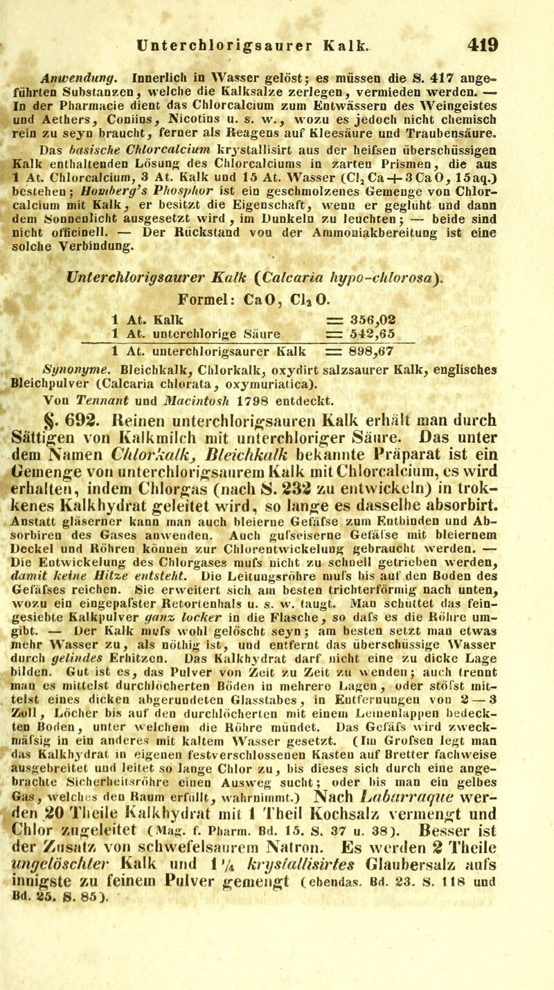 Anwendung. Innerlich in Wasser gelöst; es müssen die S. 417 ange- führten Substanzen, welche die Kalksalze zerlegen, vermieden werden. — In der Pharmacie dient das Chlorcalcium zum Entwässern des Weingeistes und Aethers, Coniins, Nicotins u. s. w., wozu es jedoch nicht chemisch rein zu seyn braucht, ferner als Reagens auf Kleesäure und Traubensäure. Das basische Chlorcalcium krystallisirt aus der heifsen überschüssigen Kalk enthaltenden Lösung des Chlorcalciums in zarten Prismen, die aus 1 At. Chlorcalcium, 3 At. Kalk und 15 At. Wasser (Cl2Ca-|-3CaO, 15aq.) bestehen; Homberg’s Phosphor ist ein geschmolzenes Gemenge von Chlor- calcium mit Kalk, er besitzt die Eigenschaft, wenn er geglüht und dann dem Sonnenlicht ausgesetzt wird, im Dunkeln zu leuchten; — beide sind nicht officinell. — Der Rückstand von der Ammoaiakbereitung ist eine solche Verbindung. Unter chlorig saurer Kalk (Calcaria hypo-vhlorosa). Formel: CaO, C120. 1 At. Kalk = 356,02 1 At. unterchlorige Säure “ 542,65 1 At. unterchlorigsaurer Kalk == 898,67 Synonyme. Bleichkalk, Chlorkalk, oxydirt salzsaurer Kalk, englisches Bleichpulver (Calcaria chlorata, oxymuriatica). Von Tennant und Macintosh 1798 entdeckt. §. 692. Reinen unterchlorigsauren Kalk erhalt man durch Sättigen von Kalkmilch mit unterchloriger Säure. Das unter dem Namen Chlorkalk, Bleichkalk bekannte Präparat ist ein Gemenge von unterchlorigsaurem Kalk mit Chlorcalcium, es wird erhalten, indem Chlorgas (nach S. 232 zu entwickeln) in trok- kenes Kalkhydrat geleitet wird, so lange es dasselbe absorbirt. Anstatt gläserner kann man auch bleierne Gefäfse zum Entbinden und Ab- sorbiren des Gases anwenden. Auch gußeiserne Gefälse mit bleiernem Deckel und Röhren können zur Chlorentwickelung gebraucht werden. — Die Entwickelung des Chlorgases mufs nicht zu schnell getrieben werden, damit keine Hitze entsteht. Die Leituugsröhre mufs bis auf den Boden des Gefäfses reichen. Sie erweitert sich am besten trichterförmig nach unten, wozu ein eingepafster Retortenhals u. s. vv. taugt. Mao schüttet das fein- gesiebte Kalkpulver ganz locker in die Flasche, so dafs es die Röhre um- gibt. — Der Kalk mufs wohl gelöscht seyn ; am besten setzt man etwas mehr Wasser zu, als nöthig ist, und entfernt das überschüssige Wasser durch gelindes Erhitzen. Das Kalkhydrat darf nicht eine zu dicke Lage bilden. Gut ist cs, das Pulver von Zeit zu Zeit zu wenden; auch trennt man es mittelst durchlöcherten Böden in mehrere Lagen, oder stöfst mit- telst eines dicken abgerundeten Glasstabes, in Entfernungen von 2 — 3 Zoll, Löcher bis auf den durchlöcherten mit einem Leiuenlappen bedeck- ten Boden, unter welchem die Röhre mündet. Das Gefäfs wird zweck- mäßig in ein anderes mit kaltem Wasser gesetzt. (Im Grofsen legt man das Kalkhydrat in eigenen festverschlossenen Kasten auf Bretter fachweise ausgebreitet und leitet so lange Chlor zu, bis dieses sich durch eine ange- brachte Sicherheitsröhre einen Ausweg sucht; oder bis man ein gelbes Gas, welches den Raum erfüllt, wahrnimmt.) Nach Lübcirraqiie wer- den 20 Tlieile Kalkhydrat mit 1 Tbeil Kochsalz vermengt und Chlor zugeleitet (Mag. f. Pharm. Bd. 15. s. 37 u. 38). Besser ist der Zusatz von schwefelsaurem Natron. Es werden 2 Theile ungelöschter Kalk und 1 y4 kryslallisirtes Glaubersalz aufs innigste zu feinem Pulver gemengt (ebendas. Bd. 23. s, ns und Bd. 35. s. 85).