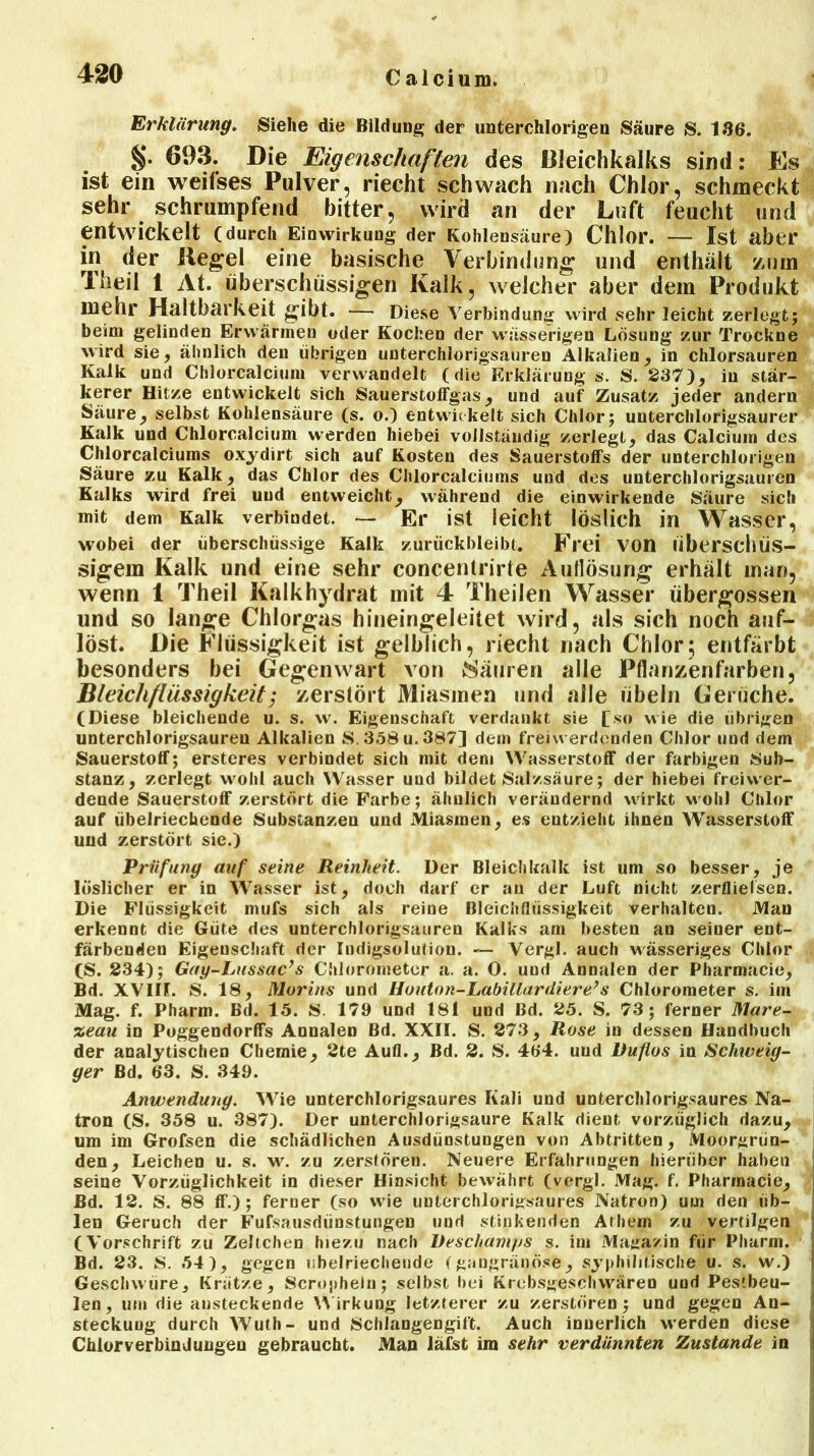 Erklärung. Siehe die Bildung der unterchlorigen Säure S. 136. §■ 603. Die Eigenschaften des Bleichkalks sind: Es ist ein weifses Pulver, riecht schwach nach Chlor, schmeckt sehr schrumpfend bitter, wird an der Luft feucht und entwickelt (durch Einwirkung der Kohlensäure) Chlor. — Ist aber in der Kegel eine basische Verbindung und enthält zum Theil 1 At. überschüssigen Kalk, weicher aber dem Produkt mehr Haltbarkeit gibt. — Diese Verbindung wird sehr leicht zerlegt; beim gelinden Erwärmen oder Kochen der wässerigen Lösung zur Trockne wird sie, ähnlich den übrigen unterchlorigsauren Alkalien, in chlorsauren Kalk und Chlorcalcium verwandelt (die Erklärung s. S. 237), in stär- kerer Hitze entwickelt sich Sauerstoffgas, und auf Zusatz jeder andern Säure, selbst Kohlensäure (s. o.) entwickelt sich Chlor; uuterchlorigsaurer Kalk und Chlorcalcium werden hiebei vollständig zerlegt, das Calcium des Chlorcalciums oxydirt sich auf Kosten des Sauerstoffs der unterchlorigeu Säure zu Kalk, das Chlor des Chlorcalciums und dos unterchlorigsauren Kalks wird frei uud entweicht, während die einwirkende Säure sich mit dem Kalk verbindet. — Er ist leicht löslich in Wasser, wobei der überschüssige Kalk zurückbleibt. Frei von überschüs- sigem Kalk und eine sehr concentrirte Auflösung erhält man, wenn 1 Theil Kalkhydrat mit 4 Theilen Wasser übergossen und so lange Chlorgas hineingeleitet wird, als sich noch auf- löst. Die Flüssigkeit ist gelblich, riecht nach Chlor; entfärbt besonders bei Gegenwart von Säuren alle Pflanzenfarben, Bleichflüssigkeit; zerstört Miasmen und alle Übeln Gerüche. (Diese bleichende u. s. w. Eigenschaft verdankt sie [so wie die übrigen unterchlorigsauren Alkalien S. 358 u. 387] dem freiwerdenden Chlor und dem Sauerstoff; ersteres verbindet sich mit dem Wasserstoff der farbigen Sub- stanz, zerlegt wohl auch Wasser und bildet Salzsäure; der hiebei frei wer- dende Sauerstoff zerstört die Farbe; ähnlich verändernd wirkt wohl Chlor auf übelriechende Substanzen und Miasmen, es entzieht ihnen AVasserstoff uud zerstört sie.) Prüfung auf seine Reinheit. Der Bleichkalk ist um so besser, je löslicher er in Wasser ist, doch darf er au der Luft nicht zerflielsen. Die Flüssigkeit mufs sich als reine Bleichflüssigkeit verhalten. Man erkennt die Güte des unterchlorigsauren Kalks am besten an seiner ent- färbenden Eigenschaft der Indigsolution. — Vergl. auch wässeriges Chlor (S. 234); Gay-Lussac’s Chlorometer a. a. 0. uud Annalen der Pharmacie, Bd. XV1IL S. 18, Morins und Houton-Labülardiere’s Chlorometer s. im Mag. f. Pharm. Bd. 15. 8. 179 und 181 und Bd. 25. S. 73; ferner Mare- %eau in Poggendorffs Annalen Bd. XXII. S. 273, Rose in dessen Handbuch der analytischen Chemie, 2te Aufl., Bd. 2. S. 4b‘4. uud Ruflos in Schiveig- ger Bd. 63. S. 349. Anwendung. Wie unterchlorigsaures Kali und unterchlorigsaures Na- tron (S. 358 u. 387). Der unterchlorigsaure Kalk dient vorzüglich dazu, um im Grofsen die schädlichen Ausdünstungen von Abtritten, Moorgrün- den, Leichen u. s. w. zu zerstören. Neuere Erfahrungen hierüber haben seine Vorzüglichkeit in dieser Hinsicht bewährt (vergl. Mag. f. Pharmacie, Bd. 12. S. 88 ff.); ferner (so wie unterchlorigsaures Natron) um den üb- len Geruch der Fufsausdünstungen und stinkenden Athem zu vertilgen (Vorschrift zu Zeltchen hiezu nach üeschamps s. im Magazin für Pharm. Bd. 23. S. 54), gegen übelriechende (gangränöse, syphilitische u. s. w.) ’j Geschwüre, Krätze, Scropheln; selbst bei Krebsgeschwären und Pestbeu- len, um die ansteckende Wirkung letzterer zu zerstören; und gegen An- 1 steckung durch Wuth- und Schlangengift. Auch innerlich werden diese Chlorverbindungen gebraucht. Man läfst im sehr verdünnten Zustande in