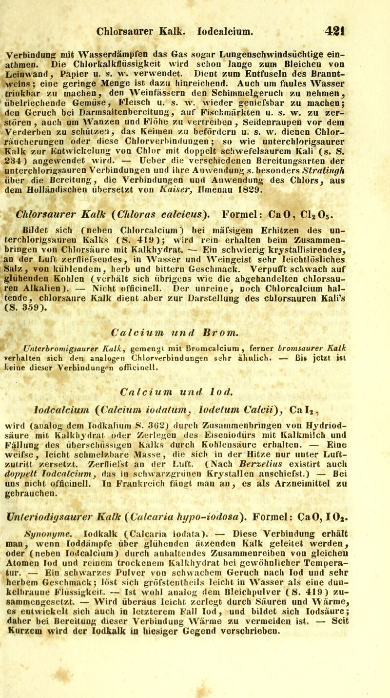 Verbindung mit Wasserdämpfen das Gas sogar Lungenschwindsüchtige ein- athraen. Die Chlorkalkflüssigkeit wird schon lange zum Bleichen von Leinwand, Papier u. s. w. verwendet. Dient zum Entfuseln des Brannt- weins ; eine geringe Menge ist dazu hinreichend. Auch um faules Wasser trinkbar zu machen, den Weinfässern den Schimmelgeruch zu nehmen, übelriechende Gemüse, Fleisch u. s. w. wieder geniefsbar zu machen; den Geruch bei Darmsaitenbereitung, auf Fischmärkten u. s. w. zu zer- stören, auch um Wanzen und Flöhe zu vertreiben, Seidenraupen vor dem Verderben zu schützen, das Keimen zu befördern u. s. w. dienen Chlor- räucherungen oder diese Chlorverbindungen; so wie unterchlorigsaurer Kalk zur Entwickelung von Chlor mit doppelt schwefelsaurem Kali (s. S. 234) angewendet wird. — Ueber die verschiedenen Bereitungsarten der unterchlorigsauren Verbindungen und ihre Anwendung s. besonders Stratingh über die Bereitung, die Verbindungen uud Anwendung des Chlors, aus dem Holländischen übersetzt von Kaiser, Ilmenau 1829. Chlorsaurer Kalk (Chloras calcicus). Formel: CaO, C1205. Bildet sich (neben Chlorcalcium) bei mäfsigem Erhitzen des un- terchlorigsauren Kalks (S. 419); wird rein erhalten beim Zusammen- bringen von Chlorsäure mit Kalkhydrat. — Ein schwierig krystallisirendes, an der Luft zerfliefseudes, in Wasser und Weingeist sehr leichtlösliches Salz, von kühlendem, herb und bittern Geschmack. Verpufft schwach auf glühenden Kohlen (verhält sich übrigens wie die abgehandelten chlorsau- ren Alkalien). — Nicht officinell. Der unreine, noch Chlorcalcium hal- tende, chlorsaure Kalk dient aber zur Darstellung des chlorsauren Kali’s (S. 359). Calcium und Brom. Unterbromigsaurer Kalk, gemengt mit Bromcalcium, ferner bromsaurer Kalk verhalten sich den analogen Chlorverbindungen sehr ähnlich. — Bis jetzt ist keine dieser Verbindungen officinell, Calcium und lod. Iodcalcium (Calcium io datum, lodetum Calcit), Cal2, wird (analog dem lodkalium S. 362) durch Zusammenbringen von Hydriod- säure mit Kalkhydrat oder Zerlegen des Eiseuiodürs mit Kalkmilch und Fällung des überschüssigen Kalks durch Kohlensäure erhalten. — Eine weifse, leicht schmelzbare Masse, die sich in der Hitze nur unter Luft- zutritt zersetzt. Zerfliefst an der Luft. (Nach Berzelius existirt auch doppelt Iodcalcium,, das iu schwarzgrünen Krystallen anschiefst.) — Bei uns nicht officinell. In Frankreich fängt man an, cs als Arzneimittel zu gebrauchen. XJnleriodiysaurer Kalk (Calcaria hypo-iodosa). Formel: CaO, IO*. Synonyme. lodkalk (Calcaria iodata). — Diese Verbindung erhält man, wenn loddämpfe über glühenden ätzenden Kalk geleitet werden, oder (neben Iodcalcium) durch anhaltendes Zusammenreiben von gleicheu Atomen lod und reinem trockenem Kalkhydrat bei gewöhnlicher Tempera- tur. — Ein schwarzes Pulver von schwachem Geruch nach lod und sehr herbem Geschmack; löst sich gröfstentheils leicht in Wasser als eine dun- kelbraune Flüssigkeit. — Ist wohl analog dem Bleichpulver (S. 419) zu- sammengesetzt. — Wird überaus leicht zerlegt durch Säuren und Wärme, es entwickelt sich auch in letzterem Fall lod, und bildet sich lodsäure; daher bei Bereitung dieser Verbindung Wärme zu vermeiden ist. — Seit Kurzem wird der lodkalk in hiesiger Gegend verschrieben.