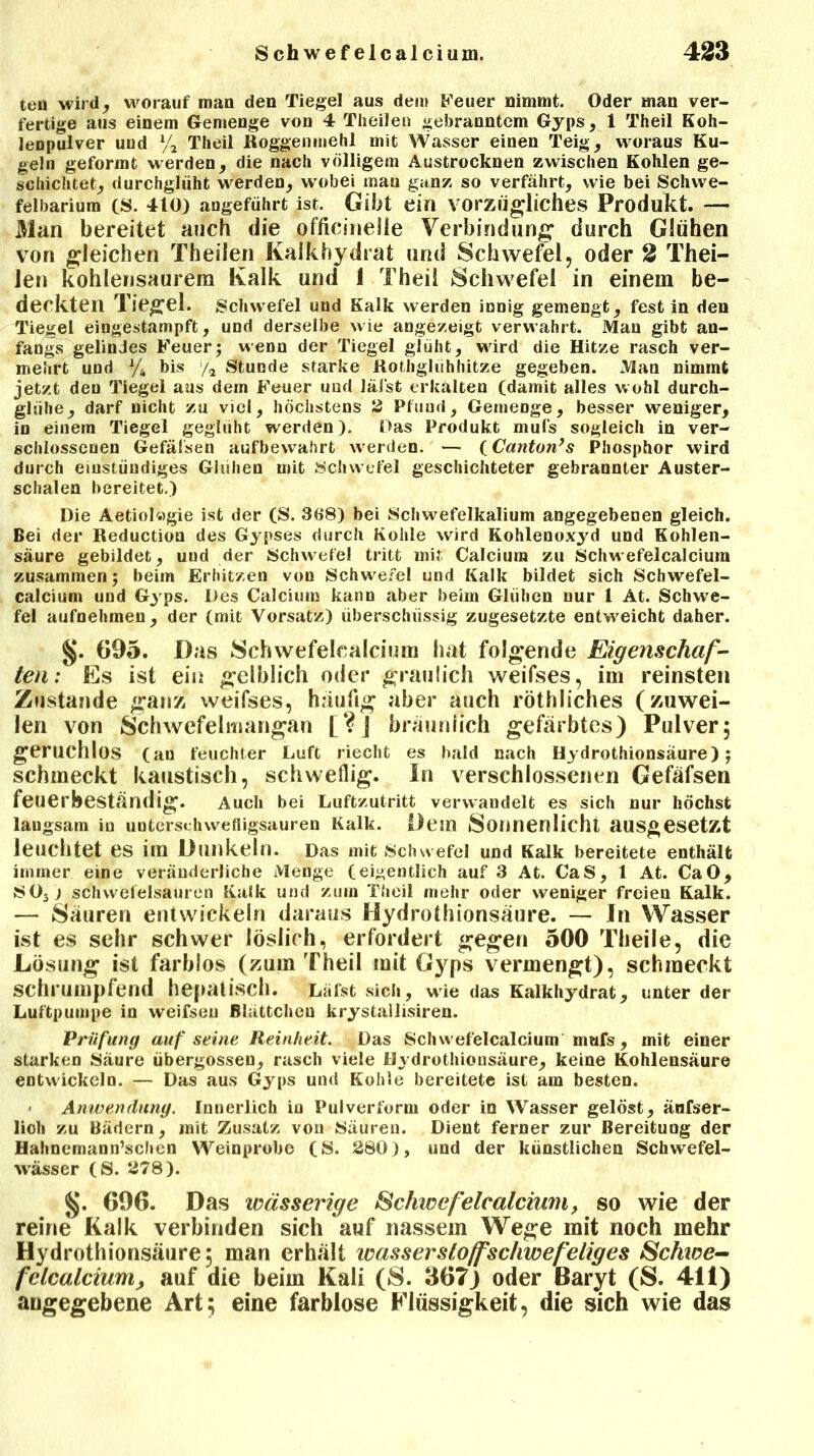ten wird, worauf man den Tiegel aus dem Feuer nimmt. Oder man ver- fertige aus einem Gemenge von 4 Theilen gebranntem Gyps, 1 Theil Koh- lenpulver und % Theil Roggenmehl mit Wasser einen Teig, woraus Ku- geln geformt werden, die nach völligem Austrocknen zwischen Kohlen ge- schichtet, durchglüht werden, wobei man ganz so verfährt, wie bei Schwe- felbarium cs. 410) angeführt ist. Gibt ein vorzügliches Produkt. — Man bereitet auch die officineile Verbindung* durch Glühen von gleichen Theilen Kalkhydrat und Schwefel, oder 2 Thei- len kohlensaurera Kalk und 1 Theil Schwefel in einem be- deckten Tiegel. Schwefel und Kalk werden innig gemengt, fest in den Tiegel eingestampft, und derselbe wie angezeigt verwahrt. Man gibt an- fangs gelindes Feuer; wenn der Tiegel glüht, wird die Hitze rasch ver- mehrt und % bis y2 Stunde starke Rothgliihhitze gegeben. Man nimmt jetzt den Tiegel aus dem Feuer und läfst erkälten (damit alles wohl durch- glühe, darf nicht zu viel, höchstens 2 Pfund, Gemenge, besser weniger, in einem Tiegel geglüht werden). Das Produkt mufs sogleich in ver- schlossenen Gefälsen aufbewahrt werden. — (Canton’s Phosphor wird durch einstüudiges Glühen mit Schwefel geschichteter gebrannter Auster- schalen bereitet.) Die Aetiolwgie ist der (S. 368) bei Schwefelkalium angegebenen gleich. Bei der Reduction des Gypses durch Kohle wird Kohlenoxyd und Kohlen- säure gebildet, und der Schwefel tritt mit Calcium zu Schwefel calci um zusammen; beim Erhitzen von Schwefel und Kalk bildet sich Schwefel- calcium und Gyps. Des Calcium kann aber beim Glühen nur 1 At. Schwe- fel aufnehmen, der (mit Vorsatz) überschüssig zugesetzte entweicht daher. §. G95. Das Schwefelcalcium hat folgende Eigenschaf- ten: Es ist ein gelblich oder graulich weifses, im reinsten Zustande ganz weifses, häufig aber auch röthliches (zuwei- len von Schwefelmangan [?] bräunlich gefärbtes) Pulver; geruchlos (an feuchter Luft riecht es bald nach Hydrothionsäure); schmeckt kaustisch, schweflig. In verschlossenen Gefäfsen feuerbeständig. Auch bei Luftzutritt verwandelt es sich nur höchst langsam in unterschwefligsauren Kalk. Dein Sonnenlicht ausgesetzt leuchtet es irn Dunkeln. Das mit Schwefel und Kalk bereitete enthält immer eine veränderliche Menge (eigentlich auf 3 At. CaS, 1 At. CaO, S03j Schwefelsäuren Kalk und zuin Theil mehr oder weniger freien Kalk. — Säuren entwickeln daraus Hydrothionsäure. — In Wasser ist es sehr schwer löslich, erfordert gegen 500 Theile, die Lösung ist farblos (zum Theil mit Gyps vermengt), schmeckt schrumpfend hepatisch. Läfst sich, wie das Kalkhydrat, unter der Luftpumpe in weifseu Blättchen krystallisiren. Prüfung auf seine Reinheit. Das Schwefelcalcium inafs, mit einer starken Säure übergosseu, rasch viele Hydrothionsäure, keine Kohlensäure entwickeln. — Das aus Gyps und Kohle bereitete ist am besten. Anwendung. Innerlich in Pulverform oder in Wasser gelöst, änfser- lioli zu Bädern, mit Zusatz von Säuren. Dient ferner zur Bereitung der Hahnemann’schen Weinprobe (S. 280), und der künstlichen Schwefel- wässer (S. 278). 696. Das wässerige Schwefelcalcium, so wie der reine Kalk verbinden sich auf nassem Wege mit noch mehr Hydrothionsäure, man erhält wassersloffscliwefeliges Schwe- felcalcium, auf die beim Kali (8. 367) oder Baryt (S. 411) angegebene Art; eine farblose Flüssigkeit, die sich wie das
