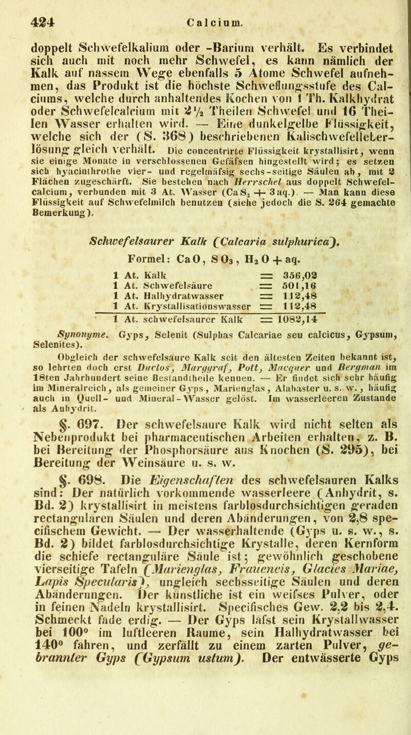 doppelt Schwefelkalium oder -Barium verhält. Es verbindet sich auch mit noch mehr Schwefel, es kann nämlich der Kalk auf nassem Wege ebenfalls 5 Atome Schwefel aufneh- men, das Produkt ist die höchste Schweflungsstufe des Cal- ciums, welche durch anhaltendes Kochen von 1 Th. Kalkhydrat oder Schwefelcalcium mit 21/2 Theilen Schwefe! und 16 Thei- len Wasser erhalten wird. — Eine dunkelgelbe Flüssigkeit, welche sich der (S. H68) beschriebenen Kalischwefelleber- lösung gleich verhält. Die conceutrirte Flüssigkeit krystallisirt, wenn sie einige Monate in verschlossenen Gofäfsen hingestellt wird; es setzen sich hyacituhrothe vier- uud regelmäfsig sechs-seitige Säulen ab, mit 2 Flächen zugeschärft. Sie bestehen nach Herrschet aus doppelt Schwefel- calcium, verbunden mit 3 At. Wasser (CaS2 -4- 3 aq.) — Man kann diese Flüssigkeit auf Schwefelmilch benutzen (siehe jedoch die S. 264 gemachte Bemerkung), Schwefelsaurer Kalk (Calcaria sulphuricaj. Formel: CaO, S03, Ha 0 + aq. 1 At. Kalk = 356,02 1 At. Schwefelsäure = 501,16 1 At. Haihydratwasser = 112,48 1 At. Krystallisationswasser  112,48 1 At. schwefelsaurer Kalk = 1082,14 Synonyme. Gyps, Selenit (Sulphas Calcariae seu calcicus, Gypsum, Selenites). Obgleich der schwefelsaure Kalk seit den ältesten Zeiten bekannt ist, so lehrcen doch erst Duclos, Maryyraf, Pott, Macquer und Beryman im 18ten Jahrhundert seine Bestandteile kenuen. — Er findet sich sehr häufig im Mineralreich, als gemeiner Gyps, Marienglas, Alabaster u. s. w., häufig auch in 0ueü- uud Mineral - Wasser gelöst. Im wasserleeren Zustande als Anhydrit. §. 697. Der Schwefelsäure Kalk wird nicht selten als Nebenprodukt bei pharmaceutischen Arbeiten erhalten, z. B. bei Bereitung der Phosphorsäure aus Knochen (8. 295), bei Bereitung der Weinsäure u. s. w. §. 698. Die Eigenschaften des schwefelsauren Kalks sind: Der natürlich vorkommende wasserleere (Anhydrit, s. Bd. 2) krystallisirt in meistens farblosdurchsichtigen geraden rectangulären Säulen und deren Abänderungen, von 2,8 spe- cifischem Gewicht. — Der wasserhaltende (Gyps u. s. w., s. Bd. 2) bildet farblosdurchsichtige Krystalle, deren Kernform die schiefe rectanguläre Säule ist 5 gewöhnlich geschobene vierseitige Tafeln £ Marieng las, Fraueneis, Glacies Mariae, Lapis SpecitlarisJij ungleich sechsseitige Säulen und deren Abänderungen. Der künstliche ist ein weifses Pulver, oder in feinen Nadeln krystallisirt. Specifisches Gew. 2,2 bis 2,4. Schmeckt fade erdig. — Der Gyps läfst sein Krystalivvasser bei 100° im luftleeren Raume, sein Haihydratwasser bei 140° fahren, und zerfällt zu einem zarten Pulver, ge- brannter Gyps (fGypsum uslum). Der entwässerte Gyps
