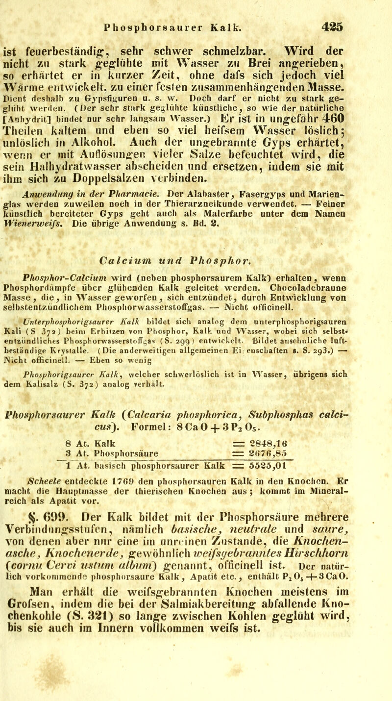 Phosphorsaurer Kalk. 4215 ist feuerbeständig, sehr schwer schmelzbar. Wird der nicht zu stark geglühte mit Wasser zu Brei angerieben, so erhärtet er in kurzer Zeit, ohne dafs sich jedoch viel Wärme entwickelt, zu einer festen zusammenhängenden Masse. Dient deshalb zu Gypsfigureu u. s. vv. Doch darf er nicht zu stark ge- glüht werden. (Der sehr stark geglühte künstliche, so wie der natürliche TAnhydrit] bindet nur sehr langsam Wasser.) Er ist in ungefähr 460 Theilen kaltem und eben so viel heifsem Wasser löslich, unlöslich in Alkohol. Auch der ungebrannte Gyps erhärtet, wenn er mit Auflösungen vieler Salze befeuchtet wird, die sein Haihydratwasser abscheiden und ersetzen, indem sie mit ihm sich zu Doppelsalzen verbinden. Anwendung in der Plinrmacie. Der Alabaster, Fasergyps und Marien- glas werden zuweilen noch in der Thierarzneikunde verwendet. — Feiner künstlich bereiteter Gyps geht auch als Malerfarbe unter dem Namen Wienerweifs. Die übrige Anwendung s. Bd. 2. Phosphor-Calcium wird (neben phosphorsaurem Kalk) erhalten, wenn Phosphordämpfe über glühenden Kalk geleitet werden. Chocoladebraune Masse, die, in Wasser geworfen, sich entzündet, durch Entwicklung von selbstentzündlichem Phosphorwasserstoffgas. — Nicht officinell. Unterphosphorigsaurer Kalk bildet sich analog dem unterphosphorigsauren Kali (S 37a) beim Erhitzen von Phosphor, Kalk und Wasser, wobei sich selbst- entzündliches Phosphorwasserstoffgas (S. 299 ) entwickelt. Bildet ansehnliche luft- beständige Kristalle. (Die anderweitigen allgemeinen Ei: enschaften 6. S. 293.) — Nicht officinell. — Eben so wenig Phosphorigsaurcr Kalk, welcher schwerlöslich ist in W^asser, übrigens sich dem Kalisalz (S. 372) analog verhält. Phosphor saurer Kalk (Calcaria phosphorica, Subphosphas calci- cus). Formel: 8 Ca 0 -f 3 P2 05. Scheele entdeckte 176J) den phosphorsauren Kalk in den Knochen. Er macht die Hauptmasse der thierischeu Knochen aus ; kommt im Mineral- reich als Apatit vor. 699. Der Kalk bildet mit der Phosphorsäure mehrere Verbindungsstufen, nämlich basische, neutrale und saure, von denen aber nur eine im unreinen Zustande, die Knochen- asche, Knochenerde, gewöhnlich weifsgebranntes Hirschhorn (cornu Cervi ustum albuni) genannt, officinell ist. Der natür- lich vorkommende phosphorsaure Kalk, Apatit etc., enthält P2Os-|-3CaO. Man erhält die weifsgebrannten Knochen meistens im Grofsen, indem die bei der Salmiakbereitung abfallende Kno- chenkohle (S. 321) so lange zwischen Kohlen geglüht wird, bis sie auch im Innern vollkommen weifs ist. Calcium und Phosphor. 8 At. Kalk 3 At. Phosphorsäure =r 2848,16 = 2676,8 5 1 At. basisch phosphorsaurer Kalk 5525,01
