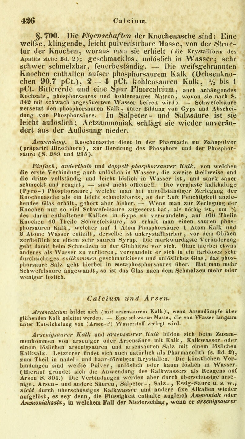 §.700. Die Eigenschaften der Knochenasche sind: Eine weifse, klingende, leicht pulverisirbare Masse, von der Struc- tur der Knochen, woraus man sie erhielt (die Krystaiiform des Apatits siehe Bd. 2); geschmacklos, unlöslich in Wasser; sehr schwer schmelzbar, feuerbeständig. — Die weifsgebrannten Knochen enthalten aufser phosphorsaurem Kalk (Ochsenkno- chen 90,7 p€t.), 2— 4 pCt. kohlensauren Kalk, lf2 bis 1 pCt. Bittererde und eine Spur Fluorcalcium, auch anhängendes Kochsalz, phosphorsaures und kohlensaures Natron, wovon sie nach S. 342 mit schwach angesäuertem Wasser befreit wird). — Schwefelsäure zersetzt den phosphorsauren Kalk, unter Bildung von Gyps und Abschei- dung von Phosphorsäure. In Salpeter- und Salzsäure ist sie leicht auflöslich; Aetzarainoniak schlägt sie wieder unverän- dert aus der Auflösung nieder. Anwendung. Knochenasche dient in der Pharmacie zu Zahnpulver (präparirt Hirschhorn), zur Bereitung des Phosphors und der Phosphor- säure (S. 289 und 295). Einfach, anderthalb und doppelt phosphorsaurer Kalk, von welchen die erste Verbindung auch unlöslich in Wasser, die zweite theilweise und die dritte vollständig und leicht löslich in Wasser ist, und stark sauer schmeckt und reagirt, — sind nicht officinell. Die verglaste kalkhaltige (Pjrro-) Phosphorsäure, welche man bei unvollständiger Zerlegung der Knochenasche als ein leicht schmelzbares, an der Luft Feuchtigkeit anzie- hendes Glas erhält, gehört aber hiehcr. — Wenn man zur Zerlegung der Knochen nur so viel Schwefelsäure zugesetzt hat, als nöthig ist, um s/8 des darin enthaltenen Kalkes in Gyps zu verwandeln, auf 10Ö Theile Knochen 60 Theile Schwefelsäure, so erhält man einen sauren phos- phorsauren Kalk, welcher auf 1 Atom Phosphorsäure 1 Atom Kalk und 2 Atome Wasser enthält, derselbe ist unkrystallisirbar, vor dem Glühen zerflieflich zu einem sehr sauren Syrup. Die merkwürdigste Veränderung geht damit beim Schmelzen in der Glühhitze vor sich. Ohne hierbei etwas anderes als Wasser zu verlieren, verwandelt er sich in ein farbloses sehr durchsichtiges vollkommen geschmackloses und unlösliches Glas, das phos- phorsaure Salz geht hierbei in metaphosphorsaures über. Hat man mehr Schwefelsäure angewandt, so ist das Glas nach dem Schmelzen mehr oder weniger löslich. Calcium und Arsen. Arsencalcium bildet sieb (mit arsensaurem Kalk), wenn Arsendämpfe über glühenden Kalk geleitet werden. — Eine schwarze Masse, die von Wasser langsam unter Entwickelung von (Arsen*?) Wasserstoff zerlegt wird. Arsenigsaurer Kalk und arsensaurer Kalk bilden sich beim Zusam- menkommen von arseniger oder Arsensäure mit Kalk, Kalkwasser oder einem löslichen arsenigsauren und arsensauren Salz mit einem löslichen Kalksalz. Letzterer findet sich auch natürlich als Pharmacolith (s. Bd. 2), zum Theil in nadel- und haar-förmigen Krystallen. Die künstlichen Ver- bindungen sind weifse Pulver, unlöslich oder kaum löslich in Wasser. (Hierauf gründet sich die Anwendung des Kalkwassers als Reagens auf Arsen S. 306.) Die Verbindungen werden aber durch überschüssige arse- nige, Arsen- und andere Säuren, Salpeter-, Salz-, Essig-Säure u. s. w., nicht durch überschüssiges Kalkwasser und andere fixe Alkalien wieder aufgelöst, es sey denn, die Flüssigkeit enthalte zugleich Ammoniak oder Ammoniaksalz, in welchem Fall der Niederschlag, wenn er arsenigsaurer