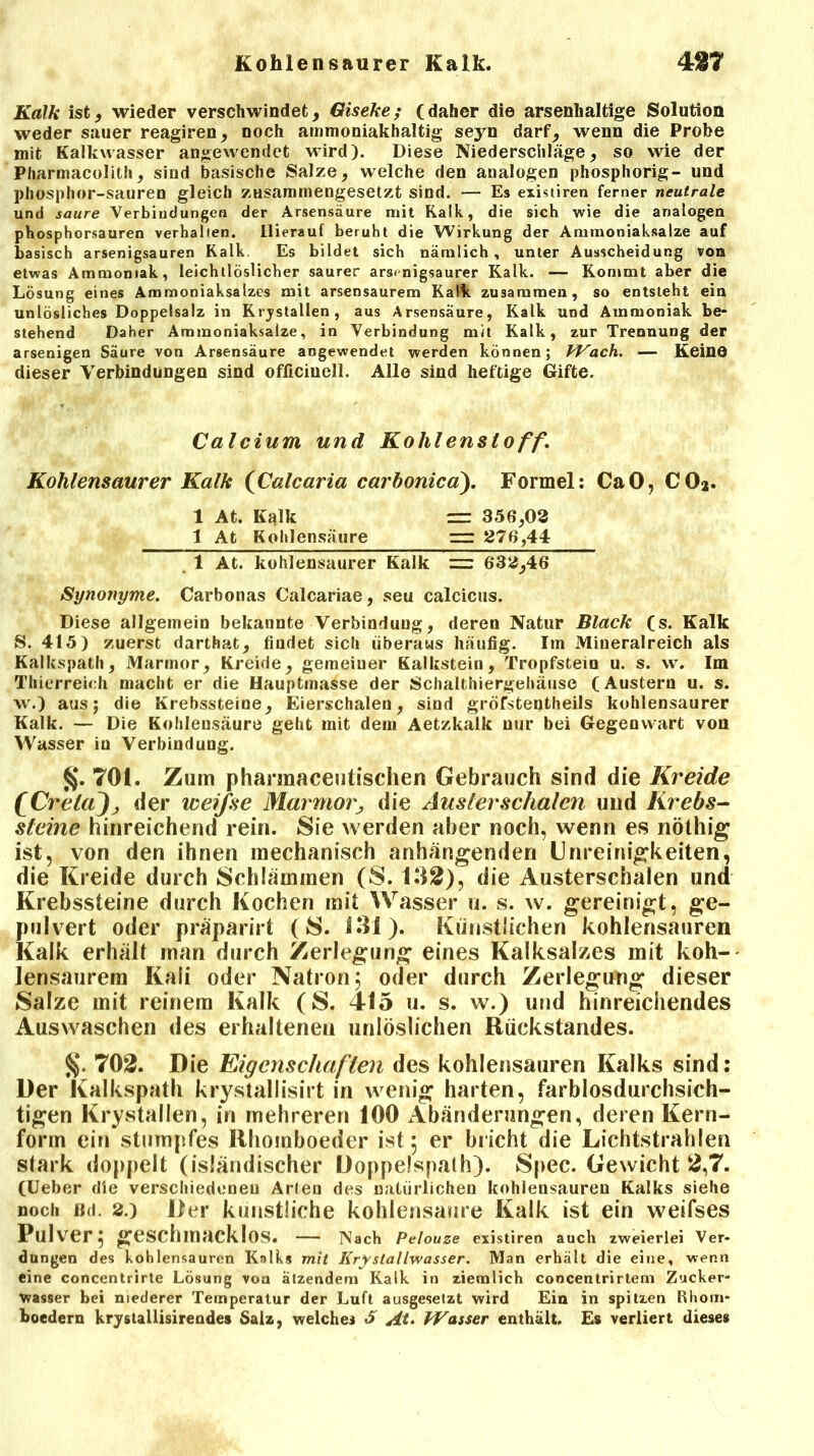 Kalk ist, wieder verschwindet, Giseke; (daher die arsenhaltige Solution weder sauer reagiren, noch ammoniakhaltig seyn darf, wenn die Probe mit Kalkwasser angevvendet wird). Diese Niederschläge, so wie der Pharmacolith, sind basische Salze, welche den analogen phosphorig- und phosphor-sauren gleich zusammengesetzt sind. — Es existiren ferner neutrale und saure Verbindungen der Arsensäure mit Kalk, die sich wie die analogen phosphorsauren verhallen. Hierauf beruht die Wirkung der Ammoniaksalze auf basisch arsenigsauren Kalk Es bildet sich nämlich, unter Ausscheidung von etwas Ammoniak, leichtlöslicher saurer arsenigsaurer Kalk. — Kommt aber die Lösung eines Ammoniaksalzes mit arsensaurem Kalk zusammen, so entsteht ein unlösliches Doppelsalz in Krjstallen, aus Arsensäure, Kalk und Ammoniak be- stehend Daher Ammoniaksalze, in Verbindung mit Kalk, zur Trennung der arsenigen Säure von Arsensäure angewendet werden können; PVach. — Keine dieser Verbindungen sind officiucll. Allo sind heftige Gifte. Calcium und Kohlenstoff. Kohlensaurer Kalk (Calcaria carbonica). Formel: CaO, CO*. 1 At. Kalk = 356,03 1 At Kohlensäure =r 376,44 1 At. kohlensaurer Kalk ~ 633,46 Synonyme. Carbonas Calcariae, seu calcicus. Diese allgemein bekannte Verbindung, deren Natur Black (s. Kalk S. 415) zuerst darthat, findet sich überaus häufig. Im Mineralreich als Kalkspath, Marmor, Kreide, gemeiuer Kalkstein, Tropfstein u. s. w. Im Thierreich macht er die Hauptmasse der Schalthiergehäuse (Austern u. s. w.) ausj die Krebssteiue, Eierschalen, sind gröfstentheils kohlensaurer Kalk. — Die Kohlensäure geht mit dem Aetzkalk nur bei Gegenwart von Wasser iu Verbindung. §. 701. Zum phannaceutischen Gebrauch sind die Kreide fCr'elaJj der weiße Marmor, die Austerschalen und Krebs- steine hinreichend rein. Sie werden aber noch, wenn es nöthig ist, von den ihnen mechanisch anhängenden Unreinigkeiten, die Kreide durch Schlämmen (S. 132), die Austerschalen und Krebssteine durch Kochen mit Wasser u. s. w. gereinigt, ge- pulvert oder präparirt (S. 131). Künstlichen kohlensauren Kalk erhält man durch Zerlegung eines Kalksalzes mit koh- lensaurem Kali oder Natron; oder durch Zerlegung dieser Salze mit reinem Kalk (S. 415 u. s. w.) und hinreichendes Auswaschen des erhaltenen unlöslichen Rückstandes. 702. Die Eigenschaften des kohlensauren Kalks sind: Der Kalkspath krystallisirt in wenig harten, farblosdurchsich- tigen Krystallen, in mehreren 100 Abänderungen, deren Kern- form ein stumpfes Rhomboeder ist ; er bricht die Lichtstrahlen stark doppelt (isländischer Doppelspath). Spec. Gewicht 2,7. (Ueber die verschiedenen Arien des natürlichen kohlensauren Kalks siehe noch öd. 2.) Der künstliche kohlensaure Kalk ist ein weifses Pulver; geschmacklos. — Nach Pelouze existiren auch zweierlei Ver- dungen des kohlensauren Kalks mit Krystallwasser. Man erhält die eine, wenn eine concentrirte Lösung vou ätzendem Kalk in ziemlich coocentrirtem Zucker- wasser bei niederer Temperatur der Luft ausgesetzt wird Ein in spitzen Rhom- boedern krystallisirendes Salz, welches «5 At. IVasser enthält. Es verliert dieses