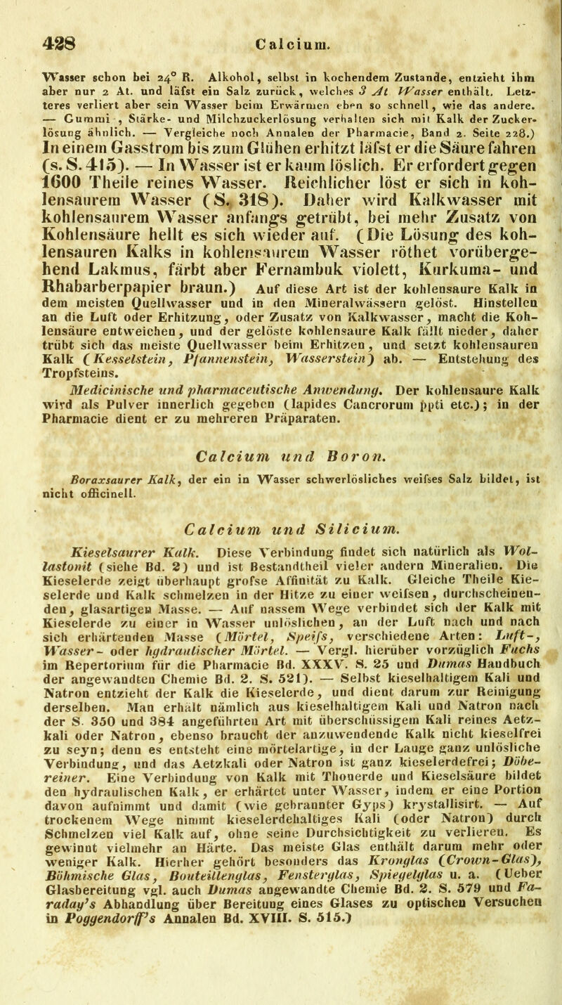 Wasser schon bei 240 R. Alkohol, seihst in kochendem Zustande, entzieht ihm aber nur 2 At. und läfst ein Salz zurück, welches 3 At Wasser enthält. Letz- teres verliert aber sein Wasser heim Erwärmen eben so schnell, wie das andere. — Gummi , Stärke- und Milchzuckerlösung verhalten sich ruit Kalk der Zucker- lösung ähnlich. — Vergleiche noch Annalen der Pharmacie, Band 2. Seite 228.) In einem Gasstrom bis zum Glühen erhitzt läfst er die Saure fahren (s. S. 415). — In Wasser ist er kaum löslich. Er erfordert gegen 1600 Theile reines Wasser. Reichlicher löst er sich in koh- lensaurem Wasser (S.*318). Daher wird Kalkwasser mit kohlensaurem Wasser anfangs getrübt, bei mehr Zusatz von Kohlensäure hellt es sich wieder auf. (Die Lösung des koh- lensauren Kalks in kohlensaurem Wasser röthet vorüberge- hend Lakmus, färbt aber Fernambuk violett, Kurkuma- und Rhabarberpapier braun.) Auf diese Art ist der kohlensaure Kalk in dem meisten Quellwasser und in den Mineralwässern gelöst. Hinstellcn an die Luft oder Erhitzung, oder Zusatz von Kalkwasser, macht die Koh- lensäure entweichen, und der gelöste kohlensaure Kalk fällt nieder, daher trübt sich das meiste Quellwasser heim Erhitzen, und setzt kohlensauren Kalk (Kesselstein, Pfannenstein, Wasserstein) ab. — Entstehung des Tropfsteins. Medicinische und pharmaceutische Anwendung. Der kohlensaure Kalk wird als Pulver innerlich gegeben (lapides Cancrorum ppti etc.); in der Pharmacie dient er zu mehreren Präparaten. Calcium und Boron. Boraxsaurer Kalk, der ein in Wasser schwerlösliches weifses Salz bildet, ist nicht officinell. Calcium und Silicium. Kieselsaurer Kalk. Diese Verbindung findet sich natürlich als Wol- lastonit (siehe Bd. 2) und ist Bestandtheil vieler andern Mineralien. Die Kieselerde zeigt überhaupt grofse Affinität zu Kalk. Gleiche Theile Kie- selerde und Kalk schmelzen in der Hitze zu einer weifsen, durchscheinen- den, glasartigen Masse. — Auf nassem Wege verbindet sich der Kalk mit Kieselerde zu einer in Wasser unlöslichen, an der Luft nach und nach sich erhärtenden Masse (Mörtel, Speifs, verschiedene Arten: Luft-, Wasser- oder hgdraulischer Mörtel. — Vergl. hierüber vorzüglich Fuchs im Repertorium für die Pharmacie Bd. XXXV. S. 25 und Dumas Handbuch der angewandten Chemie Bd. 2. S. 521). — Selbst kieselhaltigem Kali und Natron entzieht der Kalk die Kieselerde, und dient darum zur Reinigung derselben. Man erhält nämlich aus kieselhaltigem Kali und Natron nach der S. 350 und 384 angeführten Art mit überschüssigem Kali reines Aetz- kali oder Natron, ebenso braucht der auzuwendende Kalk nicht kieselfrei zu seyn; denn es entsteht eine mörtelartige, iu der Lauge gauz unlösliche Verbindung, und das Aetzkali oder Natron ist ganz kieselerdefrei; Döbe- reiner. Eine Verbindung von Kalk mit Thonerde und Kieselsäure bildet den hydraulischen Kalk, er erhärtet unter Wasser, indem er eine Portion davon aufnimmt und damit (wie gebrannter Gyps) krystallisirt. — Auf trockenem Wege nimmt kieselerdehaltiges Kali (oder Natron) durch Schmelzen viel Kalk auf, ohne seine Durchsichtigkeit zu verlieren. Es gewinnt vielmehr an Härte. Das meiste Glas enthält darum mehr oder weniger Kalk. Hierher gehört besonders das Krunglas (Crown-Glas), Böhmische Glas, Bouteillenglas, Fensterglas, Spiegelglas u. a. (Ueber Glasbereitung vgl. auch Dumas angewandte Chemie Bd. 2. S. 579 und Fa- raday’s Abhandlung über Bereitung eines Glases zu optischen Versuchen in Poggendorff’s Annalen Bd. XVIII. S. 515.)