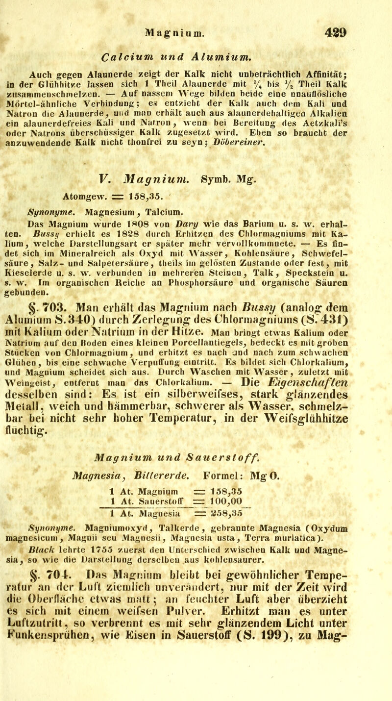 Calcium und Alumium. Auch gegen Alaunerde zeigt der Kalk nicht unbeträchtlich Affinität; in der Glühhitze lassen sich 1 Theil Alaunerde mit l/k bis % Theil Kalk zusammenschmelzen. — Auf nassem Wege bilden beide eine unauflösliche Mörtel-ähnliche Verbindung; es entzieht der Kalk auch dem Kali und Natron die Alaunerde, und man erhält auch aus alaunerdehaltigen Alkalien ein aJaunerdefreies Kali und Natron, wenn bei Bereitung des Aetzkali’s oder Natrons überschüssiger Kalk zugesetzt wird. Eben so braucht der anzuwendende Kalk nicht thonfrei zu seyn; JDöbereiner. V. Magnium. Symb. Mg. Atomgew. zzz 158,35. Synonyme. Magnesium, Talcium. Das Magnium wurde 1^08 von Dary wie das Barium u. s. w. erhal- ten. Bussy erhielt es 1828 durch Erhitzen des Chlormagniums mit Ka- lium, welche Darstellungsart er später mehr vervollkommuete. — Es fin- det sich im Mineralreich als Oxyd mit Wasser, Kohlensäure, Schwefel- säure, Salz- und Salpetersäure, theils im gelösten Zustande oder fest, mit Kieselerde u. s. w. verbunden in mehreren Steinen, Talk, Speckstein u. s. w. Im organischen Reiche an Phosphorsäure und organische Säuren gebunden. §. T03. Man erhält das Magnium nach Bussy (analog dem Alumium 8.340) durch Zerlegung des Chlormagniums (8.431) mit Kalium oder Natrium in der Hitze. Man bringt etwas Kalium oder Natrium auf den Boden eines kleinen Porcellantiegels, bedeckt es mit groben Stücken von Chlormajjnium, und erhitzt es nach jnd nach zum schwachen Glühen, bis eine schwache Verpuffung emtritt. Es bildet sich Chlorkalium, und Magnium scheidet sich aus. Durch Waschen mit Wasser, zuletzt mit Weingeist, entfernt man das Chlorkalium. — Die Eigenschaften desselben sind: Es ist ein silberweifses, stark glänzendes Metall, weich und hämmerbar, schwerer als Wasser, schmelz- bar bei nicht sehr hoher Temperatur, in der Weifsglühhitze flüchtig. Magnium und S au er Stoff. Magnesia, Bittererde. Formel: MgO. 1 At. Magnium = 158,35 1 At. Sauerstoff rr 100,00 1 At. Magnesia — 258,35 Synonyme. Magniumoxyd, Talkerde, gebrannte Magnesia (Oxydum magnesicum, Magnii seu Magnesii, Magnesia usta. Terra inuriatica). Black lehrte 1755 zuerst den Unterschied zwischen Kalk und Magne- sia, so wie die Darstellung derselben aus kohlensaurer. %. 704. Das Magnium bleibt bei gewöhnlicher Tempe- ratur an der Luft ziemlich unverändert, nur mit der Zeit wird die Oberfläche etwas matt; an feuchter Luft aber überzieht es sich mit einem weifsen Pulver. Erhitzt man es unter Luftzutritt, so verbrennt es mit sehr glänzendem Licht unter Kunkensprühen, wie Eisen in Sauerstoff (8. 199), zu Mag-