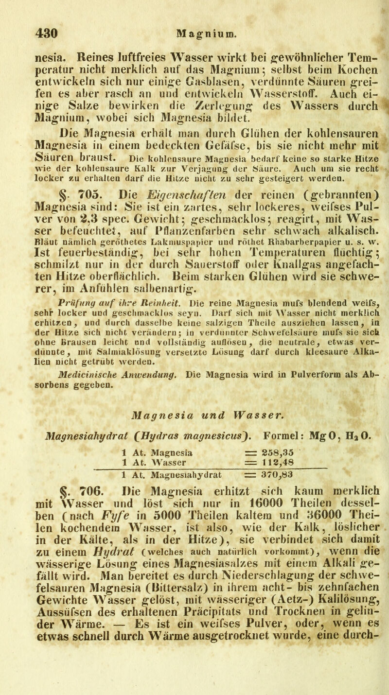 nesia. Reines luftfreies Wasser wirkt bei gewöhnlicher Tem- peratur nicht merklich auf das Magnium; selbst beim Kochen entwickeln sich nur einige Gasblasen, verdünnte Säuren grei- fen es aber rasch an und erdwickeln Wasserstoff, Auch ei- nige Salze bewirken die Zerlegung des Wassers durch I Magnium, wobei sich Magnesia bildet. Die Magnesia erhalt man durch Glühen der kohlensauren Magnesia in einem bedeckten Gefäfse, bis sie nicht mehr mit Sauren braust. Die kohlensaure Magnesia bedarf keine so starke Hitze wie der kohlensaure Kalk zur Verjagung der Säure. Auch um sie recht locker zu erhalten darf die Hitze nicht zu sehr gesteigert werden. §. 705. Die Eigenschaften der reinen (gebrannten) Magnesia sind: Sie ist ein zartes, sehr lockeres, weifses Pul- ver von 2,3 spec. Gewicht; geschmacklos; reagirt, mit Was- ser befeuchtet, auf Pflanzenfarben sehr schwach alkalisch. Bläut nämlich geröthetes Lakmuspapicr und röthet Rhabarberpapier u. s. w. Ist feuerbeständig, bei sehr hohen Temperaturen flüchtig; schmilzt nur in der durch Sauerstoff oder Knallgas angefach- ten Hitze oberflächlich. Beim starken Glühen wird sie schwe- rer, im Anfühlen salbenartig. Prüfung auf ihre Reinheit. Die reine Magnesia mufs blendend weifs, sehf* locker und geschmacklos seyn. Darf sich mit Wasser nicht merklich erhitzen, und durch dasselbe keine salzigen Theile ausziehen lassen, in der Hitze sich nicht verändern; in verdünnter Schwefelsäure mufs sie sich ohne Brausen leicht und vollständig auflöseu, die neutrale, etwas ver- diiunte, mit Salmiaklösung versetzte Lösung darf durch kleesaure Alka- lien nicht getrübt werden. Medicinische Anwendung. Die Magnesia wird in Pulverform als Ab- sorbens gegeben. Magnesia und Wasser. Magnesialiydrat (Hydras magnesicus). Formel: MgO, HaO. 1 At. Magnesia = 258,35 1 At. Wasser = 112,48 1 At. Magnesiahydrat = 370,83 §. 706. Die Magnesia erhitzt sich kaum merklich mit Wasser und löst sich nur in 16000 Theilen dessel- ben (nach Fyfe in 5000 Theilen kaltem und 36000 Thei- len kochendem Wasser, ist also, wie der Kalk, löslicher in der Kälte, als in der Hitze), sie verbindet sich damit zu einem Hydrat (welches auch natürlich vorkommt), wenn die wässerige Lösung eines Magnesiasalzes mit einem Alkali ge- fällt wird. Man bereitet es durch Niederschlagung der schwe- felsauren Magnesia (Bittersalz) in ihrem acht- bis zehnfachen Gewichte Wasser gelöst, mit wässeriger (Aetz-) Kalilösung, Aussiifsen des erhaltenen Präcipitats und Trocknen in gelin- der Wärme. — Es ist ein weifses Pulver, oder, wenn es etwas schnell durch Wärme ausgetrocknet wurde, eine durch-