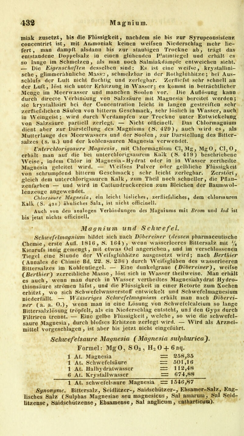 miak zusetzt, bis die Flüssigkeit, nachdem sie bis zur Syrupconsistenz concentrirt ist, mit Ammoniak keiuen weifsen Niederschlag mehr lie- fert, mau dampft alsdann bis zur staubigen Trockne ab, trägt das entstandene Doppelsalz in eiuen glühenden P'atinfiegel uud erhält es so lange im Schmelzen, als man noch Salmiakdämpfe entweichen sieht. — Die Eigenschaften desselben sind: Es ist eine weifse, kristallini- sche, glimmerähnliche Masse, schmelzbar in der Rothglühhitze; bei Aus- schlufs der Lutt nicht fluchtig und zerlegbar. Zeitliefst sehr schnell au der Luft, löst sich uuter Erhitzung in Wasser; es kommt in beträchtlicher Menge im Meerwasser und manchen Soolen vor. Die Auflösung kann durch directe Verbindung von Salzsäure mit Maguesia bereitet werden; sie krystallisirt bei der Concentration leicht in langen gestreiften sehr zerfliefslichen Säulen von bitterm Geschmack, sehr löslich in Wasser, auch, in Weingeist; wird durch Verdampfen zur Trockne unter Entwickelung von Salzsäure partiell zerlegt. — Nicht officinell. Das Chlormagnium dient aber zur Darstellung des Magniums (S. 429), auch wird es, als Mutterlauge des Meer>vassers und der Soolen, zur Darstellung des Bitter- salzes (s. u.) und der kohlensauren Magnesia verwendet. Unterchlorigsaure Magnesia, mit Chlormagnium C32Mg, MgO, C120, erhält man auf die bei uuterchlorigsaurem Kalk (S. 419) beschriebene Weise, indem Chlor in Magnesia-Hydrat oder in in Wasser zerlheilte Magnesia geleitet wird. — Weifses Pulver oder gelbliche Flüssigkeit von schrumpfend bitterm Geschmack; sehr leicht zerlegbar. Zerstört, gleich dem unterchlorigsauren Kalk, zum Theil noch schneller, die Pflan- zenfarben — und wird in Cattundruckereien zum Bleichen der Baumwol- lenzeuge angewendet. Chlorsäure Magnesia, ein leicht lösliches, zerfliefsliches, dem chlorsauren Kalk (S. 421) ähnliches Salz, ist nicht officinell. Auch von den analogen Verbindungen des Magniums mit Brom und Tod ist bis jetzt nichts officinell. Magnium und Scliwefel. Schwefelmagnium bildet sich nach Dübereiner 0dessen pliarmaceutische Chemie, erste Aull. 1816, S. 164), wenn wasserleeres Bittersalz mit % Kienrufs innig gemengt, mit etwas Oel angericben, und im verschlossenen Tiegel eine Stunde der Weifsglühhitze ausgesetzt wird; nach Berthier (Annales de Chimie Bd. 22. S. 236) durch Weifsglühen des wasserleereu Bittersalzes im Kohlentiegel. — Eine dunkelgraue CDöbereinerf, weifse CBerthier') zerreibliche Masse, löst sich in Wasser theilweise. Man erhält es auch, wenn man durch in Wasser vertheiltes Magnesiahydrat Hydro- thionsäure strömen läfst, und die Flüssigkeit in einer Retorte zum Kochen erhitzt, wo sich Schwefelwasserstoff entwickelt und Schwefelmagnesium niederfällt. — Wässeriges Schwefelmagnium erhält man nach Düberei- ner (a. a. 0.), wenn man in eine Lösung von Schwefelcalcium so lange Bittersalzlösung tröpfelt, als ein Niederschlag entsteht, uni den Gyps durch Filtrireu trennt. — Eine gelbe Flüssigkeit, welche, so wie die schwefel- saure Magnesia, durch blofses Erhitzen zerlegt wird. — Wird als Arznei- mittel vorgeschlagen, ist aber bis jetzt nicht eingeführt. Schwefelsäure Magnesia (Magnesia sulphurica). Formel: MgO, SO3, H20 + 6aq. 1 At. Magnesia 1 At. Schwefelsäure 1 At. Haihydratwasser 6 At. Krystallwasser = 258,35 = 501,16 = 112,48 = 674,88 1 At. schwefelsaure Magnesia .= 1546,87 Synonyme. Bittersalz, Seidlitzer-, Saidschützer-, Ebsamer-Salz, Eng- lisches Salz (Sulphas Magnesiae seu magnesicus, Sal amarum, Sal Seid- litzense, Saidschützense, Ebsamense, Sal anglicum, eatharticum).