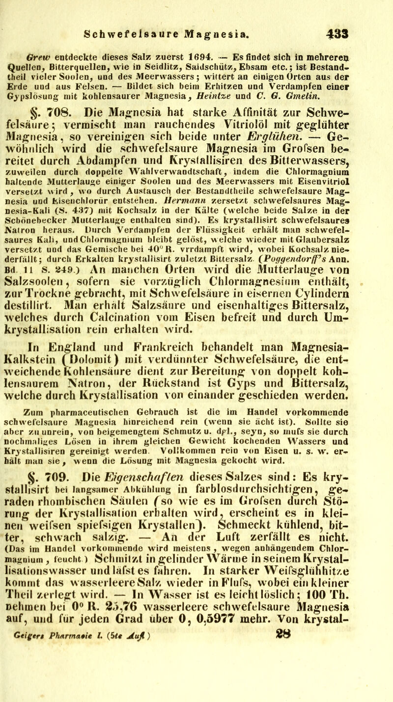 Grew entdeckte dieses Salz zuerst 1694. — Es findet sich in mehreren Quellen, Bitterquellen, wie in Seidlitz, Saidschütz, Ebsam etc.; ist Bestand« theil vieler Soolen, und des Meerwassers; wittert an einigen Orten aus der Erde und aus Felsen. — Bildet sich beim Erhitzen und Verdampfen einer Gypslösung mit kohlensaurer Magnesia, Heintze und C. G. Gmelin. §. 708. Die Magnesia hat starke Affinität zur Schwe- felsäure $ vermischt man rauchendes Vitriolöl mit geglühter Magnesia, so vereinigen sich beide unter Erglühen. — Ge- wöhnlich wird die schwefelsaure Magnesia im Grofsen be- reitet durch Abdampfen und fvryslallisiren des Bitterwassers, zuweilen durch doppelte Wahlverwandtschaft, indem die Chlormagnium haltende Mutterlauge einiger Soolen und des Meerwassers mit Eisenvitriol versetzt wird, wo durch Austausch der Bestandteile schwefelsaure Mag- nesia und JKisenchlorür entstehen. Hermann zersetzt schwefelsaures Mag- nesia-Kali (S. 437) mit Kochsalz in der Kälte (welche beide Salze in der Scbonebecker Mutterlauge euthalten sind). Es krystallisirt schwefelsaures Kalron heraus. Durch Verdampfen der Flüssigkeit erhält man schwefel- saures Kali, und Chlormagnium bleibt gelöst, welche wieder mit Glaubersalz versetzt und das Gemische bei 40° R. vrrdampft wird, wobei Kochsalz nie- derfällt; durch Erkalten krystallisirt zuletzt Bittersalz. (Poggendorff’s Ann. Bd ii s. 249.) An manchen Orten wird die Mutterlauge von Salzsoolen, sofern sie vorzüglich Chlormagnesium enthält, zur Trockne gebracht, mit Schwefelsäure in eisernen Cylindern destillirt. Man erhält Salzsäure und eisenhaltiges Bittersalz, welches durch Calcination vom Eisen befreit und durch Um- krystallisation rein erhalten wird. In England und Frankreich behandelt man Magnesia- Kalkstein (Dolomit) mit verdünnter Schwefelsäure, die ent- weichende Kohlensäure dient zur Bereitung von doppelt koh- lensaurem Natron, der Rückstand ist Gyps und Bittersalz, welche durch Krystallisation von einander geschieden werden. Zum pharmaceutischen Gebrauch ist die im Handel vorkommende schwefelsaure Maguesia hinreichend rein (wenn sie äclit ist). Sollte sie aber zu unrein, von beigemengtem Schmutz u. dpi., seyn, so mufs sie durch nochmaliges Lösen in ihrem gleichen Gewicht kochenden Wassers und Krystallisiren gereinigt werden. Vollkommen rein von Eisen u. s. w. er- hält man sie, wenn die Lösung mit Magnesia gekocht wird. §. 709. Die Eigenschaften dieses Salzes sind: Es kry- stallisirt bei langsamer Abkühlung in farblosdurchsichtigen, ge- raden rhombischen Säulen (so wie es im Grofsen durch Stö- rung der Krystallisation erhalten wird, erscheint es in klei- nen weifsen spiefsigen Krystallen). Schmeckt kühlend, bit- ter, schwach salzig. — An der Luft zerfällt es nicht. (Das im Handel vorkommende wird meistens , wegen anhängendem Chlor- magnium, feucht) Schmilzt in gelinder Wärme in seinem Krystal- lisationswasser undläfstes fahren. In starker Weifsgliihhit/.e kommt das wasserleere Salz wieder inFlufs, wobei ein kleiner Theil zerlegt wird. — ln Wasser ist es leicht löslich 5 100 Th. nehmen bei 0° R. Ä5,’76 wasserleere schwefelsaure Magnesia auf, und für jeden Grad über 0, 0,5977 mehr. Von krystal- Geigert Pharmazie l. (Ste jtuß ) ÄS