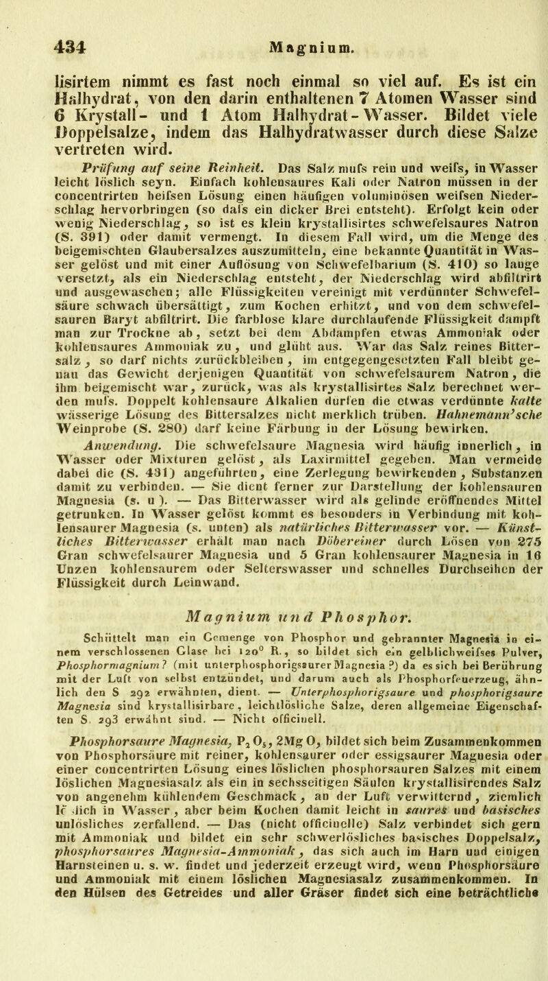 iisirtem nimmt es fast noch einmal so viel auf. Es ist ein Haihydrat, von den darin enthaltenen 7 Atomen Wasser sind 6 Krystall- und 1 Atom Haihydrat-Wasser. Bildet viele Doppelsalze, indem das Haihydratwasser durch diese Salze vertreten wird. Prüfung auf seine Reinheit. Das Salzmufs rein und weifs, in Wasser leicht löslich seyn. Einfach kühlensaures Kali oder Natron müssen in der concentrirten heifsen Lösung einen häufigen voluminösen vveifsen Nieder- schlag hervorbringen (so dals ein dicker Brei entsteht). Erfolgt kein oder wenig Niederschlag, so ist es klein krystallisirtes schwefelsaures Natron (S. 391) oder damit vermengt. In diesem Fall wird, um die Menge des beigemischten Glaubersalzes auszumitteln, eine bekannte Quantität in Was- ser gelöst und mit einer Auflösung von Schwefelbarium (S. 410) so lange versetzt, als ein Niederschlag entsteht, der Niederschlag wird abfiltrirt und ausgewaschen; alle Flüssigkeiten vereinigt mit verdünnter Schwefel- säure schwach übersättigt, zum Kochen erhitzt, und von dem schwefel- sauren Baryt abfiltrirt. Die farblose klare durchlaufende Flüssigkeit dampft man zur Trockne ab, setzt bei dem Abdampfen etwas Ammoniak oder kohlensaures Ammoniak zu , und glüht aus. War das Salz reines Bitter- salz , so darf nichts Zurückbleiben , im entgegengesetzten Fall bleibt ge- nau das Gewicht derjenigen Quantität von schwefelsaurem Natron, die ihm beigemischt war, zurück, was als krystallisirtes Salz berechnet wer- den mufs. Doppelt kohlensaure Alkalien dürfen die etwas verdünnte halte wässerige Lösung des Bittersalzes nicht merklich trüben. Hahnemünn}sehe Weinprobe (S. 280) darf keine Färbung in der Lösung bewirken. Anwendung. Die schwefelsaure Magnesia wird häufig innerlich, in Wasser oder Mixturen gelöst, als Laxirmittel gegeben. Man vermeide dabei die (S. 431) angeführten, eine Zerlegung bewirkenden, Substanzen damit zu verbinden. — Sie dient ferner zur Darstellung der kohlensauren Magnesia (s. u ). — Das Bitterwasser wird als gelinde eröffnendes Mittel getrunken. In Wasser gelöst kommt es besonders in Verbindung mit koh- lensaurer Magnesia (s. uDten) als natürliches Bitterwasser vor. — Künst- liches Bitterwasser erhält man nach Döbereiner durch Lösen von 275 Gran schwefelsaurer Magnesia und 5 Gran kohlensaurer Magnesia in 16 Unzen kohlensaurem oder Selterswasser und schnelles Durchseihen der Flüssigkeit durch Leinwand. Magnium und Phosphor. Schüttelt man ein Gemenge von Phosphor und gebrannter Magnesia in ei- nem verschlossenen Glase hei 1200 R., so bildet sich ein gelblichweifses Pulver, Phosphormagnium ? (mit unterphosphorigsaurer Magnesia P) da es sich bei Berührung mit der Luft von selbst entzündet, und darum auch als Phosphorfeurrzeug, ähn- lich den S 292 erwähnten, dient. — Unterphosphorigsaure und phosphorigsaure Magnesia sind krystallisirbare , leichtlösliche Salze, deren allgemeine Eigenschaf- ten S. 2q3 erwähnt sind. — Nicht officinell. Phosphorsaure Magnesia, P2Os, 2MgO, bildet sich beim Zusammenkommen von Phosphorsäure mit reiner, kohlensaurer oder essigsaurer Magnesia oder einer concentrirten Lösung eines löslichen phosphorsauren Salzes mit einem löslichen Magnesiasalz als ein in sechsseitigen Säulen krystallisirendes Salz von angenehm kühlendem Geschmack, an der Luft verwitternd , ziemlich lc dich in Wasser, aber beim Kochen damit leicht in saures und basisches unlösliches zerfallend. — Das (nicht officiuelle) Salz verbindet sich gern mit Ammoniak und bildet ein sehr schwerlösliches basisches Doppelsalz, phosphorsaures Magnesia-Ammoniak, das sich auch im Harn und einigen Harnsteinen u. s. w. findet und jederzeit erzeugt wird, wenn Phosphorsäure und Ammoniak mit einem löslichen Magnesiasalz Zusammenkommen. In den Hülsen des Getreides und aller Gräser findet sich eine beträchtliche