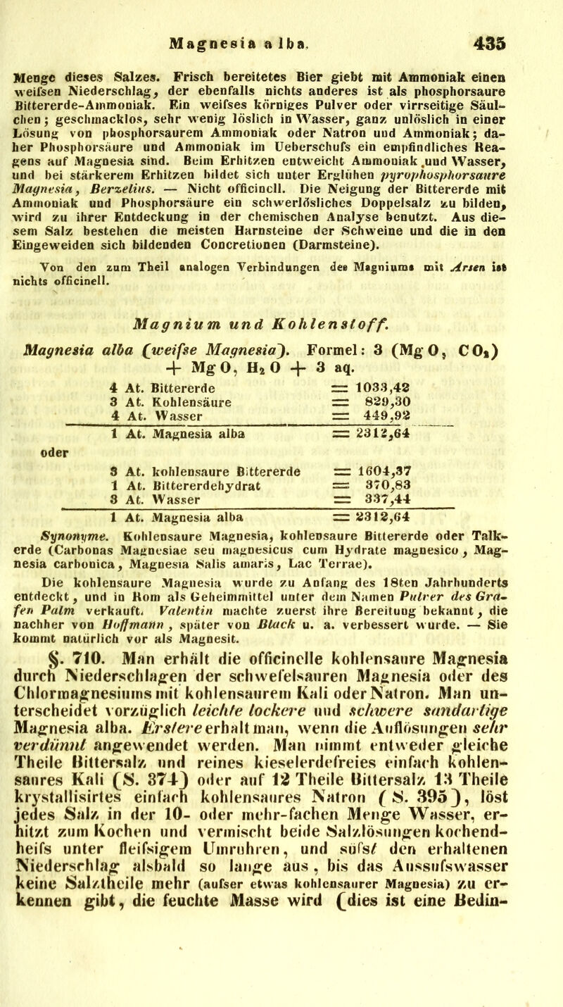 Menge dieses Salzes. Frisch bereitetes Bier giebt mit Ammoniak einen Meilsen Niederschlag, der ebenfalls nichts anderes ist als phosphorsaure Bittererde-Ammoniak. Ein weifses körniges Pulver oder virrseitige Säul- chen; geschmacklos, sehr M enig löslich in Wasser, ganz unlöslich in einer Lösung von phosphorsaurem Ammoniak oder Natron und Ammoniak; da- her Phosphorsäure und Ammoniak im Ueberschufs ein empfindliches Rea- gens auf Magnesia sind. Beim Erhitzen entweicht Ammoniak,und Wasser, und bei stärkerem Erhitzen bildet sich unter Erglühen pyrophosphorsanre Magnesia, Berzeliits. — Nicht officinell. Die Neigung der Bittererde mit Ammoniak und Phosphorsäure ein schwerlösliches Doppelsalz zu bilden, wird zu ihrer Entdeckung in der chemischen Analyse benutzt. Aus die- sem Salz bestehen die meisten Harnsteine der Schweine und die in den Eingeweiden sich bildenden Concretionen (Darmsteine). Yon den zum Theil analogen Verbindungen dee Magniurn* mit Arsen ist nichts officinell. Magnium und Kohlenstoff. Magnesia alba (weifse MagnesiaJ. Formel: 3 (MgO, CO*) 4- Mg 0, H* 0 + 3 aq. 4 At. Bittererde = 1033,42 3 At. Kohlensäure rr 823,30 4 At. Wasser — 449,92 1 At. Magnesia alba == 2312,64 oder 3 At. kohlensaure Bittererde = 1604,37 1 At. Bittererdehydrat = 370,83 3 At. Wasser :r= 337,44 1 At. Magnesia alba = 2312,64 Synonyme. Kohlensäure Magnesia, kohlensaure Bittererde oder Talk- erde (Carbonas Magnesiae seu magnesicus cum Hydrate magnesico , Mag- nesia carbonica, Magnesia Salis arnaris, Lac Terrae). Die kohlensaure Magnesia wurde zu Anfang des 18ten Jahrhunderts entdeckt, und in Korn als Geheimmittel unter dein Namen Pulver des Gra- fen Palm verkauft. Valentin machte zuerst ihre Bereifung bekannt, die nachher von Hoffmann , später von Black u. a. verbessert wurde. — Sie kommt natürlich vor als Magnesit. §. 710. Man erhalt die officinclle kohlensaure Magnesia durch Niederschlagen der Schwefelsäuren Magnesia oder des Chlormagnesiums mit kohlensaurem Kali oder Natron. Man un- terscheidet vorzüglich leichte lockere und schwere sandarlige Magnesia alba. Ers/ere erhalt inan, wenn die Auflösungen sehr verdünnt angewendet werden. Man nimmt entweder gleiche Theile Bittersalz und reines kieselerdefreies einfach köhlen- saures Kali (S. 374-3 oder auf 12 Theile Bittersalz 13 Theile krystallisirtes einfach kohlensaures Natron ( $. 395 31 löst jedes Salz in der 10- oder mehr-fachen Menge Wasser, er- hitzt zum Kochen und vermischt beide Salzlösungen kochend- heifs unter fleifsigem Umruhren, und süfs£ den erhaltenen Niederschlag alsbald so lange aus , bis das Aussufswasser keine Salztneile mehr (aufser etwas kohlensaurer Magnesia) zu er- kennen gibt, die feuchte Masse wird fdies ist eine Bedin-