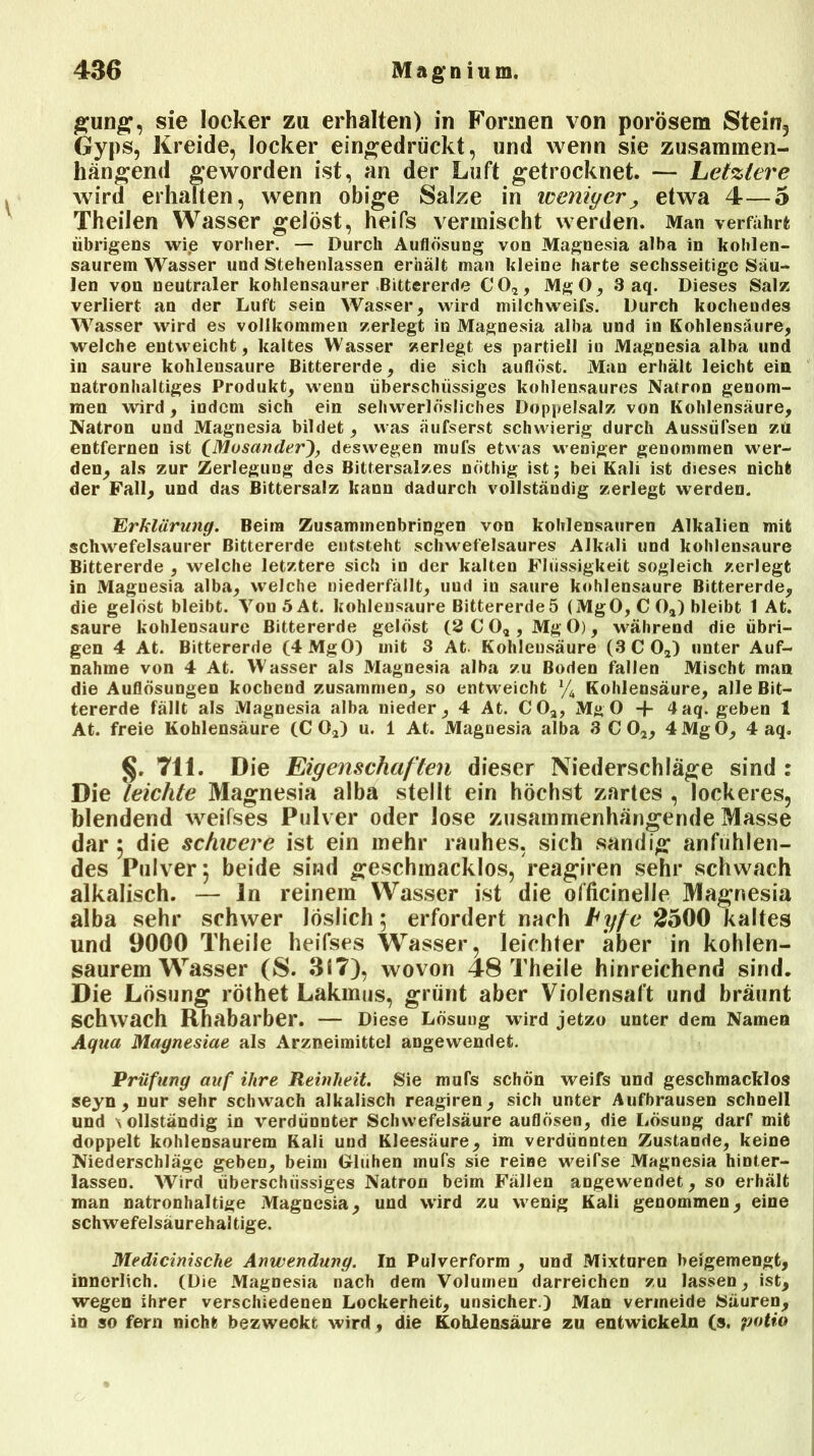 gung, sie locker zu erhalten) in Formen von porösem Stein3 Gyps, Kreide, locker eingedrückt, und wenn sie zusammen- hängend geworden ist, an der Luft getrocknet. — Letztere wird erhalten, wenn obige Salze in weniger, etwa 4—5 Theilen Wasser gelöst, heifs vermischt werden. Man verfährt übrigens wie vorher. — Durch Auflösung von Magnesia alba in kohl en- saurem Wasser und Stehenlassen erhält man kleine harte sechsseitige Säu- len von neutraler kohlensaurer Bittererde CO*, MgO, 3 aq. Dieses Salz verliert an der Luft sein Wasser, wird milchweifs. Durch kochendes Wasser wird es vollkommen zerlegt in Magnesia alba und in Kohlensäure, welche entweicht, kaltes Wasser zerlegt es partiell in Magnesia alba und in saure kohlensaure Bittererde, die sich auflöst. Man erhält leicht ein natronhaltiges Produkt, wenn überschüssiges kohlensaures Natron genom- men wird, indem sich ein sehwerlösliches Doppelsalz von Kohlensäure, Natron und Magnesia bildet, was äufserst schwierig durch Aussüfsen zü entfernen ist CMosander), deswegen mufs etwas weniger genommen wer- den, als zur Zerlegung des Bittersalzes nöthig ist; bei Kali ist dieses nicht der Fall, und das Bittersalz kann dadurch vollständig zerlegt werden. Erklärung. Beim Zusammenbringen von kohlensauren Alkalien mit schwefelsaurer Bittererde entsteht schwefelsaures Alkali und kohlensaure Bittererde , welche letztere sich in der kalten Flüssigkeit sogleich zerlegt in Magnesia alba, welche niederfällt, und in saure kohlensaure Bittererde, die gelöst bleibt. Von5At. kohlensaure Bittererdeö (MgO, C Oa) bleibt 1 At. saure kohlensaure Bittererde gelöst (2 C O, , Mg 0), während die übri- gen 4 At. Bittererde (4 MgO) mit 3 At. Kohlensäure (3 CO*) unter Auf- nahme von 4 At. Wasser als Magnesia alba zu Boden fallen Mischt man die Auflösungen kochend zusammen, so entweicht % Kohlensäure, alle Bit- tererde fällt als Magnesia alba nieder, 4 At. CO*, MgO + 4aq. geben 1 At. freie Kohlensäure (CO*) u. 1 At. Magnesia alba 3 CO*, 4MgO, 4 aq. §. 711. Die Eigenschaften dieser Niederschlage sind : Die leichte Magnesia alba stellt ein höchst zartes , lockeres, blendend weifses Pulver oder lose zusammenhängende Masse dar 5 die schicere ist ein mehr rauhes, sich sandig anfühlen- des Pulver 5 beide sind geschmacklos, reagiren sehr schwach alkalisch. — ln reinem Wasser ist die officinelle Magnesia alba sehr schwer löslich 5 erfordert nach Lyfe 2500 kaltes und 9000 Theiie heifses Wasser, leichter aber in kohlen- saurem Wasser (S. 317), wovon 48 Theiie hinreichend sind. Die Lösung röthet Lakmus, grünt aber Violensaft und bräunt schwach Rhabarber. — Diese Lösuug wird jetzo unter dem Namen Aqua Magnesiae als Arzneimittel angewendet. Prüfung auf ihre Reinheit. Sie mufs schön weifs und geschmacklos seyn , nur sehr schwach alkalisch reagiren, sich unter Aufbrausen schnell und \ ollständig in verdünnter Schwefelsäure auflösen, die Lösung darf mit doppelt kohlensaurem Kali und Kleesäure, im verdünnten Zustande, keine Niederschläge geben, beim Glühen mufs sie reine weifse Magnesia hinter- lassen. Wird überschüssiges Natron beim Fällen angewendet, so erhält man natronhaltige Magnesia, und wird zu wenig Kali genommen, eine schwefelsäurehaltige. Medicinische Anwendung. In Pulverform , und Mixturen beigemengt, innerlich. (Die Magnesia nach dem Volumen darreichen zu lassen, ist, wegen ihrer verschiedenen Lockerheit, unsicher.) Man vermeide Säuren, in so fern nicht bezweckt wird, die Kohlensäure zu entwickeln (s, potio