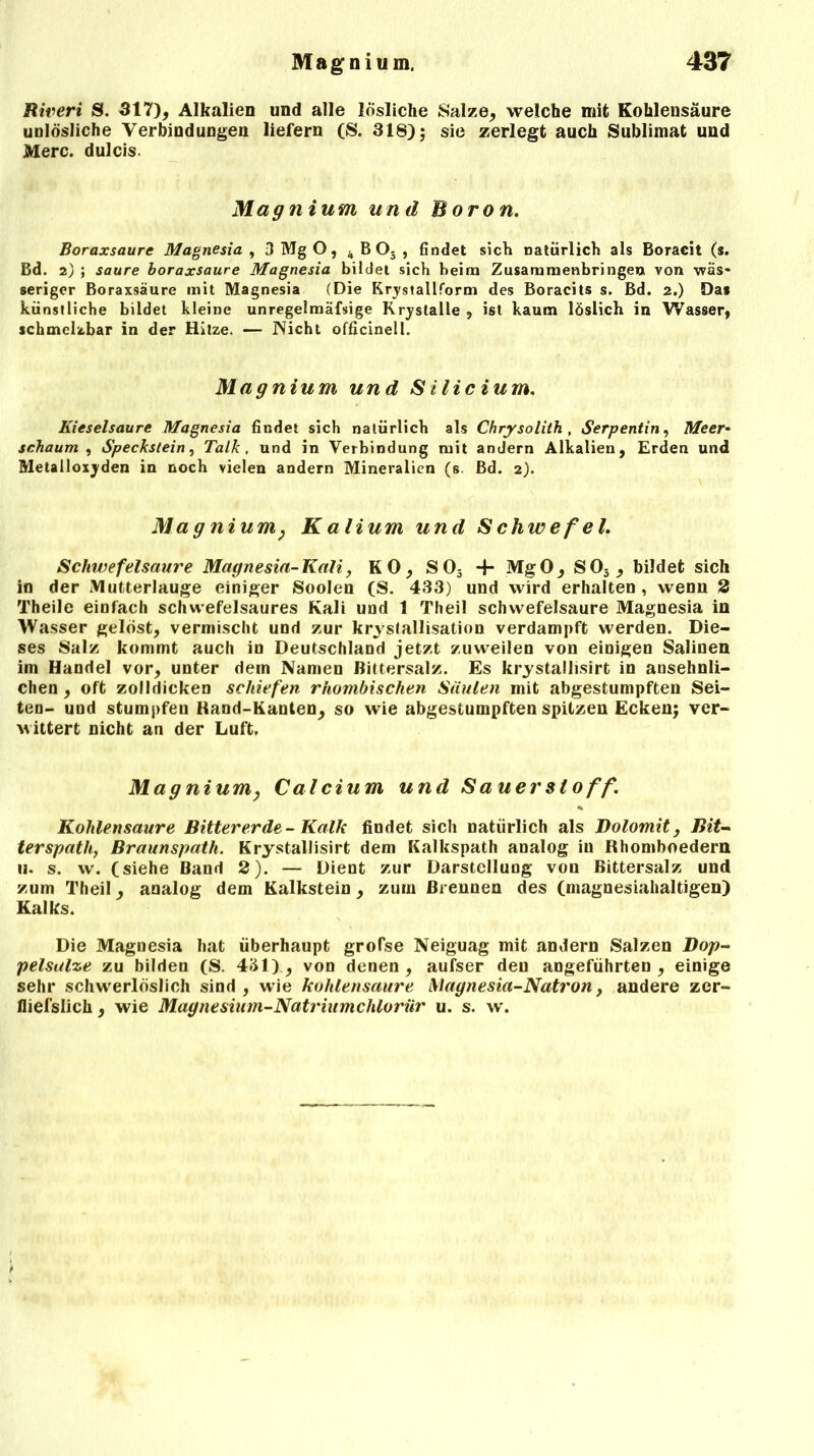 Riveri S. 317), Alkalien und alle lösliche Salze, welche mit Kohlensäure unlösliche Verbindungen liefern (S. 318); sie zerlegt auch Sublimat und Merc. dulcis. Magnium und Boron. Boraxsaure Magnesia , 3 Mg O, k B Os , findet sich natürlich als Boraeit (s. Bd. 7.) ; saure boraxsaure Magnesia bildet sich beim Zusammenhängen von wäs- seriger Boraxsäure mit Magnesia (Die Krystallform des Boracits s. Bd. 2.) Das künstliche bildet kleine unregelmäfsige Rrystalle , ist kaum löslich in Wasser, schmelzbar in der Hitze. — Nicht officinell. Magnium und Silicium. Kieselsäure Magnesia findet sich natürlich als Chrysolith , Serpentin, Meer* schäum , Speckstein, Talk , und in Verbindung mit andern Alkalien, Erden und Metalloxyden in noch vielen andern Mineralien (s Bd. 2). Magnium, Kalium und Schwefel. Schwefelsäure Magnesia-Kali, KO, S05 4- MgO, S03, bildet sich in der Mutterlauge einiger Soolen (S. 433) und wird erhalten , wenn 2 Theile einfach schwefelsaures Kali und 1 Theil Schwefelsäure Magnesia in Wasser gelöst, vermischt und zur krvstallisation verdampft werden. Die- ses Salz kommt auch in Deutschland jetzt zuweilen von einigen Salinen im Handel vor, unter dem Namen Bittersalz. Es krystallisirt in ansehnli- chen , oft zolldicken schiefen rhombischen Säulen mit abgestumpften Sei- ten- und stumpfen Rand-Kanten, so wie abgestumpften spitzen Ecken; ver- wittert nicht an der Luft, Magnium, Calcium und Sauerstoff. Kohlensäure Bittererde- Kalk findet sich natürlich als Dolomit, Bit- terspath, Braunspath. Krystallisirt dem Kalkspath analog in Rhomboedern 11. s. vv. (siebe Band 2). — Dient zur Darstellung von Bittersalz und zum Theil, analog dem Kalkstein, zum Brennen des (magnesiahaltigen) Kalks. Die Magnesia hat überhaupt grofse Neiguag mit andern Salzen Dop- pelsalze zu bilden (S. 431), von denen, aufser den angeführten, einige sehr schwerlöslich sind , wie kohlensaure Magnesia-Natron, andere zer» fliefslich , wie Magnesium-Natriumchlorür u. s. w.