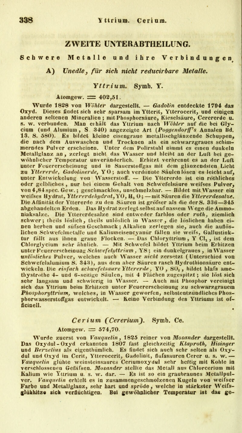 338 Yttrium. Cerium, ZWEITE UNTERABTHEILUNG. Schwere Metalle und ihre Verbindungen^ A) Unedle , für sich nicht reducirbare Metalle. Yttrium. Symb. Y. Atomgew. = 402,51. Wurde 1828 von Wühler dargestellt. — Gadolin entdeckte 1794 das Oxyd. Dieses findet sich sehr sparsam im Ytterit, Ytterocerit, und einigen anderen seltenen Mineralien; mit Phosphorsäure, Kieselsäure, Cerererde u. s. w. verbunden. Man eihält das Yttrium nach Wühler auf die bei Gly- cium (und Alumium, S 340) angezeigte Art (Poyyendorfl’s Annalen Hd, 13. S. 580). Es bildet kleine eisengraue metallischglänzende Schuppen, die nach dem Auswaschen und Trocknen als ein schwarzgraues schim- merndes Pulver erscheinen. Unter dem Polirstahl nimmt es einen duukeln Melallglanz an, zerlegt nicht das Wasser und bleibt an der Luft bei ge- wöhnlicher Temperatur unveränderlich. Erhitzt verbrennt es an der Luft unter Feuererscheinung und in Sauerstoffgas mit dem glänzendsten Licht zu Yttererde, Gadolinerde, YO; auch verdünnte Säulen lösen es leichtauf, unter Entwickelung von Wasserstoff. — Die Yttererde ist ein röthliches oder gelbliches , nur bei einem Gehalt von Schwefelsäure weifses Pulver, von 4,84 spec. Gew.; geschmacklos, unschmelzbar. — Bildet mit Wasser ein weifses Hydrat, Yttererdehydrat,YQ, H, 0; —mit Säuren die Yttererdesalze. Die Affinität der Yttererde zu den Säuren ist gröfser als die derS. 336—345 abgehandelten Erden. Das Hydrat zerlegt selbst auf nassem Wege die Ammo- niaksalze. Die Yttererdesalze sind entweder farblos oder roth, ziemlich schwer; theils löslich, theils unlöslich io Wasser, die löslichen haben ei- nen herben und sülsen Geschmack; Alkalien zerlegen sie, auch die auflös- lichen Schwefciinetalle und Kaliumeisencyaniir fällen sie weifs, Gallustink- tur fällt aus ihnen graue Flocken. — Das Chloryttrium , Y Cla , ist dem Chlorglycium sehr ähnlich. — Mit Schwefel bildet Yttrium beim Erhitzen unter Feuererscheinung Schwefelyttrium, YS; ein dunkelgraues , in Wasser unlösliches Pulver, welches auch Wasser nicht zersetzt (Unterschied von Schwefelalumium S. 343), aus dem aber Säuren rasch Hydrothionsäure ent- wickeln. Die einfach schwefelsaure Yttererde, YO , S08, bildet blafs ame- thystrothe 4- und 6-seitige Säulen, mit 4 Flächen zugespitzt; sie löst sich sehr langsam und schwierig in Wasser. — Auch mit Phosphor vereinigt sich das Yttrium beim Erhitzen unter Feuererscheinung zu schwarzgrauein Phosphoryttrium, welches, in Wasser geworfen, selbstentzündlichcs Phos- phorwasserstoffgas entwickelt. — Keine Verbindung des Yttriums ist of- ficinell. Cerium fCereriumJ. Symb. Ce. Atomgew*. = 574,70. Wurde zuerst von Vauqutlin, 1825 reiner von Mosander dargestellt. Das Oxydul-Oxyd erkannten 1807 fast gleichzeitig Klaproth, Hisinger und Jlerzelius als eigenthiimlich. Es findet sich auch sehr selten als Oxy- dul und Oxyd im Cerit, Ytterocerit, Gadolinit, flufssauren Cerer u. s. w. — Vauquelin glühte weinsteinsaures Ceriumoxydul sehr heftig mit Kohle in verschlossenen Gefäfsen. Mosander stellte das Metall aus Chlorcerium mit Kalium wie Yttrium u. s. w. dar. — Es ist so ein graubraunes Metallpul- ver. Vauquelin erhielt es in zusammengeschmolzenen Kugeln von weifs er Farbe und Metallglanz, sehr hart und spröde, welche in stärkster Weifs- glühhitze sich verflüchtigen. Bei gewöhnlicher Temperatur ist das ge-