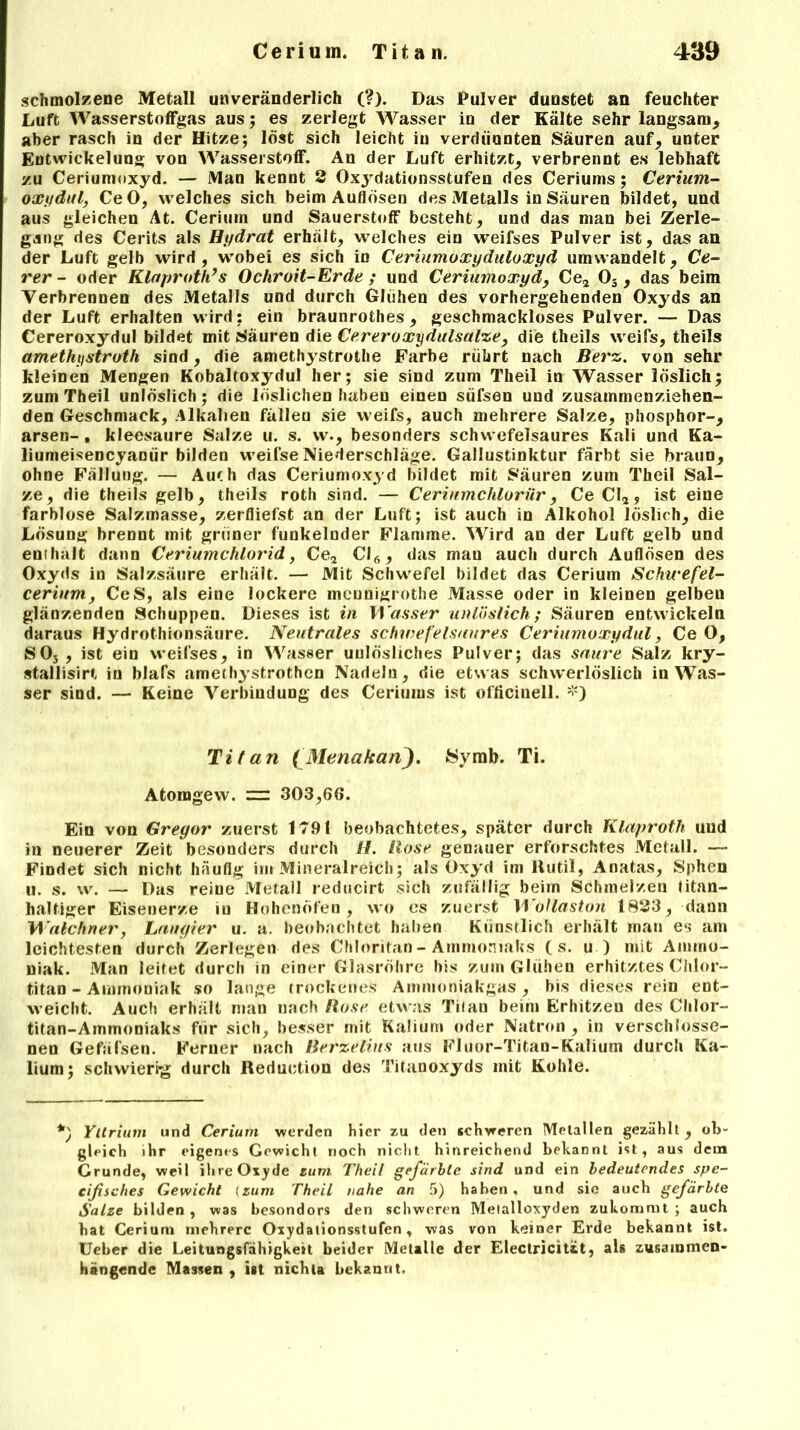 schmolzene Metall unveränderlich (?). Das Pulver dunstet an feuchter Luft Wasserstoffgas aus; es zerlegt Wasser in der Kälte sehr langsam, aber rasch in der Hitze; löst sich leicht in verdünnten Säuren auf, unter Entwickelung von Wasserstoff. An der Luft erhitzt, verbrennt es lebhaft zu Ceriumoxyd. — Man kennt 2 Oxydationsstufen des Ceriums; Cerium- oxydul, CeO, welches sich beim Auflösen des Metalls in Säuren bildet, und aus gleichen At. Cerium und Sauerstoff besteht, und das man bei Zerle- gung des Cerits als Hydrat erhält, welches ein weifses Pulver ist, das an der Luft gelb wird, wobei es sich in Ceriumoxyduloxyd umwandelt, Ce- rer - oder Klaproth’ s Ochroit-Erde ; und Ceriumoxyd, Ce2 03 , das beim Verbrennen des Metalls und durch Glühen des vorhergehenden Oxyds an der Luft erhalten wird: ein braunrothes, geschmackloses Pulver. — Das Cereroxydul bildet mit Säuren die Cer er oxydulsalze, die theils weils, theils amethystroth sind, die amethystrothe Farbe rührt nach Berz. von sehr kleinen Mengen Kobaltoxydul her; sie sind zum Theil in Wasser löslich; zum Theil unlöslich; die löslichen haben einen süfsen und zusammenziehen- den Geschmack, Alkalien fällen sie weifs, auch mehrere Salze, phosphor-, arsen- , kleesaure Salze u. s. w., besonders schwefelsaures Kali und Ka- liumeisencyanür bilden weifse Niederschläge. Gallustinktur färbt sie braun, ohne Fällung. — Aut h das Ceriumoxyd bildet mit Säuren zum Theil Sal- ze, die theils gelb, theils roth sind. — Ceriumchlorür, Ce CI2, ist eine farblose Salzmasse, zerfliefst an der Luft; ist auch in Alkohol löslich, die Lösung brennt mit grüner funkelnder Flamme. Wird an der Luft gelb und eutluilt dann Ceriumchlorid, Ce2 Cl6, das mau auch durch Auflösen des Oxyds in Salzsäure erhält. — Mit Schwefel bildet das Cerium Schicefel- cerium, CeS, als eine lockere meunigrothe Masse oder in kleinen gelben glänzenden Schuppen. Dieses ist in Wasser unlöslich; Säuren entwickeln daraus Hydrothionsäure. Neutrales schwefelsaures Ceriumoxydul, CeO, S03 , ist ein weifses, in Wasser unlösliches Pulver; das saure Salz kry- stallisirt in blafs amethystrothen Nadeln, die etwas schwerlöslich in Was- ser sind. — Keine Verbindung des Ceriums ist officinell. *) Titan fMenafcanJ. Symb. Ti. Atomgew. 303,66. Ein von Gregor zuerst 1791 beobachtetes, später durch Klaproth und in neuerer Zeit besonders durch //. Hose genauer erforschtes Metall. —- Findet sich nicht häufig im Mineralreich; als Oxyd im Rutil, Anatas, Sphen u. s. w. — Das reine Metall reducirt sich zufällig beiin Schmelzen titan- haltiger Eisenerze in Hohenofen, wo es zuerst 11 ollaston 1823, dann Walchnet', Laugier u. a. beobachtet haben Künstlich erhält man es am leichtesten durch Zerlegen des Chloritan - Ammoniaks (s. u ) mit Ammo- niak. Man leitet durch in einer Glasröhre bis zum Glühen erhitztes Chlor- titan - Ammoniak so lange trockenes Ammoniakgas, bis dieses rein ent- weicht. Auch erhält man nach Bose etwas Titan beim Erhitzen des Chlor- titan-Ammoniaks für sich, besser mit Kalium oder Natron , in verschlosse- nen Gefäfsen. Ferner nach Berzelins aus Fluor-Titan-Kalium durch Ka- lium; schwierig durch Reduetion des Titanoxyds mit Kohle. Yttrium und Cerium werden hier zu den schweren Metallen gezählt, ob- gleich ihr eigenes Gewicht noch nicht hinreichend bekannt ist, aus dem Crunde, weil ihre Oxyde zum Theil gefärbte sind und ein bedeutendes spe- eifisches Gewicht (zum Theil nahe an 5) haben , und sic auch gefärbte Salze bilden , was besondors den schweren Metalloxyden zukommt ; auch hat Cerium mehrere Oxydationsstufen, was von keiner Erde bekannt ist. Ueber die Leitungsfähigkett beider Metalle der Electricit&t, als zusammen- hängende Massen , ist nichta bekannt.