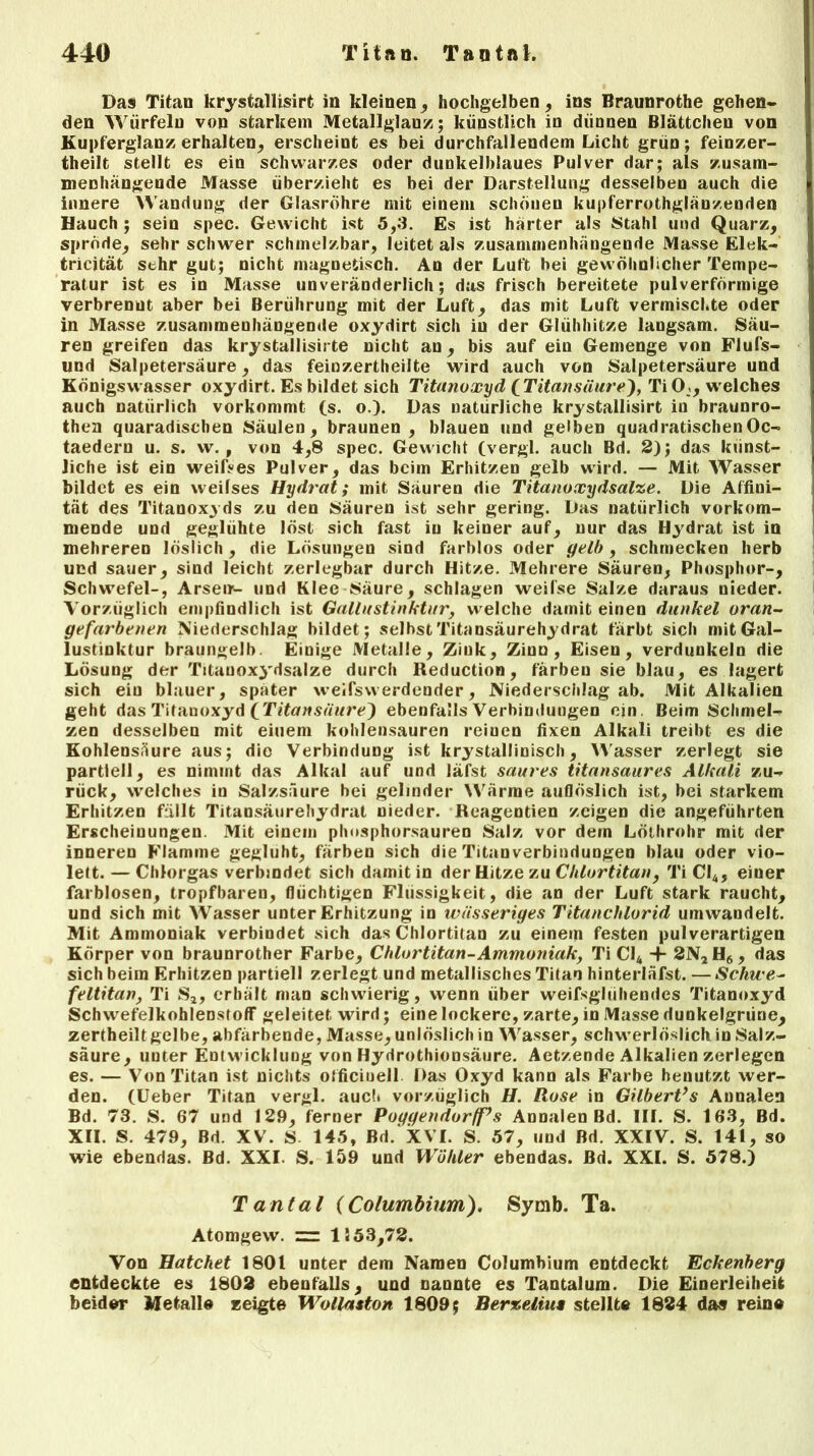 Das Titan krystalüsirt in kleinen., hochgelben, ins Braunrothe gehen- den Würfeln von starkem Metallglanz; künstlich in dünnen Blättchen von Kupferglanz erhalten, erscheint es bei durchfallendem Licht grün; feinzer- theilt stellt es ein schwarzes oder dunkelblaues Pulver dar; als zusam- menhängende Masse überzieht es bei der Darstellung desselben auch die innere Wandung der Glasröhre mit einem schönen kupferrothglänzenden Hauch ; sein spec. Gewicht ist 5,3. Es ist härter als JStahl und Quarz, spröde, sehr schwer schmelzbar, leitet als zusammenhängende Masse Elek- tricität sehr gut; nicht magnetisch. An der Luft bei gewöhnlicher Tempe- ratur ist es in Masse unveränderlich; das frisch bereitete pulverförmige verbrenut aber bei Berührung mit der Luft, das mit Luft vermischte oder in Masse zusammenhängende oxydirt sich iu der Glühhitze langsam. Säu- ren greifen das krystallisirte nicht an, bis auf ein Gemenge von Flufs- und Salpetersäure, das feinzertheilte wird auch von Salpetersäure und Königswasser oxydirt. Es bildet sich Titanoxyd (Titansäure), Ti 0:, welches auch natürlich vorkommt (s. o.). Das natürliche krystallisirt in braunro- then quaradiscben Säulen, braunen, blauen und gelben quadratischenOc- taedern u. s. w. , von 4,8 spec. Gewicht (vergl. auch Bd. 2); das künst- liche ist ein weifses Pulver, das beim Erhitzen gelb wird. — Mit Wasser bildet es ein vveilses Hydrat; mit Säuren die Titanoxydsalze. Die Affini- tät des Titanox^ ds zu den Säuren ist sehr gering. Das natürlich vorkom- mende und geglühte löst sich fast iu keiner auf, nur das Hydrat ist in mehreren löslich , die Lösungen sind farblos oder gelb , schmecken herb und sauer, sind leicht zerlegbar durch Hitze. Mehrere Säuren, Phosphor-, Schwefel-, Arsen'- und Klee Säure, schlagen weilse Salze daraus nieder. Vorzüglich empfindlich ist Gallustinktur, welche damit einen dunkel oran- gefarbenen Niederschlag bildet; seihst Titansäurehydrat färbt sich mit Gal- lustinktur braungelb. Einige Metalle, Zink, Zinn, Eisen, verdunkeln die Lösung der Titanoxydsalze durch Reduction, färben sie blau, es lagert sich eiu blauer, später weifswerdender, Niederschlag ab. Mit Alkalien geht das Titanoxyd [Titansuure^) ebenfalls Verbindungen ein Beim Schmel- zen desselben mit einem kohlensauren reinen fixen Alkali treibt es die Kohlensäure aus; die Verbindung ist krystallinisch, Wasser zerlegt sie partiell, es nimmt das Alkal auf und läfst saures titansaures Alkali zu- rück, welches in Salzsäure hei gelinder Wärme auflöslich ist, bei starkem Erhitzen füllt Titansäurehydrat nieder. Reagentien zeigen die angeführten Erscheinungen. Mit einem phosphorsauren Salz vor dern Löthrohr mit der inneren Flamme geglüht, färben sich die Titanverbindungen blau oder vio- lett. — Chlorgas verbindet sich damit in der Hitze zu Chlortitan, TiCI4, einer farblosen, tropfbaren, flüchtigen Flüssigkeit, die an der Luft stark raucht, und sich mit Wasser unter Erhitzung in wässeriges Titanchlorid umwandelt. Mit Ammoniak verbindet sich das Chlortitan zu einem festen pulverartigen Körper von braunrother Farbe, Chlortitan-Ammoniak, Ti Cl4 + 2N2H6, das sich beim Erhitzen partiell zerlegt und metallisches Titan hinterläfst. — Schwe- feltitan, Ti S2, erhält man schwierig, wenn über weifsglühendes Titanoxyd Schwefelkohlenstoff geleitet wird; eine lockere, zarte, in Masse dunkelgrüne, zertheilt gelbe, abfärbende, Masse, unlöslich in Wasser, schwerlöslich in Salz- säure, unter Entwicklung von Hydrothionsäure. Aetzende Alkalien zerlegen es. — Von Titan ist nichts officiuell Das Oxyd kann als Farbe benutzt wer- den. (Ueber Titan vergl. auch vorzüglich H. Rose in GilberVs Annalen Bd. 73. S. 67 und 129, ferner Poggendorfps Annalen Bd. III. S. 163, Bd. XII. S. 479, Bd. XV. S 145, Bd.'xVT. S. 57, und Bd. XXIV. S. 141, so wie ebendas. Bd. XXI. S. 159 und Wühler ebendas. Bd. XXL S. 578.) Tantal (Columbium). Symb. Ta. Atomgew. zz: 1553,72. Von Hatchet 1801 unter dem Namen Columbium entdeckt Eckenberg entdeckte es 1802 ebenfalls, und nannte es Tantalum. Die Einerleiheit beider Metalle zeigte Wollaston 1809; Berzeltut stellte 1824 das reine