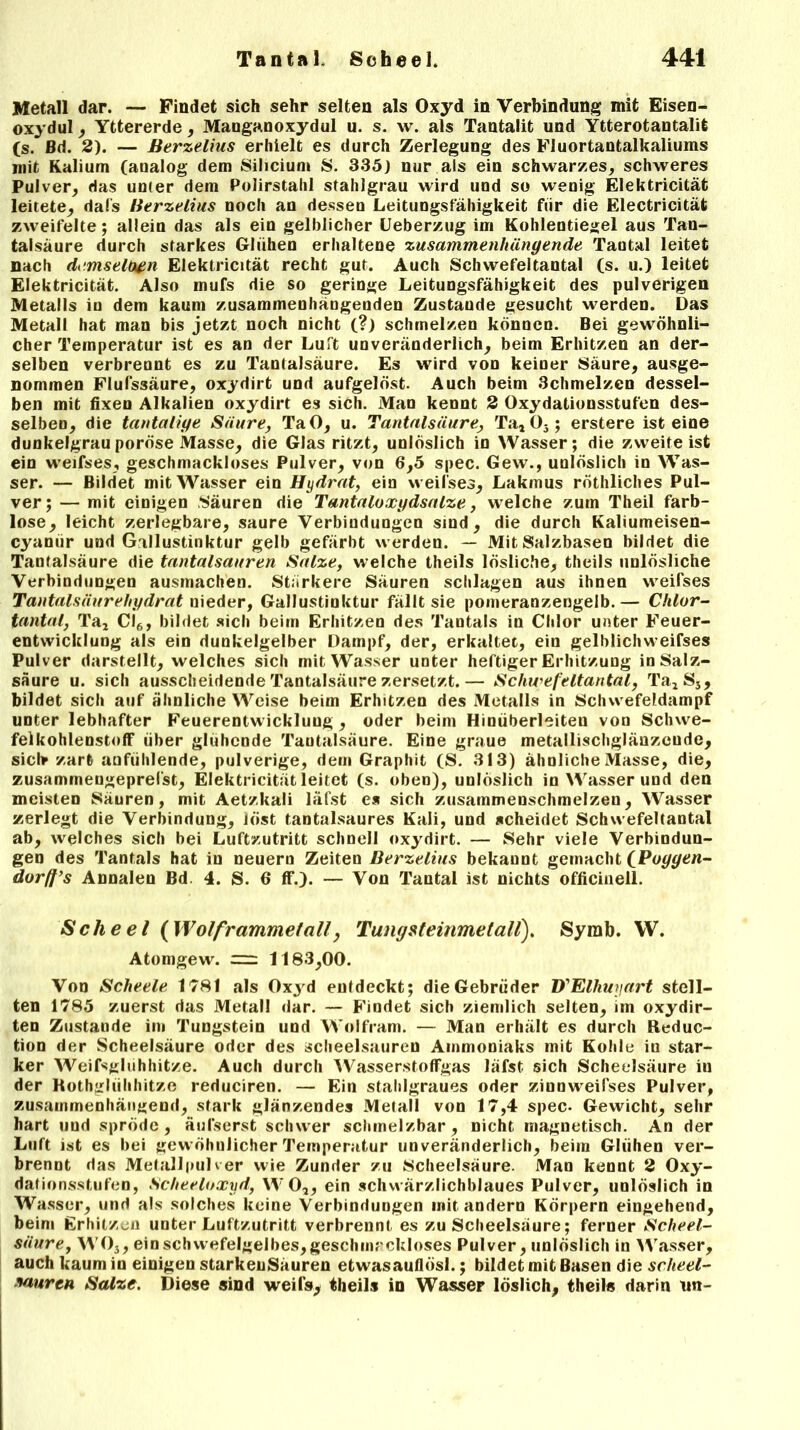Metall dar. — Findet sich sehr selten als Oxyd in Verbindung mit Eisen- oxydul , Yttererde, Manganoxydul u. s. w. als Tantalit und Ytterotantalit (s. Bd. 2). — Berzelius erhielt es durch Zerlegung des Fluortantalkaliums mit Kalium (analog dem Silicium S. 335) nur als ein schwarzes, schweres Pulver, das unter dem Polirstahl stahlgrau wird und so wenig Elektricität leitete, dafs Berzelius noch an dessen Leitungsfähigkeit für die Electricität zweifelte; allein das als ein gelblicher Ueberzug im Kohlentiegel aus Tan- talsäure durch starkes Glühen erhaltene zusammenhängende Tantal leitet nach demselben Elektricität recht gut. Auch Schwefeltantal (s. u.) leitet Elektricität. Also mufs die so geringe Leitungsfähigkeit des pulverigen Metalls in dem kaum zusammenhängenden Zustande gesucht werden. Das Metall hat man bis jetzt noch nicht (?) schmelzen können. Bei gewöhnli- cher Temperatur ist es an der Luft unveränderlich, beim Erhitzen an der- selben verbrennt es zu Tanlalsäure. Es wird von keiner Säure, ausge- nommen Flufssäure, oxydirt und aufgelöst. Auch beim Schmelzen dessel- ben mit fixen Alkalien oxydirt es sich. Mao kennt 2 Oxydationsstufen des- selben, die tantaiige Säure, TaO, u. Tantalsäure, Ta, 05; erstere ist eine dunkelgrau poröse Masse, die Glas ritzt, unlöslich in Wasser; die zweiteist ein weifses, geschmackloses Pulver, von 6,5 spec. Gew., unlöslich in Was- ser. — Bildet mit Wasser ein Hydrat, ein weifses, Lakmus röthliches Pul- ver; — mit einigen Säuren die Tantaloxgdsalze, welche zum Theil farb- lose, leicht zerlegbare, saure Verbindungen sind, die durch Kaliumeisen- cyamir und Gallustinktur gelb gefärbt werden. — Mit Salzbasen bildet die Tantalsäure die tantalsauren Salze, welche theils lösliche, theils unlösliche Verbindungen ausmachen. Stärkere Säuren schlagen aus ihnen weifses Tantalsäurehydrat nieder, Gallustinktur fällt sie pomeranzengelb.— Chlor- tantal, Ta, Cl6, bildet sich beim Erhitzen des Tantals in Chlor unter Feuer- entwicklung als ein dunkelgelber Dampf, der, erkaltet, ein gelblichweifses Pulver darstellt, welches sich mit Wasser unter heftiger Erhitzung in Salz- säure u. sich ausscheidende Tantalsäure zersetzt.— Schwefeltantal, Ta, Ss, bildet sich auf ähnliche Weise beim Erhitzen des Metalls in Schwefeldampf unter lebhafter Feuerentwickluug , oder beim Hinüberleiten von Schwe- felkohlenstoff über glühende Taotalsäure. Eine graue metallischglänzcude, sich» zart aufiihlende, pulverige, dem Graphit (S. 313) ähnliche Masse, die, zusammengeprefst, Elektricität leitet (s. oben), unlöslich in Wasser und den meisten Säuren, mit Aetzkali läfst es sich zusammenschmelzen, Wasser zerlegt die Verbindung, löst tantalsaures Kali, und scheidet Schwefeltantal ab, welches sich bei Luftzutritt schnell oxydirt. — Sehr viele Verbindun- gen des Tantals hat in neuern Zeiten Berzelius bekannt gemacht (Poggen- dorff’s Annalen Bd. 4. S. 6 ff.). — Von Tantal ist nichts officinell. Scheel {Wolframmetall, Tungsteinmetall). Syrab. VV. Atomgew. = 1183,00. Von Scheele 1781 als Oxyd entdeckt; die Gebrüder VElhuyart stell- ten 1785 zuerst das Metall dar. — Findet sich ziemlich selten, im oxydir- ten Zustande im Tungstein und Wolfram. — Man erhält es durch Reduc- tion der Scheelsäure oder des scheelsauren Ammoniaks mit Kohle in star- ker Weifsglühhitze. Auch durch Wasserstoffgas läfst sich Scheelsäure iu der Rothgliihhitze reduciren. — Ein stahlgraues oder zinnweifses Pulver, zusammenhängend, stark glänzendes Metall von 17,4 spec- Gewicht, sehr hart und spröde, äufserst schwer schmelzbar, nicht magnetisch. An der Luft ist es bei gewöhnlicher Temperatur unveränderlich, beim Glühen ver- brennt das Metallpulver wie Zunder zu Scheelsäure. Man kennt 2 Oxy- dationsstufen, Scheeloxyd, WO,, ein schwärzlichblaues Pulver, unlöslich in Wasser, und als solches keine Verbindungen mit andern Körpern eingehend, beim Erhitzen unter Luftzutritt verbrennt es zu Scheelsäure; ferner Scheel- säure, WO}, ein schwefelgelbes, geschmackloses Pulver, unlöslich in Wasser, auch kaum in einigen starkeuSauren etwasauflösl.; bildet mit Basen die scheel- sauren Salze. Diese sind weifs* theils in Wasser löslich, theils darin un-