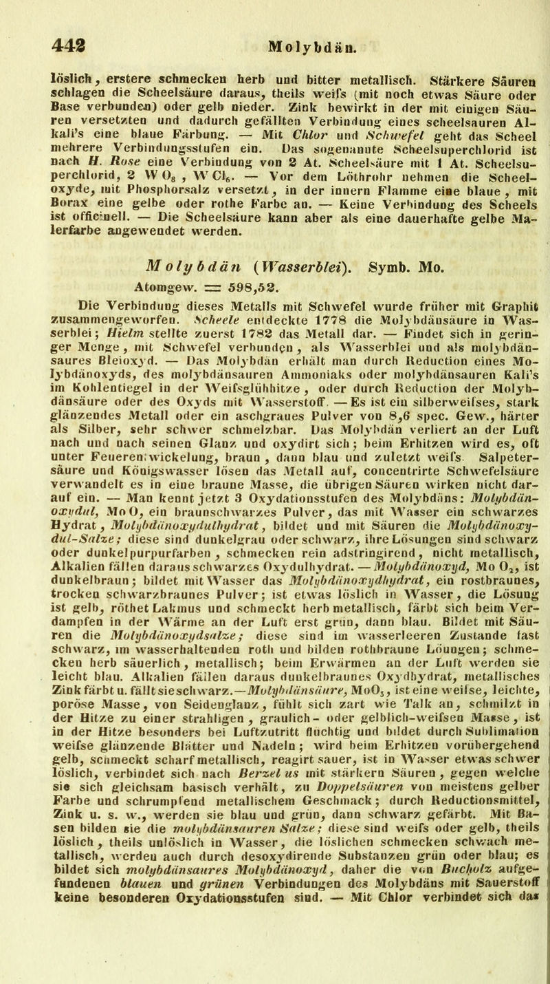 löslich, erstere schmecken herb und bitter metallisch. Stärkere Säuren schlagen die Scheelsäure daraus, theils weifs (mit noch etwas Säure oder Base verbunden) oder gelb nieder. Zink bewirkt in der mit einigen Säu- ren versetzten und dadurch gefällten Verbindung eines scheelsauren Al- kali’s eine blaue Färbung. — Mit Chlor und Schwefel geht das Scheel mehrere Verbinduugssfufen ein. Das sogenannte iScheelsuperchlorid ist nach H. Rose eine Verbindung von 2 At. Scheelsäure mit 1 At. Scheelsu- perchlorid, 2 VV 08 , W Ci6. — Vor dem Löthrohr nehmen die Scheel- oxyde, mit Phosphorsalz versetzt, in der innern Flamme eine blaue, mit Borax eine gelbe oder rothe Farbe an. — Keine Verbindung des Scheels ist officinell. — Die Scheelsäure kann aber als eine dauerhafte gelbe Ma- lerfarbe angewendet werden. Molybdän (Wasserblei). Symb. Mo. Atomgevv. ~ 598,52. Die Verbindung dieses Metalls mit Schwefel wurde früher mit Graphit zusammengeworfeu. Scheele entdeckte 1778 die Mol3 bdäusäure in Was- serblei; Hielm stellte zuerst 1782 das Metall dar. — Findet sich in gerin- ger Menge, mit Schwefel verbunden , als Wasserblei und als molybdän- saures Bleioxyd. — Das Molybdän erhält man durch Reduction eines Mo- lybdänoxyds, des molybdänsauren Ammoniaks oder molybdänsauren Kali’s im Kohlentiegel iu der Weifsglühhitze , oder durch Reduction der Molyb- dänsäure oder des Oxyds mit Wasserstoff —Es ist ein silberweifses, stark glänzendes Metall oder ein aschgraues Pulver von 8,6 spec. Gew., härter als Silber, sehr schwer schmelzbar. Das Molybdän verliert an der Luft nach und uach seinen Glanz und oxydirt sich; beim Erhitzen wird es, oft unter Feueren;Wickelung, braun, dann blau und zuletzt weifs Salpeter- säure und Königswasser lösen das Metall auf, concentrirte Schwefelsäure verwandelt es in eine braune Masse, die übrigen Säuren wirken nicht dar- auf ein. — Man kennt jetzt 3 Oxydatiousstufen des Molybdäns: Molybdän- oxydul, MoO, ein braunschwarzes Pulver, das mit Wasser ein schwarzes Hydrat, Molybdänoxydulhydrat, bildet und mit Säuren die Molybdänoxy- dul-Salze ; diese sind dunkelgrau oder schwarz, ihre Lösungen sind schwarz oder dunkel purpurfarben , schmecken rein adstringirend , nicht metallisch, Alkalien fällen daraus schwarzes Oxydulhydrat.—Molybdänoxyd, Mo 0,, ist dunkelbraun; bildet mit Wasser das Molybdänoxydhydrat, ein rostbraunes, trocken schwarzbraunes Pulver; ist etwas löslich in Wasser, die Lösung ist gelb, röthetLakmus und schmeckt herb metallisch, färbt sich beim Ver- dampfen in der Wärme an der Luft erst grün, dann blau. Bildet mit Säu- ren die Molybdänoxydsalze; diese sind im wasserleeren Zustande last schwarz, im wasserhaltenden roth und bilden rothbraune Löuugen; schme- cken herb säuerlich, metallisch; beim Erwärmen an der Luft werden sie leicht blau. Alkalien fällen daraus dunkelbraunes Oxydbydrat, metallisches Zink färbtu. fällt sieschwarx.—Molybdänsäure, Mo05, ist eine weilse, leichte, i poröse Masse, von Seidenglanz, fühlt sich zart wie Talk au, schmilzt in der Hitze zu einer strahligen , graulich- oder gelblich-weifsen Mause, ist in der Hitze besonders bei Luftzutritt flüchtig und bildet durch Sublimation weifse glänzende Blätter und Nadeln ; wird beim Erhitzen vorübergehend gelb, scnmeckt scharf metallisch, reagirt sauer, ist in Wasser etwas schwer löslich, verbindet sich nach Berzel us mit stärkern Säuren , gegen welche sie sich gleichsam basisch verhält, zu Doppelsäuren von meistens gelber Farbe und schrumpfend metallischem Geschmack; durch Reductionsmittel, Zink u. s. w., werden sie blau und grün, dann schwarz gefärbt. Mit Ba- sen bilden sie die molybdänsauren Salze; diese sind weifs oder gelb, theils löslich, theils unlöslich in Wasser, die löslichen schmecken schwach me- tallisch, werdeu auch durch desoxydirende Substauzen grün oder blau; es bildet sich molybdänsaures Molybdänoxyd, daher die von Bucholz aufge- fundenen blauen und grünen Verbindungen des Molybdäns mit Sauerstoff keine besonderen Oxydationsstufen sind. — Mit Chlor verbindet sich da*